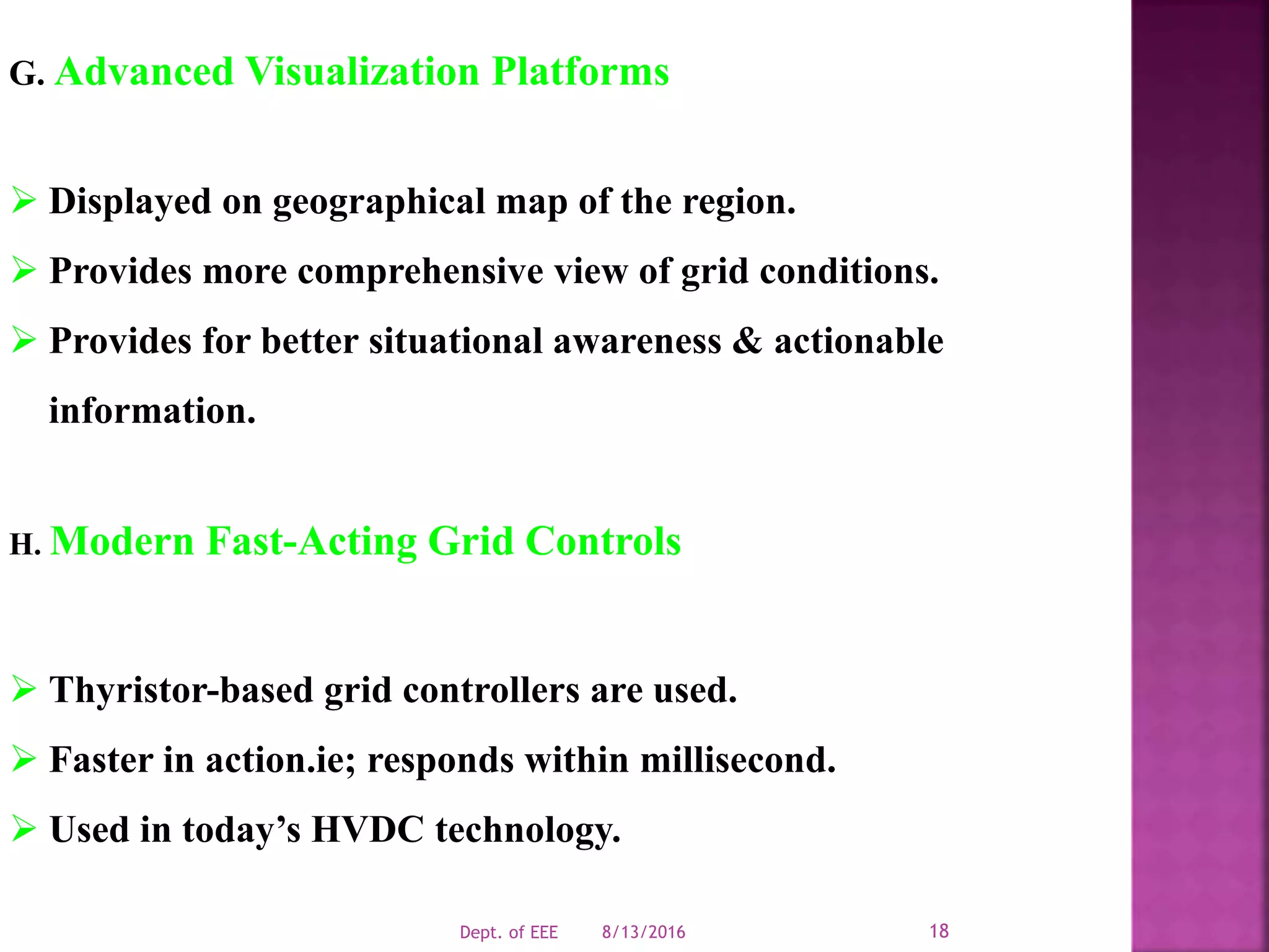 G. Advanced Visualization Platforms
 Displayed on geographical map of the region.
 Provides more comprehensive view of grid conditions.
 Provides for better situational awareness & actionable
information.
H. Modern Fast-Acting Grid Controls
 Thyristor-based grid controllers are used.
 Faster in action.ie; responds within millisecond.
 Used in today’s HVDC technology.
8/13/2016Dept. of EEE 18
 