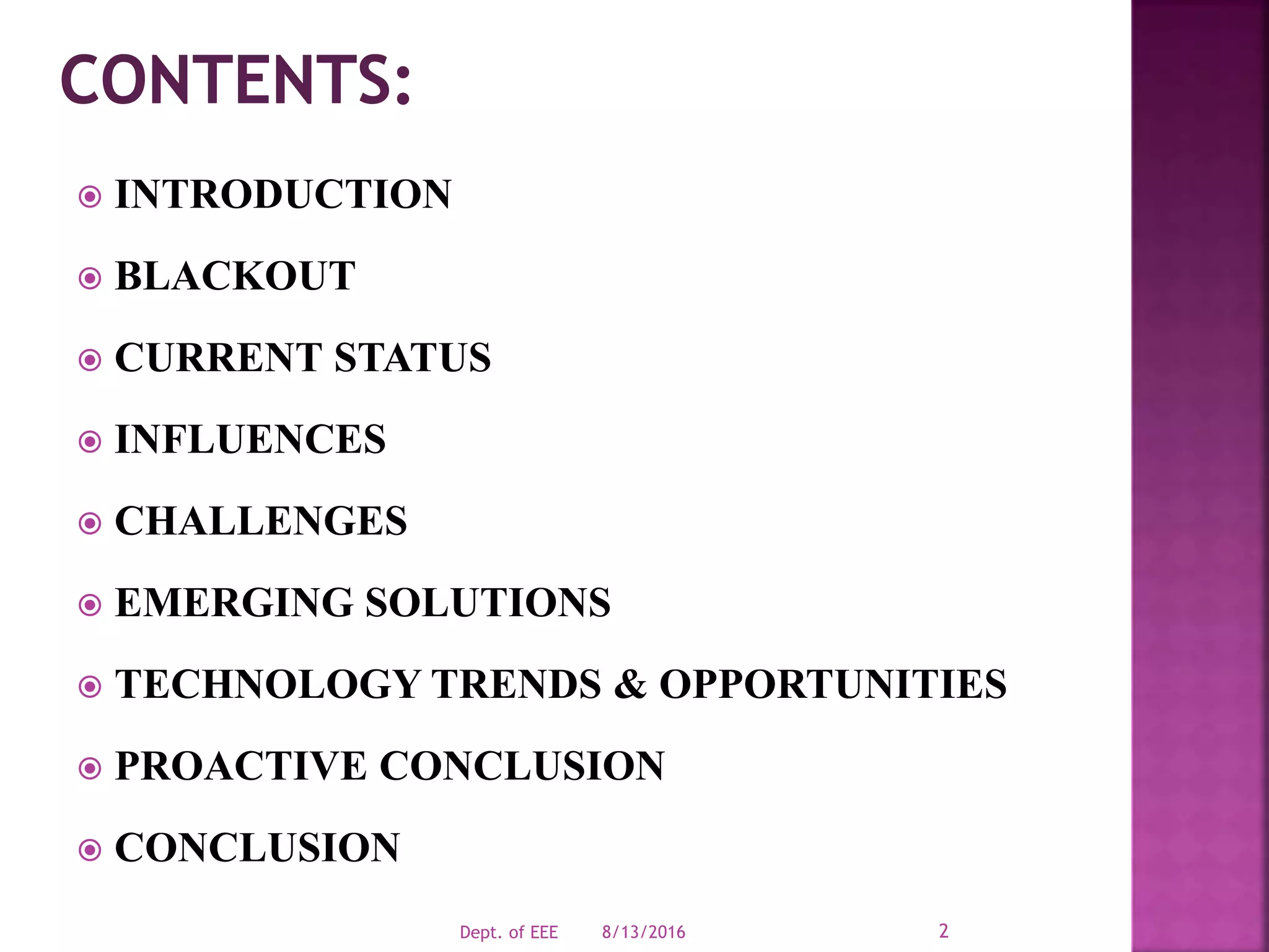  INTRODUCTION
 BLACKOUT
 CURRENT STATUS
 INFLUENCES
 CHALLENGES
 EMERGING SOLUTIONS
 TECHNOLOGY TRENDS & OPPORTUNITIES
 PROACTIVE CONCLUSION
 CONCLUSION
8/13/2016Dept. of EEE 2
 