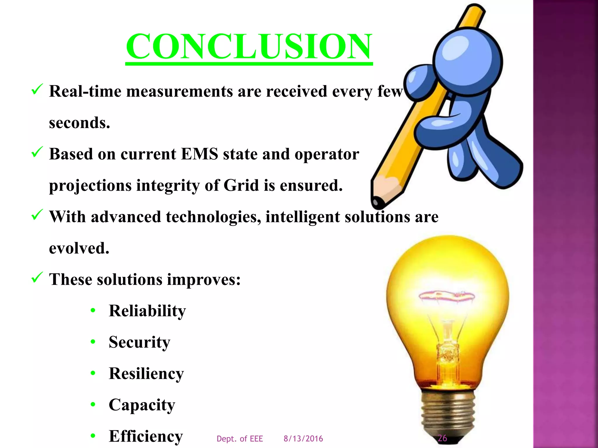CONCLUSION
 Real-time measurements are received every few
seconds.
 Based on current EMS state and operator
projections integrity of Grid is ensured.
 With advanced technologies, intelligent solutions are
evolved.
 These solutions improves:
• Reliability
• Security
• Resiliency
• Capacity
• Efficiency 8/13/2016Dept. of EEE 26
 