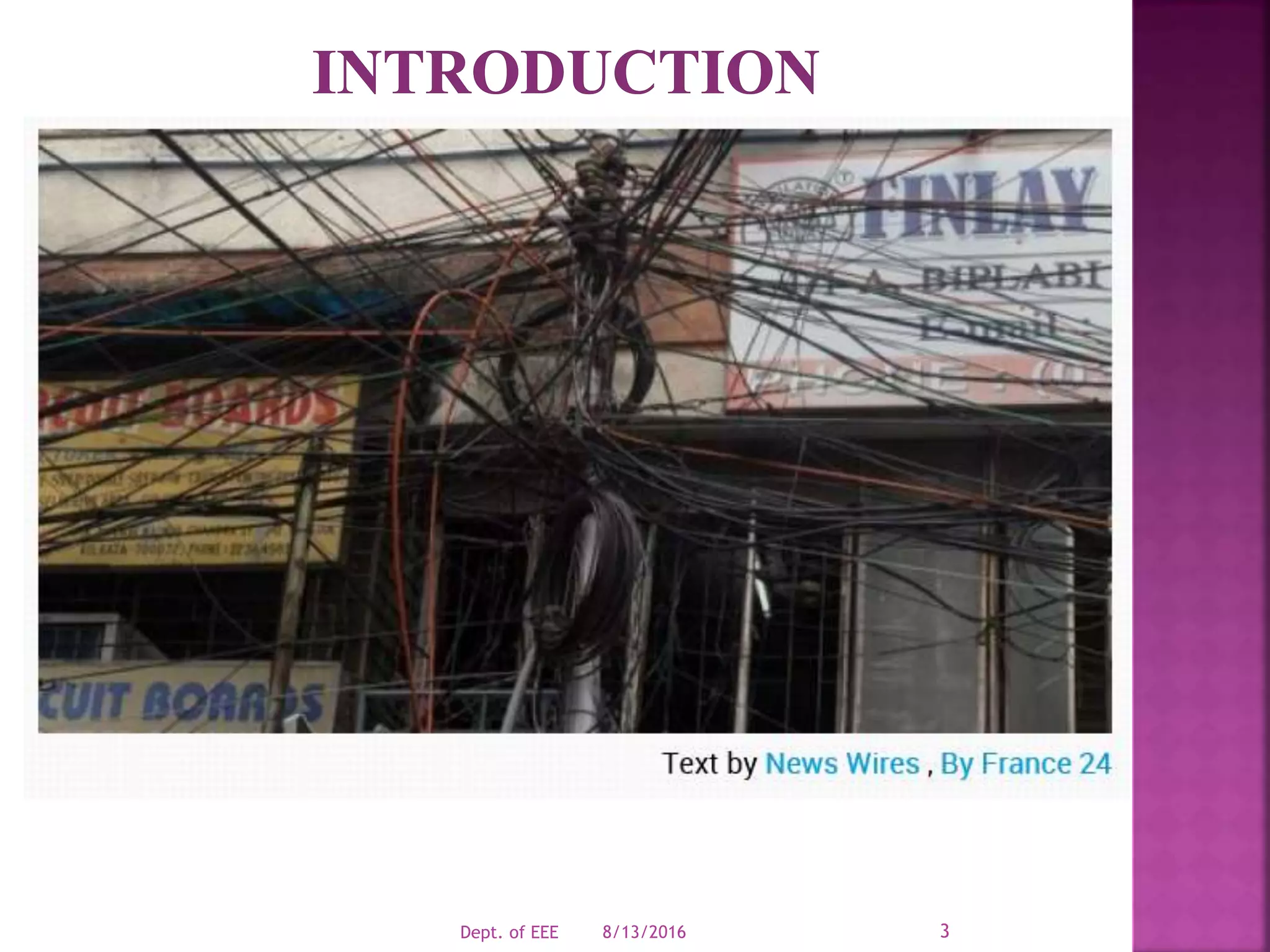 = To Act Now in Anticipation of Future Problems
Modern Power Grid is one of the most complex
engineering in existence.
In each second, millions of components are working.
Grid parameters are instantaneously changing.
The grid management challenge is to ensure that the
operating conditions stays within safe limit.
8/13/2016Dept. of EEE 3
 
