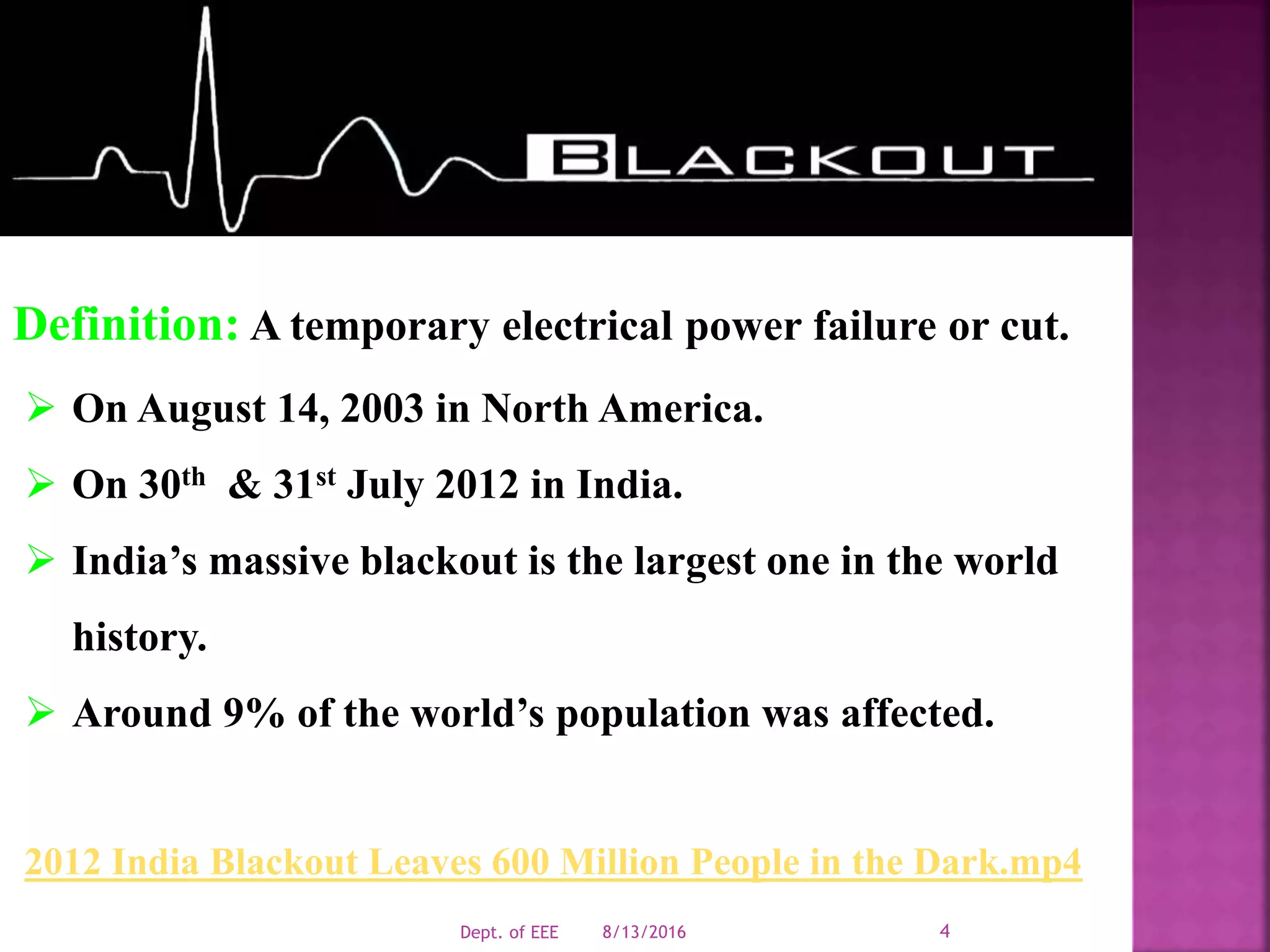 Definition: A temporary electrical power failure or cut.
 On August 14, 2003 in North America.
 On 30th & 31st July 2012 in India.
 India’s massive blackout is the largest one in the world
history.
 Around 9% of the world’s population was affected.
2012 India Blackout Leaves 600 Million People in the Dark.mp4
8/13/2016Dept. of EEE 4
 