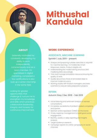 Mithushal
Kandula
WORK EXPERIENCE
Sprinklr | July 2019 - present
Autumn Grey | Dec 2018 - Feb 2019
ASSOCIATE, MACHINE LEARNING
INTERN
Analyse and preparing suitable data that is required
for machine learning / AI models like Smart
Responses, Intents, Product Insights etc.
Understanding the model training structure and
modifying data accordingly.
Train and manage annotation resource ensuring the
quality of work.
Quality assurance check of annotated data to
improve model accuracy.
Working closely with Product managers and data
scientists to execute data preparation projects.
Social listening and sentiment analysis of earned
conversations.
Immediate escalations of product related complaints
and queries.
Maintain online reputation (ORM) for the brand.
Timely response management to build good social
engagement.
Monthly, weekly or daily reporting and insights
analysis.
Target audience research.
Campaign reports for online campaigns on social
channels.
ABOUT
Extremely motivated by
constantly developing my
ability to work
independently,
conscientiously and as a
team member. I'm
specialised in digital
marketing, completed a
few certifications & also
took up a winter internship
in the same field.
Looking for greater
opportunities that
challenge & nurture me to
strengthen my knowledge
and skills which practices
collaborative leadership,
integrity and honesty for
continuous improvement.
 