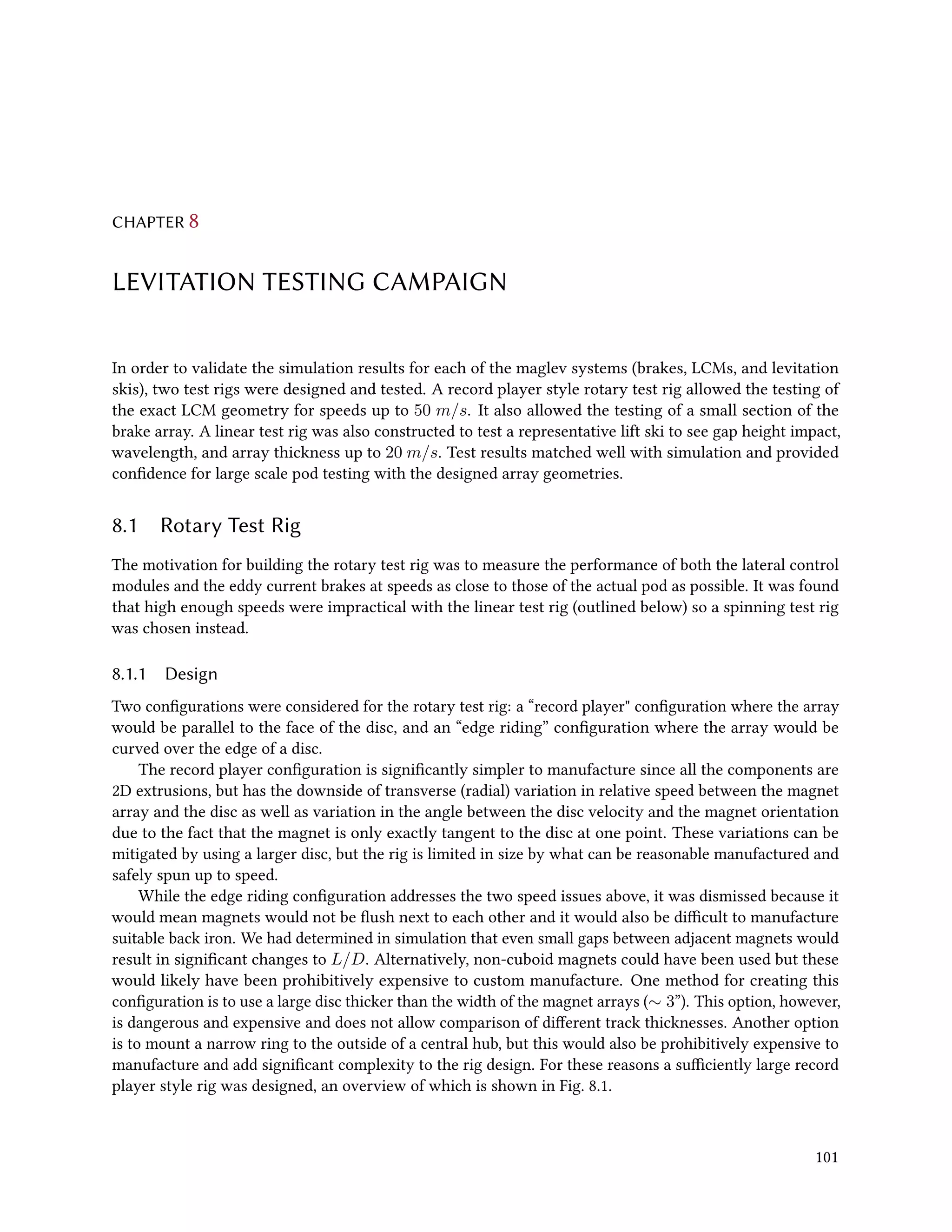 CHAPTER 8
LEVITATION TESTING CAMPAIGN
In order to validate the simulation results for each of the maglev systems (brakes, LCMs, and levitation
skis), two test rigs were designed and tested. A record player style rotary test rig allowed the testing of
the exact LCM geometry for speeds up to 50 m/s. It also allowed the testing of a small section of the
brake array. A linear test rig was also constructed to test a representative lift ski to see gap height impact,
wavelength, and array thickness up to 20 m/s. Test results matched well with simulation and provided
confidence for large scale pod testing with the designed array geometries.
8.1 Rotary Test Rig
The motivation for building the rotary test rig was to measure the performance of both the lateral control
modules and the eddy current brakes at speeds as close to those of the actual pod as possible. It was found
that high enough speeds were impractical with the linear test rig (outlined below) so a spinning test rig
was chosen instead.
8.1.1 Design
Two configurations were considered for the rotary test rig: a “record player" configuration where the array
would be parallel to the face of the disc, and an “edge riding” configuration where the array would be
curved over the edge of a disc.
The record player configuration is significantly simpler to manufacture since all the components are
2D extrusions, but has the downside of transverse (radial) variation in relative speed between the magnet
array and the disc as well as variation in the angle between the disc velocity and the magnet orientation
due to the fact that the magnet is only exactly tangent to the disc at one point. These variations can be
mitigated by using a larger disc, but the rig is limited in size by what can be reasonable manufactured and
safely spun up to speed.
While the edge riding configuration addresses the two speed issues above, it was dismissed because it
would mean magnets would not be flush next to each other and it would also be difficult to manufacture
suitable back iron. We had determined in simulation that even small gaps between adjacent magnets would
result in significant changes to L/D. Alternatively, non-cuboid magnets could have been used but these
would likely have been prohibitively expensive to custom manufacture. One method for creating this
configuration is to use a large disc thicker than the width of the magnet arrays (∼ 3”). This option, however,
is dangerous and expensive and does not allow comparison of different track thicknesses. Another option
is to mount a narrow ring to the outside of a central hub, but this would also be prohibitively expensive to
manufacture and add significant complexity to the rig design. For these reasons a sufficiently large record
player style rig was designed, an overview of which is shown in Fig. 8.1.
101
 