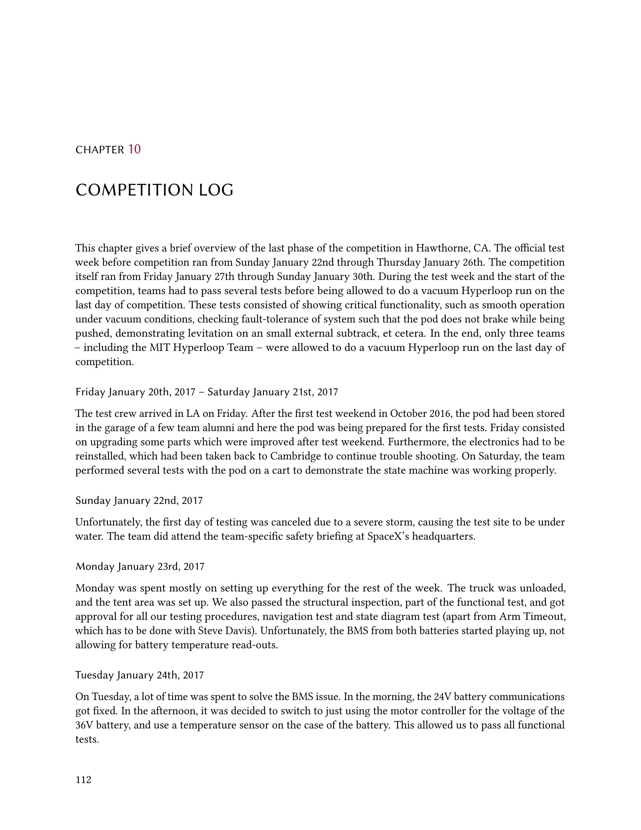 CHAPTER 10
COMPETITION LOG
This chapter gives a brief overview of the last phase of the competition in Hawthorne, CA. The official test
week before competition ran from Sunday January 22nd through Thursday January 26th. The competition
itself ran from Friday January 27th through Sunday January 30th. During the test week and the start of the
competition, teams had to pass several tests before being allowed to do a vacuum Hyperloop run on the
last day of competition. These tests consisted of showing critical functionality, such as smooth operation
under vacuum conditions, checking fault-tolerance of system such that the pod does not brake while being
pushed, demonstrating levitation on an small external subtrack, et cetera. In the end, only three teams
– including the MIT Hyperloop Team – were allowed to do a vacuum Hyperloop run on the last day of
competition.
Friday January 20th, 2017 – Saturday January 21st, 2017
The test crew arrived in LA on Friday. After the first test weekend in October 2016, the pod had been stored
in the garage of a few team alumni and here the pod was being prepared for the first tests. Friday consisted
on upgrading some parts which were improved after test weekend. Furthermore, the electronics had to be
reinstalled, which had been taken back to Cambridge to continue trouble shooting. On Saturday, the team
performed several tests with the pod on a cart to demonstrate the state machine was working properly.
Sunday January 22nd, 2017
Unfortunately, the first day of testing was canceled due to a severe storm, causing the test site to be under
water. The team did attend the team-specific safety briefing at SpaceX’s headquarters.
Monday January 23rd, 2017
Monday was spent mostly on setting up everything for the rest of the week. The truck was unloaded,
and the tent area was set up. We also passed the structural inspection, part of the functional test, and got
approval for all our testing procedures, navigation test and state diagram test (apart from Arm Timeout,
which has to be done with Steve Davis). Unfortunately, the BMS from both batteries started playing up, not
allowing for battery temperature read-outs.
Tuesday January 24th, 2017
On Tuesday, a lot of time was spent to solve the BMS issue. In the morning, the 24V battery communications
got fixed. In the afternoon, it was decided to switch to just using the motor controller for the voltage of the
36V battery, and use a temperature sensor on the case of the battery. This allowed us to pass all functional
tests.
112
 