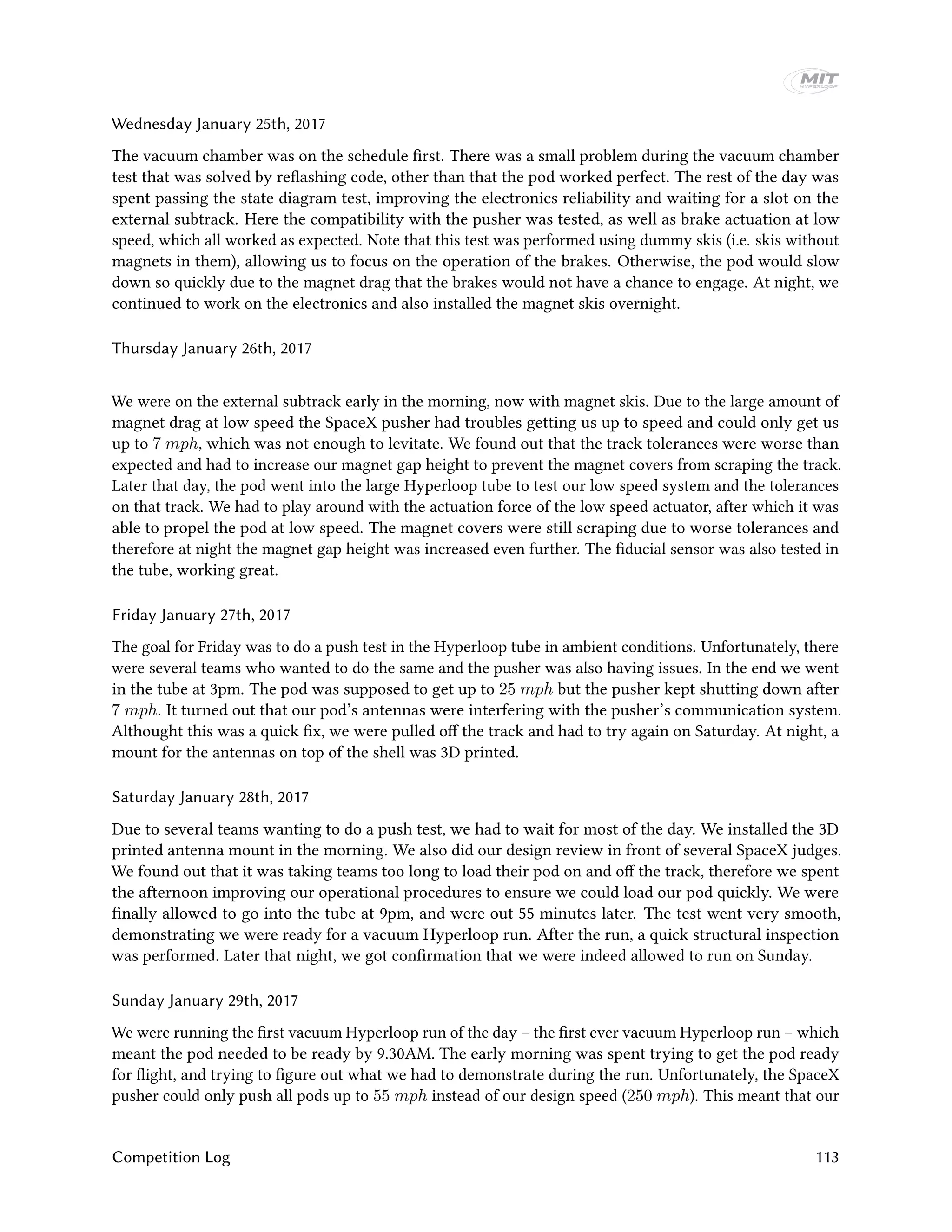 Wednesday January 25th, 2017
The vacuum chamber was on the schedule first. There was a small problem during the vacuum chamber
test that was solved by reflashing code, other than that the pod worked perfect. The rest of the day was
spent passing the state diagram test, improving the electronics reliability and waiting for a slot on the
external subtrack. Here the compatibility with the pusher was tested, as well as brake actuation at low
speed, which all worked as expected. Note that this test was performed using dummy skis (i.e. skis without
magnets in them), allowing us to focus on the operation of the brakes. Otherwise, the pod would slow
down so quickly due to the magnet drag that the brakes would not have a chance to engage. At night, we
continued to work on the electronics and also installed the magnet skis overnight.
Thursday January 26th, 2017
We were on the external subtrack early in the morning, now with magnet skis. Due to the large amount of
magnet drag at low speed the SpaceX pusher had troubles getting us up to speed and could only get us
up to 7 mph, which was not enough to levitate. We found out that the track tolerances were worse than
expected and had to increase our magnet gap height to prevent the magnet covers from scraping the track.
Later that day, the pod went into the large Hyperloop tube to test our low speed system and the tolerances
on that track. We had to play around with the actuation force of the low speed actuator, after which it was
able to propel the pod at low speed. The magnet covers were still scraping due to worse tolerances and
therefore at night the magnet gap height was increased even further. The fiducial sensor was also tested in
the tube, working great.
Friday January 27th, 2017
The goal for Friday was to do a push test in the Hyperloop tube in ambient conditions. Unfortunately, there
were several teams who wanted to do the same and the pusher was also having issues. In the end we went
in the tube at 3pm. The pod was supposed to get up to 25 mph but the pusher kept shutting down after
7 mph. It turned out that our pod’s antennas were interfering with the pusher’s communication system.
Althought this was a quick fix, we were pulled off the track and had to try again on Saturday. At night, a
mount for the antennas on top of the shell was 3D printed.
Saturday January 28th, 2017
Due to several teams wanting to do a push test, we had to wait for most of the day. We installed the 3D
printed antenna mount in the morning. We also did our design review in front of several SpaceX judges.
We found out that it was taking teams too long to load their pod on and off the track, therefore we spent
the afternoon improving our operational procedures to ensure we could load our pod quickly. We were
finally allowed to go into the tube at 9pm, and were out 55 minutes later. The test went very smooth,
demonstrating we were ready for a vacuum Hyperloop run. After the run, a quick structural inspection
was performed. Later that night, we got confirmation that we were indeed allowed to run on Sunday.
Sunday January 29th, 2017
We were running the first vacuum Hyperloop run of the day – the first ever vacuum Hyperloop run – which
meant the pod needed to be ready by 9.30AM. The early morning was spent trying to get the pod ready
for flight, and trying to figure out what we had to demonstrate during the run. Unfortunately, the SpaceX
pusher could only push all pods up to 55 mph instead of our design speed (250 mph). This meant that our
Competition Log 113
 