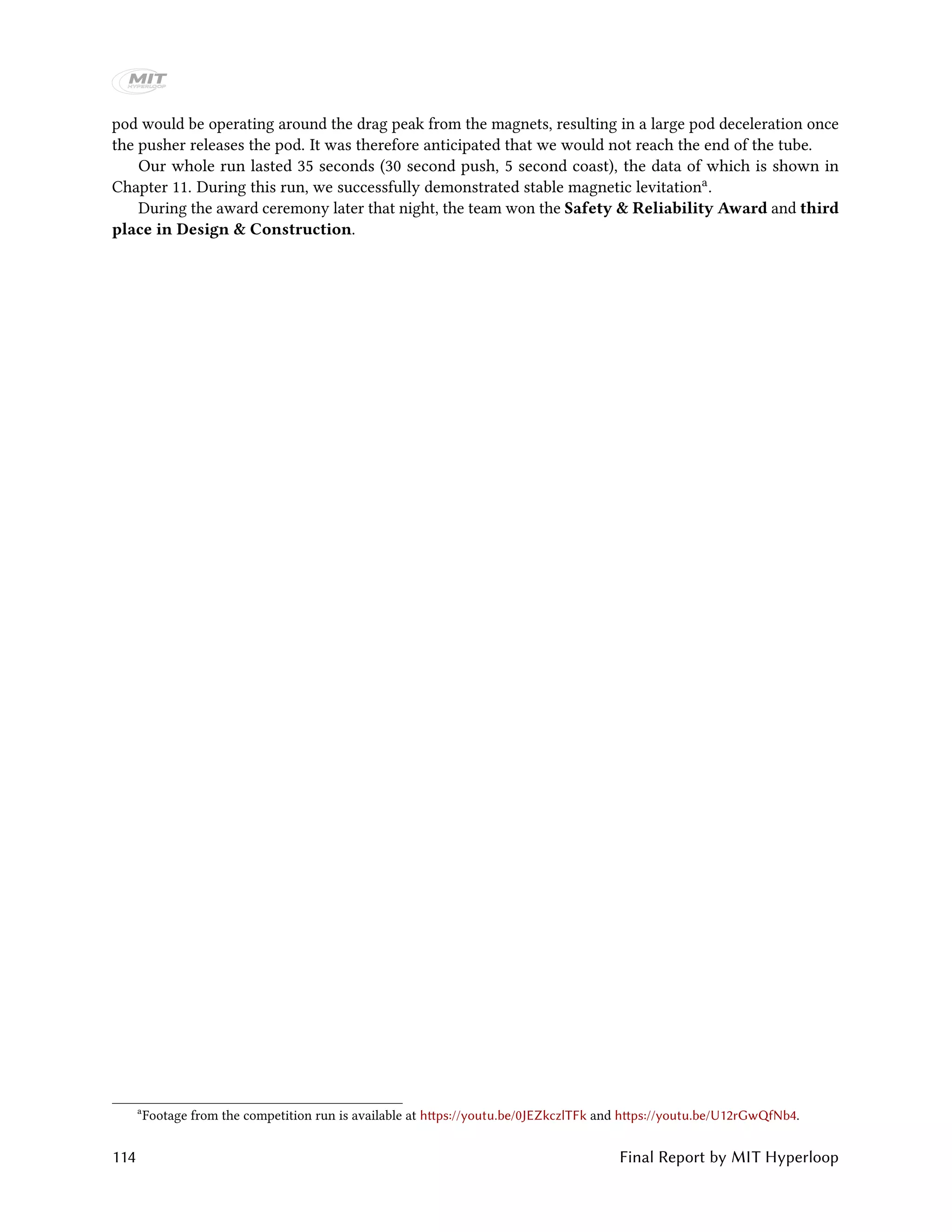 pod would be operating around the drag peak from the magnets, resulting in a large pod deceleration once
the pusher releases the pod. It was therefore anticipated that we would not reach the end of the tube.
Our whole run lasted 35 seconds (30 second push, 5 second coast), the data of which is shown in
Chapter 11. During this run, we successfully demonstrated stable magnetic levitationa.
During the award ceremony later that night, the team won the Safety & Reliability Award and third
place in Design & Construction.
a
Footage from the competition run is available at https://youtu.be/0JEZkczlTFk and https://youtu.be/U12rGwQfNb4.
114 Final Report by MIT Hyperloop
 