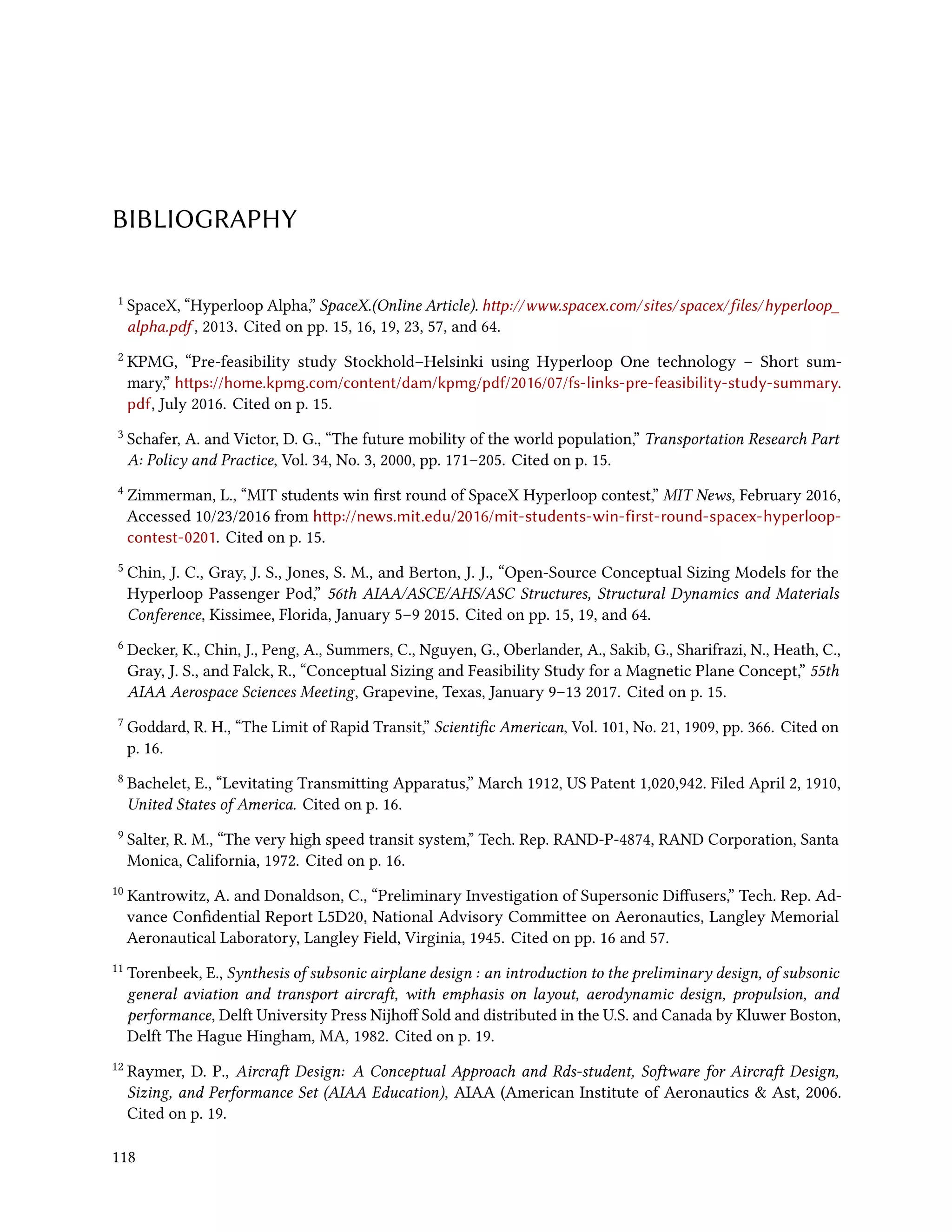 BIBLIOGRAPHY
1 SpaceX, “Hyperloop Alpha,” SpaceX.(Online Article). http://www.spacex.com/sites/spacex/files/hyperloop_
alpha.pdf , 2013. Cited on pp. 15, 16, 19, 23, 57, and 64.
2 KPMG, “Pre-feasibility study Stockhold–Helsinki using Hyperloop One technology – Short sum-
mary,” https://home.kpmg.com/content/dam/kpmg/pdf/2016/07/fs-links-pre-feasibility-study-summary.
pdf, July 2016. Cited on p. 15.
3 Schafer, A. and Victor, D. G., “The future mobility of the world population,” Transportation Research Part
A: Policy and Practice, Vol. 34, No. 3, 2000, pp. 171–205. Cited on p. 15.
4 Zimmerman, L., “MIT students win first round of SpaceX Hyperloop contest,” MIT News, February 2016,
Accessed 10/23/2016 from http://news.mit.edu/2016/mit-students-win-first-round-spacex-hyperloop-
contest-0201. Cited on p. 15.
5 Chin, J. C., Gray, J. S., Jones, S. M., and Berton, J. J., “Open-Source Conceptual Sizing Models for the
Hyperloop Passenger Pod,” 56th AIAA/ASCE/AHS/ASC Structures, Structural Dynamics and Materials
Conference, Kissimee, Florida, January 5–9 2015. Cited on pp. 15, 19, and 64.
6 Decker, K., Chin, J., Peng, A., Summers, C., Nguyen, G., Oberlander, A., Sakib, G., Sharifrazi, N., Heath, C.,
Gray, J. S., and Falck, R., “Conceptual Sizing and Feasibility Study for a Magnetic Plane Concept,” 55th
AIAA Aerospace Sciences Meeting, Grapevine, Texas, January 9–13 2017. Cited on p. 15.
7 Goddard, R. H., “The Limit of Rapid Transit,” Scientific American, Vol. 101, No. 21, 1909, pp. 366. Cited on
p. 16.
8 Bachelet, E., “Levitating Transmitting Apparatus,” March 1912, US Patent 1,020,942. Filed April 2, 1910,
United States of America. Cited on p. 16.
9 Salter, R. M., “The very high speed transit system,” Tech. Rep. RAND-P-4874, RAND Corporation, Santa
Monica, California, 1972. Cited on p. 16.
10 Kantrowitz, A. and Donaldson, C., “Preliminary Investigation of Supersonic Diffusers,” Tech. Rep. Ad-
vance Confidential Report L5D20, National Advisory Committee on Aeronautics, Langley Memorial
Aeronautical Laboratory, Langley Field, Virginia, 1945. Cited on pp. 16 and 57.
11 Torenbeek, E., Synthesis of subsonic airplane design : an introduction to the preliminary design, of subsonic
general aviation and transport aircraft, with emphasis on layout, aerodynamic design, propulsion, and
performance, Delft University Press Nijhoff Sold and distributed in the U.S. and Canada by Kluwer Boston,
Delft The Hague Hingham, MA, 1982. Cited on p. 19.
12 Raymer, D. P., Aircraft Design: A Conceptual Approach and Rds-student, Software for Aircraft Design,
Sizing, and Performance Set (AIAA Education), AIAA (American Institute of Aeronautics & Ast, 2006.
Cited on p. 19.
118
 