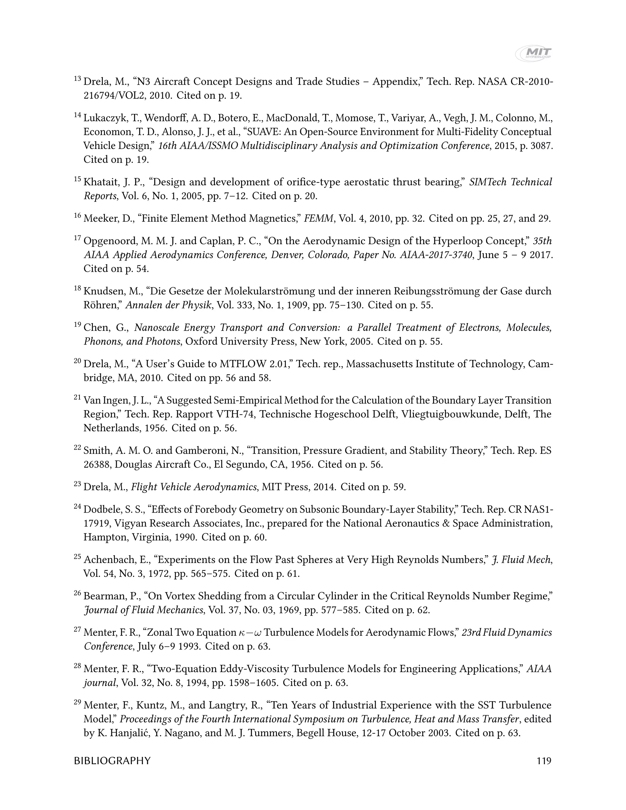 13 Drela, M., “N3 Aircraft Concept Designs and Trade Studies – Appendix,” Tech. Rep. NASA CR-2010-
216794/VOL2, 2010. Cited on p. 19.
14 Lukaczyk, T., Wendorff, A. D., Botero, E., MacDonald, T., Momose, T., Variyar, A., Vegh, J. M., Colonno, M.,
Economon, T. D., Alonso, J. J., et al., “SUAVE: An Open-Source Environment for Multi-Fidelity Conceptual
Vehicle Design,” 16th AIAA/ISSMO Multidisciplinary Analysis and Optimization Conference, 2015, p. 3087.
Cited on p. 19.
15 Khatait, J. P., “Design and development of orifice-type aerostatic thrust bearing,” SIMTech Technical
Reports, Vol. 6, No. 1, 2005, pp. 7–12. Cited on p. 20.
16 Meeker, D., “Finite Element Method Magnetics,” FEMM, Vol. 4, 2010, pp. 32. Cited on pp. 25, 27, and 29.
17 Opgenoord, M. M. J. and Caplan, P. C., “On the Aerodynamic Design of the Hyperloop Concept,” 35th
AIAA Applied Aerodynamics Conference, Denver, Colorado, Paper No. AIAA-2017-3740, June 5 – 9 2017.
Cited on p. 54.
18 Knudsen, M., “Die Gesetze der Molekularströmung und der inneren Reibungsströmung der Gase durch
Röhren,” Annalen der Physik, Vol. 333, No. 1, 1909, pp. 75–130. Cited on p. 55.
19 Chen, G., Nanoscale Energy Transport and Conversion: a Parallel Treatment of Electrons, Molecules,
Phonons, and Photons, Oxford University Press, New York, 2005. Cited on p. 55.
20 Drela, M., “A User’s Guide to MTFLOW 2.01,” Tech. rep., Massachusetts Institute of Technology, Cam-
bridge, MA, 2010. Cited on pp. 56 and 58.
21 Van Ingen, J. L., “A Suggested Semi-Empirical Method for the Calculation of the Boundary Layer Transition
Region,” Tech. Rep. Rapport VTH-74, Technische Hogeschool Delft, Vliegtuigbouwkunde, Delft, The
Netherlands, 1956. Cited on p. 56.
22 Smith, A. M. O. and Gamberoni, N., “Transition, Pressure Gradient, and Stability Theory,” Tech. Rep. ES
26388, Douglas Aircraft Co., El Segundo, CA, 1956. Cited on p. 56.
23 Drela, M., Flight Vehicle Aerodynamics, MIT Press, 2014. Cited on p. 59.
24 Dodbele, S. S., “Effects of Forebody Geometry on Subsonic Boundary-Layer Stability,” Tech. Rep. CR NAS1-
17919, Vigyan Research Associates, Inc., prepared for the National Aeronautics & Space Administration,
Hampton, Virginia, 1990. Cited on p. 60.
25 Achenbach, E., “Experiments on the Flow Past Spheres at Very High Reynolds Numbers,” J. Fluid Mech,
Vol. 54, No. 3, 1972, pp. 565–575. Cited on p. 61.
26 Bearman, P., “On Vortex Shedding from a Circular Cylinder in the Critical Reynolds Number Regime,”
Journal of Fluid Mechanics, Vol. 37, No. 03, 1969, pp. 577–585. Cited on p. 62.
27 Menter, F. R., “Zonal Two Equation κ−ω Turbulence Models for Aerodynamic Flows,” 23rd Fluid Dynamics
Conference, July 6–9 1993. Cited on p. 63.
28 Menter, F. R., “Two-Equation Eddy-Viscosity Turbulence Models for Engineering Applications,” AIAA
journal, Vol. 32, No. 8, 1994, pp. 1598–1605. Cited on p. 63.
29 Menter, F., Kuntz, M., and Langtry, R., “Ten Years of Industrial Experience with the SST Turbulence
Model,” Proceedings of the Fourth International Symposium on Turbulence, Heat and Mass Transfer, edited
by K. Hanjalić, Y. Nagano, and M. J. Tummers, Begell House, 12-17 October 2003. Cited on p. 63.
BIBLIOGRAPHY 119
 