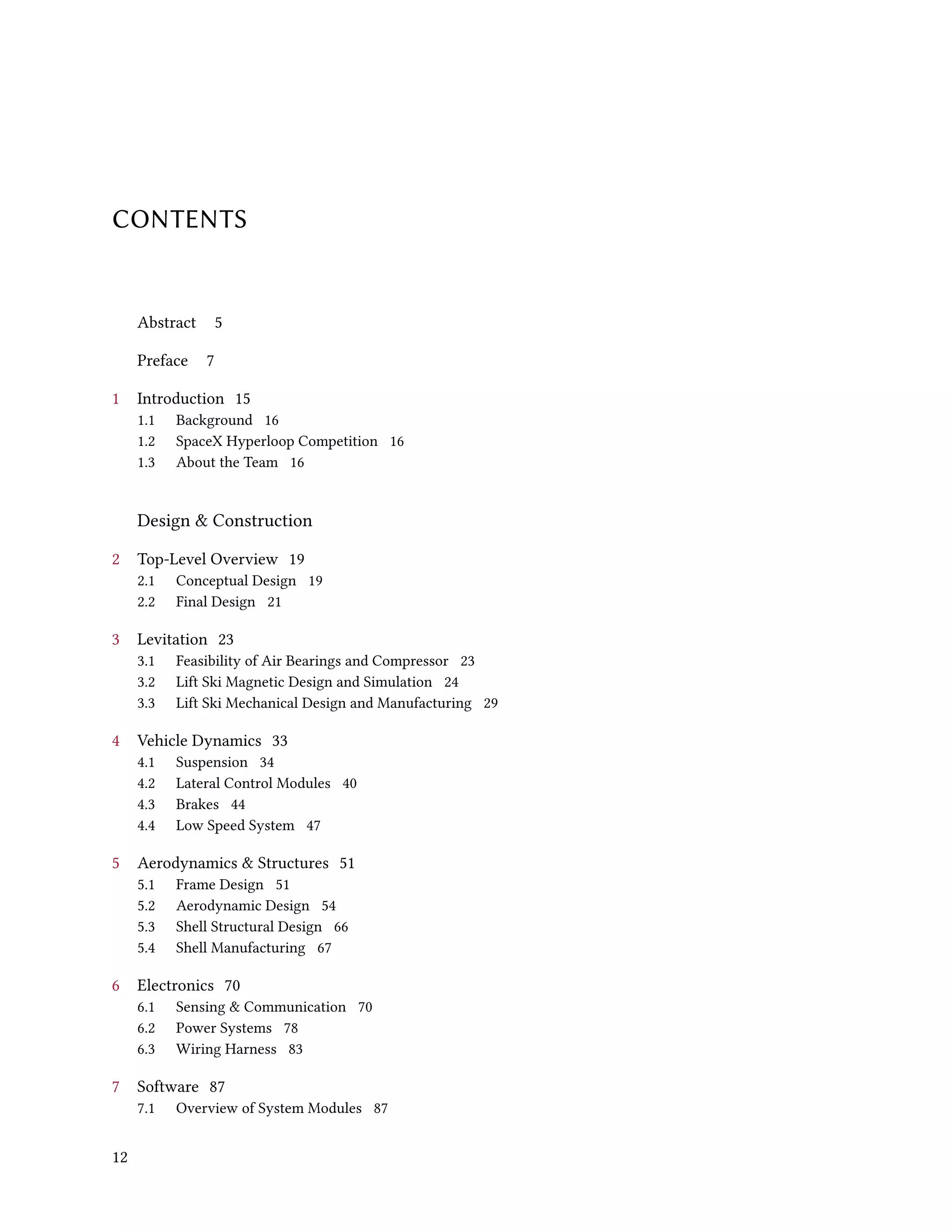 CONTENTS
Abstract 5
Preface 7
1 Introduction 15
1.1 Background 16
1.2 SpaceX Hyperloop Competition 16
1.3 About the Team 16
Design & Construction
2 Top-Level Overview 19
2.1 Conceptual Design 19
2.2 Final Design 21
3 Levitation 23
3.1 Feasibility of Air Bearings and Compressor 23
3.2 Lift Ski Magnetic Design and Simulation 24
3.3 Lift Ski Mechanical Design and Manufacturing 29
4 Vehicle Dynamics 33
4.1 Suspension 34
4.2 Lateral Control Modules 40
4.3 Brakes 44
4.4 Low Speed System 47
5 Aerodynamics & Structures 51
5.1 Frame Design 51
5.2 Aerodynamic Design 54
5.3 Shell Structural Design 66
5.4 Shell Manufacturing 67
6 Electronics 70
6.1 Sensing & Communication 70
6.2 Power Systems 78
6.3 Wiring Harness 83
7 Software 87
7.1 Overview of System Modules 87
12
 
