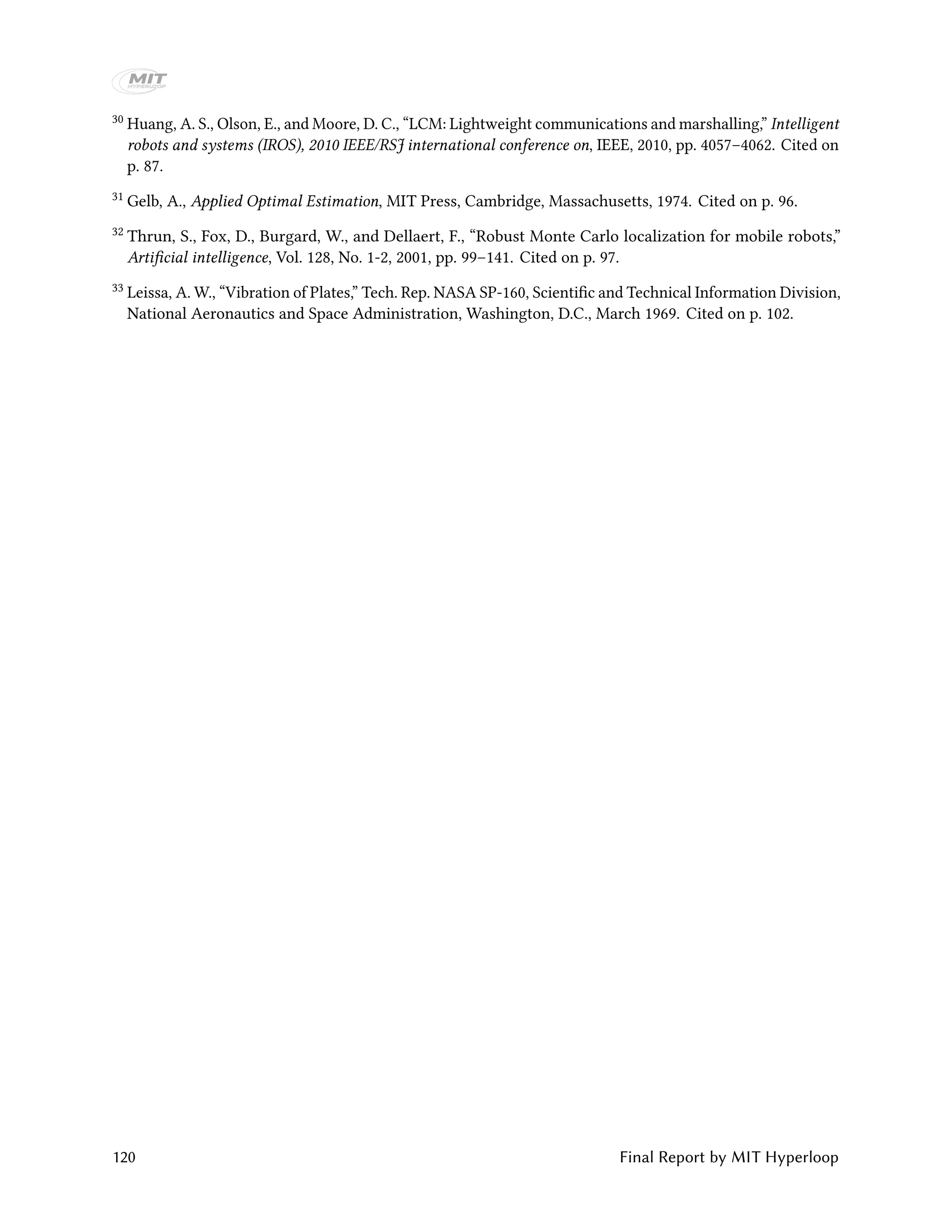 30 Huang, A. S., Olson, E., and Moore, D. C., “LCM: Lightweight communications and marshalling,” Intelligent
robots and systems (IROS), 2010 IEEE/RSJ international conference on, IEEE, 2010, pp. 4057–4062. Cited on
p. 87.
31 Gelb, A., Applied Optimal Estimation, MIT Press, Cambridge, Massachusetts, 1974. Cited on p. 96.
32 Thrun, S., Fox, D., Burgard, W., and Dellaert, F., “Robust Monte Carlo localization for mobile robots,”
Artificial intelligence, Vol. 128, No. 1-2, 2001, pp. 99–141. Cited on p. 97.
33 Leissa, A. W., “Vibration of Plates,” Tech. Rep. NASA SP-160, Scientific and Technical Information Division,
National Aeronautics and Space Administration, Washington, D.C., March 1969. Cited on p. 102.
120 Final Report by MIT Hyperloop
 