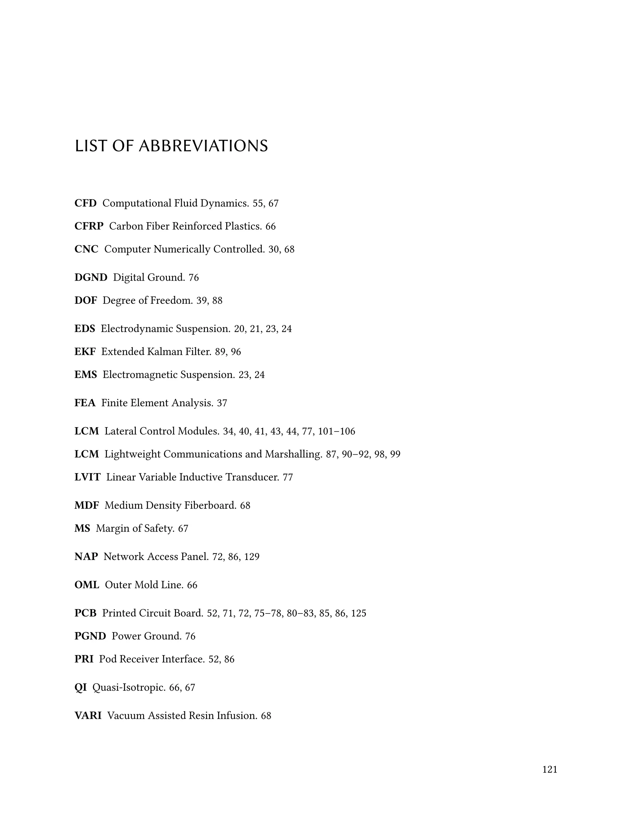 LIST OF ABBREVIATIONS
CFD Computational Fluid Dynamics. 55, 67
CFRP Carbon Fiber Reinforced Plastics. 66
CNC Computer Numerically Controlled. 30, 68
DGND Digital Ground. 76
DOF Degree of Freedom. 39, 88
EDS Electrodynamic Suspension. 20, 21, 23, 24
EKF Extended Kalman Filter. 89, 96
EMS Electromagnetic Suspension. 23, 24
FEA Finite Element Analysis. 37
LCM Lateral Control Modules. 34, 40, 41, 43, 44, 77, 101–106
LCM Lightweight Communications and Marshalling. 87, 90–92, 98, 99
LVIT Linear Variable Inductive Transducer. 77
MDF Medium Density Fiberboard. 68
MS Margin of Safety. 67
NAP Network Access Panel. 72, 86, 129
OML Outer Mold Line. 66
PCB Printed Circuit Board. 52, 71, 72, 75–78, 80–83, 85, 86, 125
PGND Power Ground. 76
PRI Pod Receiver Interface. 52, 86
QI Quasi-Isotropic. 66, 67
VARI Vacuum Assisted Resin Infusion. 68
121
 