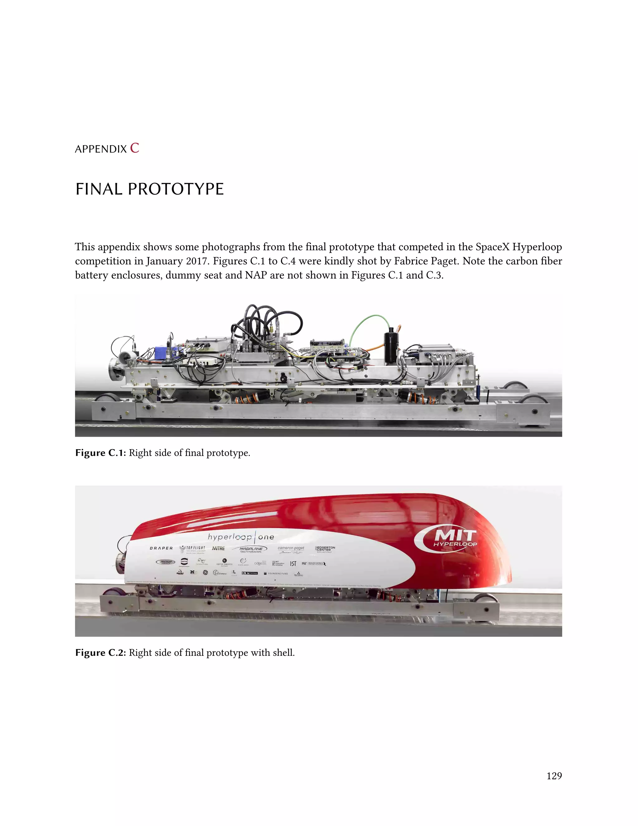 APPENDIX C
FINAL PROTOTYPE
This appendix shows some photographs from the final prototype that competed in the SpaceX Hyperloop
competition in January 2017. Figures C.1 to C.4 were kindly shot by Fabrice Paget. Note the carbon fiber
battery enclosures, dummy seat and NAP are not shown in Figures C.1 and C.3.
Figure C.1: Right side of final prototype.
Figure C.2: Right side of final prototype with shell.
129
 