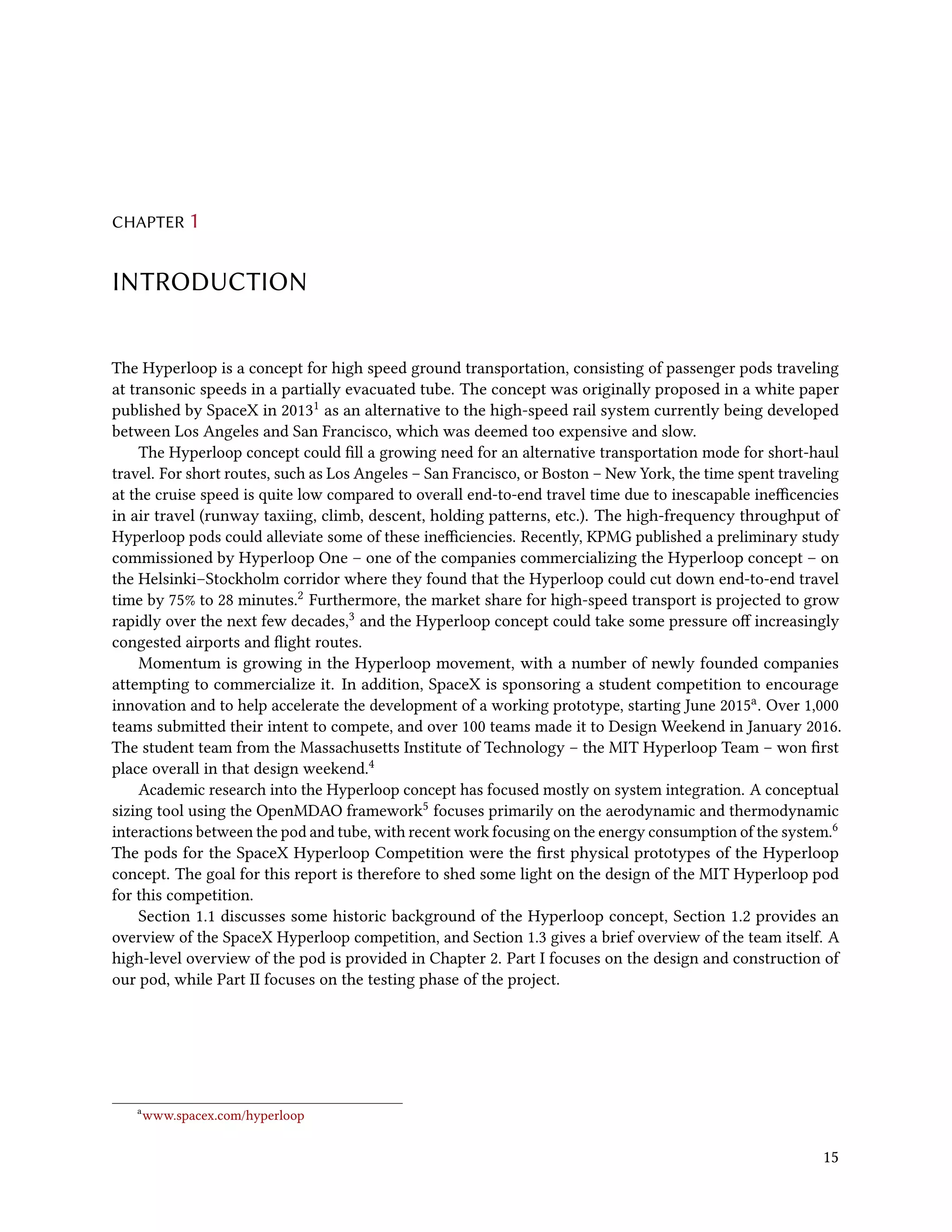 CHAPTER 1
INTRODUCTION
The Hyperloop is a concept for high speed ground transportation, consisting of passenger pods traveling
at transonic speeds in a partially evacuated tube. The concept was originally proposed in a white paper
published by SpaceX in 20131 as an alternative to the high-speed rail system currently being developed
between Los Angeles and San Francisco, which was deemed too expensive and slow.
The Hyperloop concept could fill a growing need for an alternative transportation mode for short-haul
travel. For short routes, such as Los Angeles – San Francisco, or Boston – New York, the time spent traveling
at the cruise speed is quite low compared to overall end-to-end travel time due to inescapable inefficencies
in air travel (runway taxiing, climb, descent, holding patterns, etc.). The high-frequency throughput of
Hyperloop pods could alleviate some of these inefficiencies. Recently, KPMG published a preliminary study
commissioned by Hyperloop One – one of the companies commercializing the Hyperloop concept – on
the Helsinki–Stockholm corridor where they found that the Hyperloop could cut down end-to-end travel
time by 75% to 28 minutes.2 Furthermore, the market share for high-speed transport is projected to grow
rapidly over the next few decades,3 and the Hyperloop concept could take some pressure off increasingly
congested airports and flight routes.
Momentum is growing in the Hyperloop movement, with a number of newly founded companies
attempting to commercialize it. In addition, SpaceX is sponsoring a student competition to encourage
innovation and to help accelerate the development of a working prototype, starting June 2015a. Over 1,000
teams submitted their intent to compete, and over 100 teams made it to Design Weekend in January 2016.
The student team from the Massachusetts Institute of Technology – the MIT Hyperloop Team – won first
place overall in that design weekend.4
Academic research into the Hyperloop concept has focused mostly on system integration. A conceptual
sizing tool using the OpenMDAO framework5 focuses primarily on the aerodynamic and thermodynamic
interactions between the pod and tube, with recent work focusing on the energy consumption of the system.6
The pods for the SpaceX Hyperloop Competition were the first physical prototypes of the Hyperloop
concept. The goal for this report is therefore to shed some light on the design of the MIT Hyperloop pod
for this competition.
Section 1.1 discusses some historic background of the Hyperloop concept, Section 1.2 provides an
overview of the SpaceX Hyperloop competition, and Section 1.3 gives a brief overview of the team itself. A
high-level overview of the pod is provided in Chapter 2. Part I focuses on the design and construction of
our pod, while Part II focuses on the testing phase of the project.
a
www.spacex.com/hyperloop
15
 