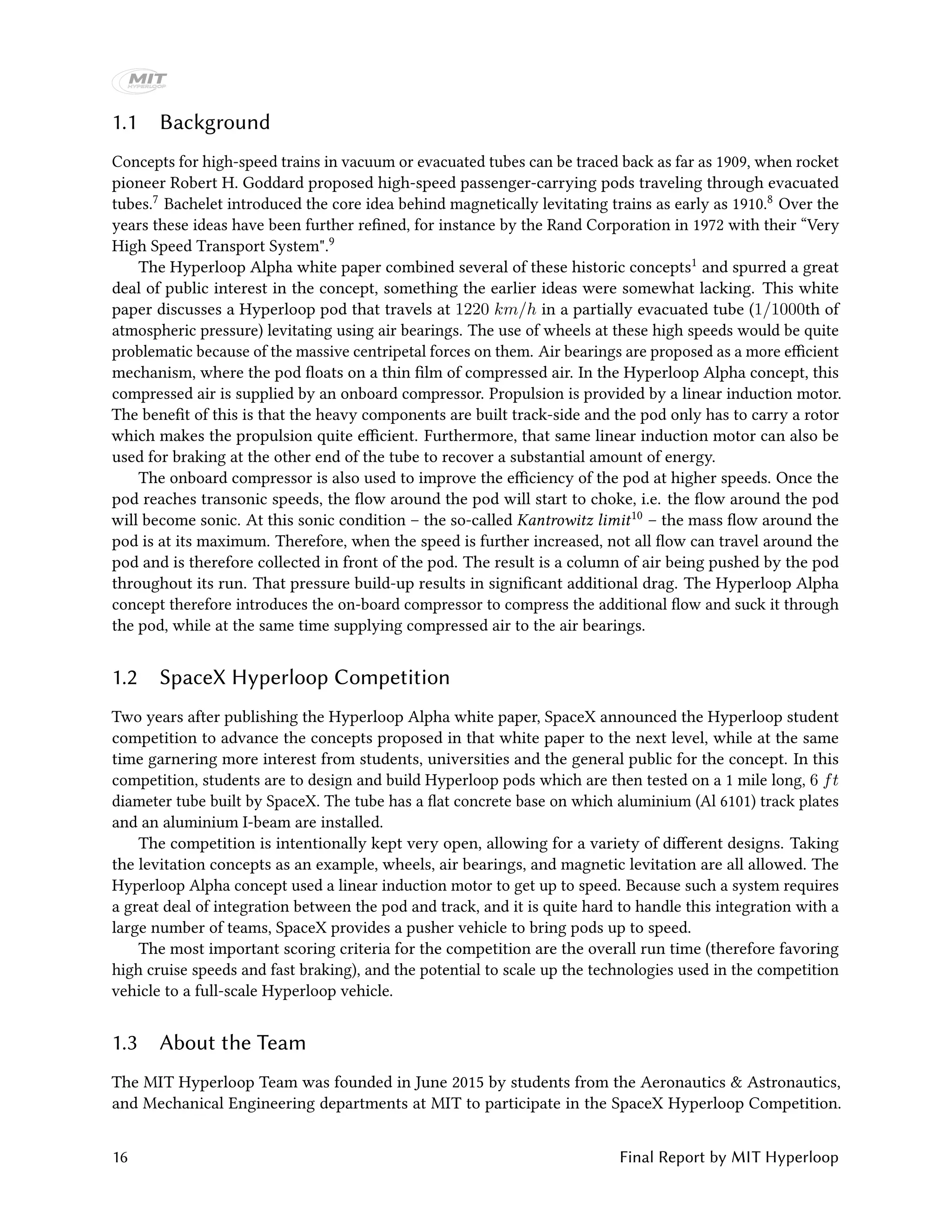 1.1 Background
Concepts for high-speed trains in vacuum or evacuated tubes can be traced back as far as 1909, when rocket
pioneer Robert H. Goddard proposed high-speed passenger-carrying pods traveling through evacuated
tubes.7 Bachelet introduced the core idea behind magnetically levitating trains as early as 1910.8 Over the
years these ideas have been further refined, for instance by the Rand Corporation in 1972 with their “Very
High Speed Transport System".9
The Hyperloop Alpha white paper combined several of these historic concepts1 and spurred a great
deal of public interest in the concept, something the earlier ideas were somewhat lacking. This white
paper discusses a Hyperloop pod that travels at 1220 km/h in a partially evacuated tube (1/1000th of
atmospheric pressure) levitating using air bearings. The use of wheels at these high speeds would be quite
problematic because of the massive centripetal forces on them. Air bearings are proposed as a more efficient
mechanism, where the pod floats on a thin film of compressed air. In the Hyperloop Alpha concept, this
compressed air is supplied by an onboard compressor. Propulsion is provided by a linear induction motor.
The benefit of this is that the heavy components are built track-side and the pod only has to carry a rotor
which makes the propulsion quite efficient. Furthermore, that same linear induction motor can also be
used for braking at the other end of the tube to recover a substantial amount of energy.
The onboard compressor is also used to improve the efficiency of the pod at higher speeds. Once the
pod reaches transonic speeds, the flow around the pod will start to choke, i.e. the flow around the pod
will become sonic. At this sonic condition – the so-called Kantrowitz limit10 – the mass flow around the
pod is at its maximum. Therefore, when the speed is further increased, not all flow can travel around the
pod and is therefore collected in front of the pod. The result is a column of air being pushed by the pod
throughout its run. That pressure build-up results in significant additional drag. The Hyperloop Alpha
concept therefore introduces the on-board compressor to compress the additional flow and suck it through
the pod, while at the same time supplying compressed air to the air bearings.
1.2 SpaceX Hyperloop Competition
Two years after publishing the Hyperloop Alpha white paper, SpaceX announced the Hyperloop student
competition to advance the concepts proposed in that white paper to the next level, while at the same
time garnering more interest from students, universities and the general public for the concept. In this
competition, students are to design and build Hyperloop pods which are then tested on a 1 mile long, 6 ft
diameter tube built by SpaceX. The tube has a flat concrete base on which aluminium (Al 6101) track plates
and an aluminium I-beam are installed.
The competition is intentionally kept very open, allowing for a variety of different designs. Taking
the levitation concepts as an example, wheels, air bearings, and magnetic levitation are all allowed. The
Hyperloop Alpha concept used a linear induction motor to get up to speed. Because such a system requires
a great deal of integration between the pod and track, and it is quite hard to handle this integration with a
large number of teams, SpaceX provides a pusher vehicle to bring pods up to speed.
The most important scoring criteria for the competition are the overall run time (therefore favoring
high cruise speeds and fast braking), and the potential to scale up the technologies used in the competition
vehicle to a full-scale Hyperloop vehicle.
1.3 About the Team
The MIT Hyperloop Team was founded in June 2015 by students from the Aeronautics & Astronautics,
and Mechanical Engineering departments at MIT to participate in the SpaceX Hyperloop Competition.
16 Final Report by MIT Hyperloop
 