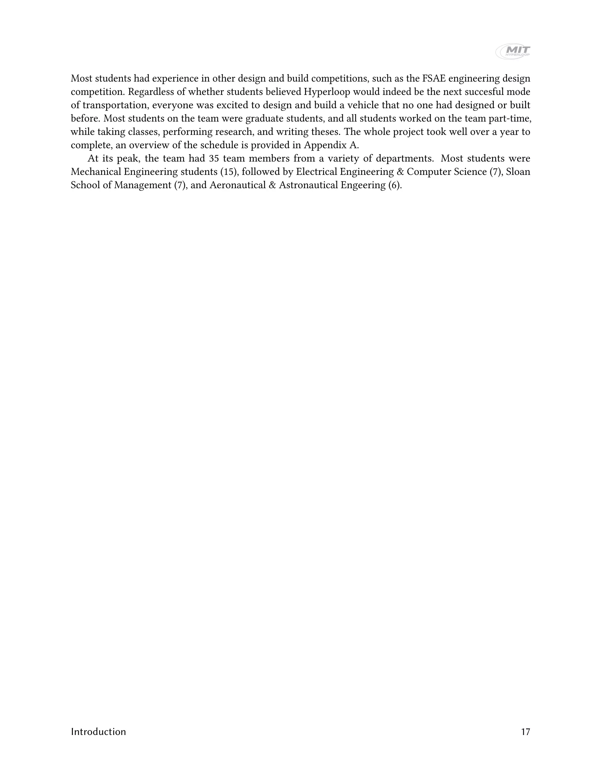 Most students had experience in other design and build competitions, such as the FSAE engineering design
competition. Regardless of whether students believed Hyperloop would indeed be the next succesful mode
of transportation, everyone was excited to design and build a vehicle that no one had designed or built
before. Most students on the team were graduate students, and all students worked on the team part-time,
while taking classes, performing research, and writing theses. The whole project took well over a year to
complete, an overview of the schedule is provided in Appendix A.
At its peak, the team had 35 team members from a variety of departments. Most students were
Mechanical Engineering students (15), followed by Electrical Engineering & Computer Science (7), Sloan
School of Management (7), and Aeronautical & Astronautical Engeering (6).
Introduction 17
 