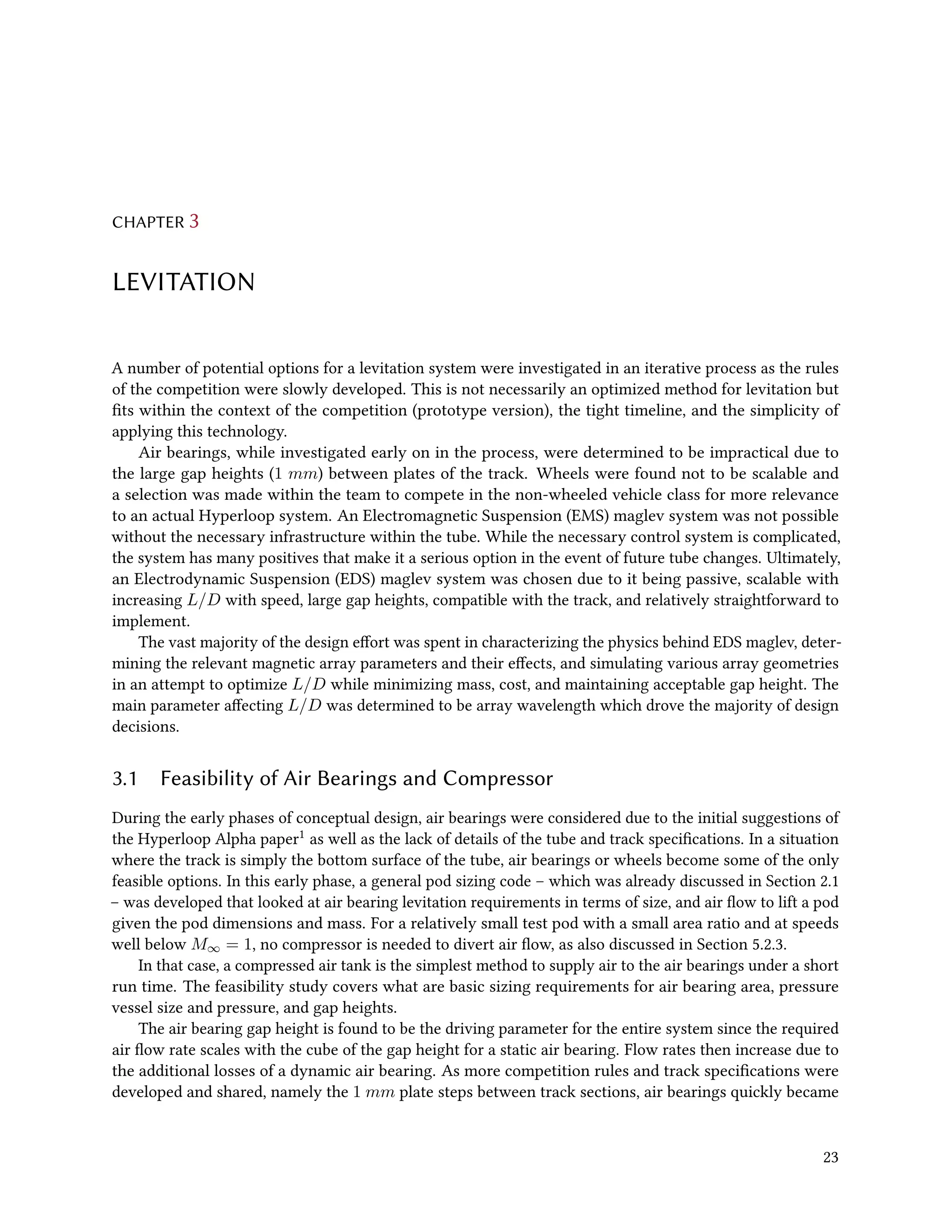 CHAPTER 3
LEVITATION
A number of potential options for a levitation system were investigated in an iterative process as the rules
of the competition were slowly developed. This is not necessarily an optimized method for levitation but
fits within the context of the competition (prototype version), the tight timeline, and the simplicity of
applying this technology.
Air bearings, while investigated early on in the process, were determined to be impractical due to
the large gap heights (1 mm) between plates of the track. Wheels were found not to be scalable and
a selection was made within the team to compete in the non-wheeled vehicle class for more relevance
to an actual Hyperloop system. An Electromagnetic Suspension (EMS) maglev system was not possible
without the necessary infrastructure within the tube. While the necessary control system is complicated,
the system has many positives that make it a serious option in the event of future tube changes. Ultimately,
an Electrodynamic Suspension (EDS) maglev system was chosen due to it being passive, scalable with
increasing L/D with speed, large gap heights, compatible with the track, and relatively straightforward to
implement.
The vast majority of the design effort was spent in characterizing the physics behind EDS maglev, deter-
mining the relevant magnetic array parameters and their effects, and simulating various array geometries
in an attempt to optimize L/D while minimizing mass, cost, and maintaining acceptable gap height. The
main parameter affecting L/D was determined to be array wavelength which drove the majority of design
decisions.
3.1 Feasibility of Air Bearings and Compressor
During the early phases of conceptual design, air bearings were considered due to the initial suggestions of
the Hyperloop Alpha paper1 as well as the lack of details of the tube and track specifications. In a situation
where the track is simply the bottom surface of the tube, air bearings or wheels become some of the only
feasible options. In this early phase, a general pod sizing code – which was already discussed in Section 2.1
– was developed that looked at air bearing levitation requirements in terms of size, and air flow to lift a pod
given the pod dimensions and mass. For a relatively small test pod with a small area ratio and at speeds
well below M∞ = 1, no compressor is needed to divert air flow, as also discussed in Section 5.2.3.
In that case, a compressed air tank is the simplest method to supply air to the air bearings under a short
run time. The feasibility study covers what are basic sizing requirements for air bearing area, pressure
vessel size and pressure, and gap heights.
The air bearing gap height is found to be the driving parameter for the entire system since the required
air flow rate scales with the cube of the gap height for a static air bearing. Flow rates then increase due to
the additional losses of a dynamic air bearing. As more competition rules and track specifications were
developed and shared, namely the 1 mm plate steps between track sections, air bearings quickly became
23
 
