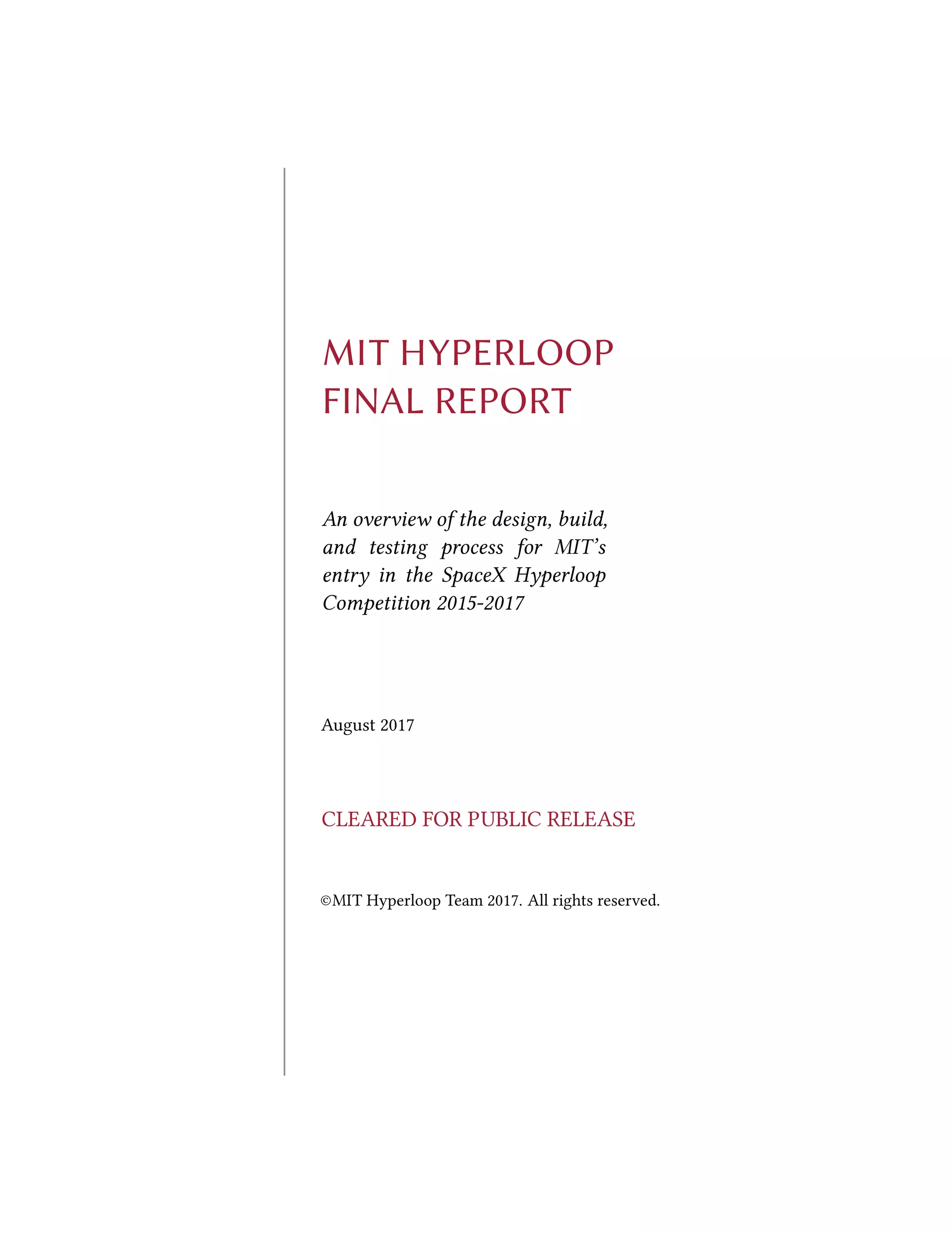 MIT HYPERLOOP
FINAL REPORT
An overview of the design, build,
and testing process for MIT’s
entry in the SpaceX Hyperloop
Competition 2015-2017
August 2017
CLEARED FOR PUBLIC RELEASE
©MIT Hyperloop Team 2017. All rights reserved.
 