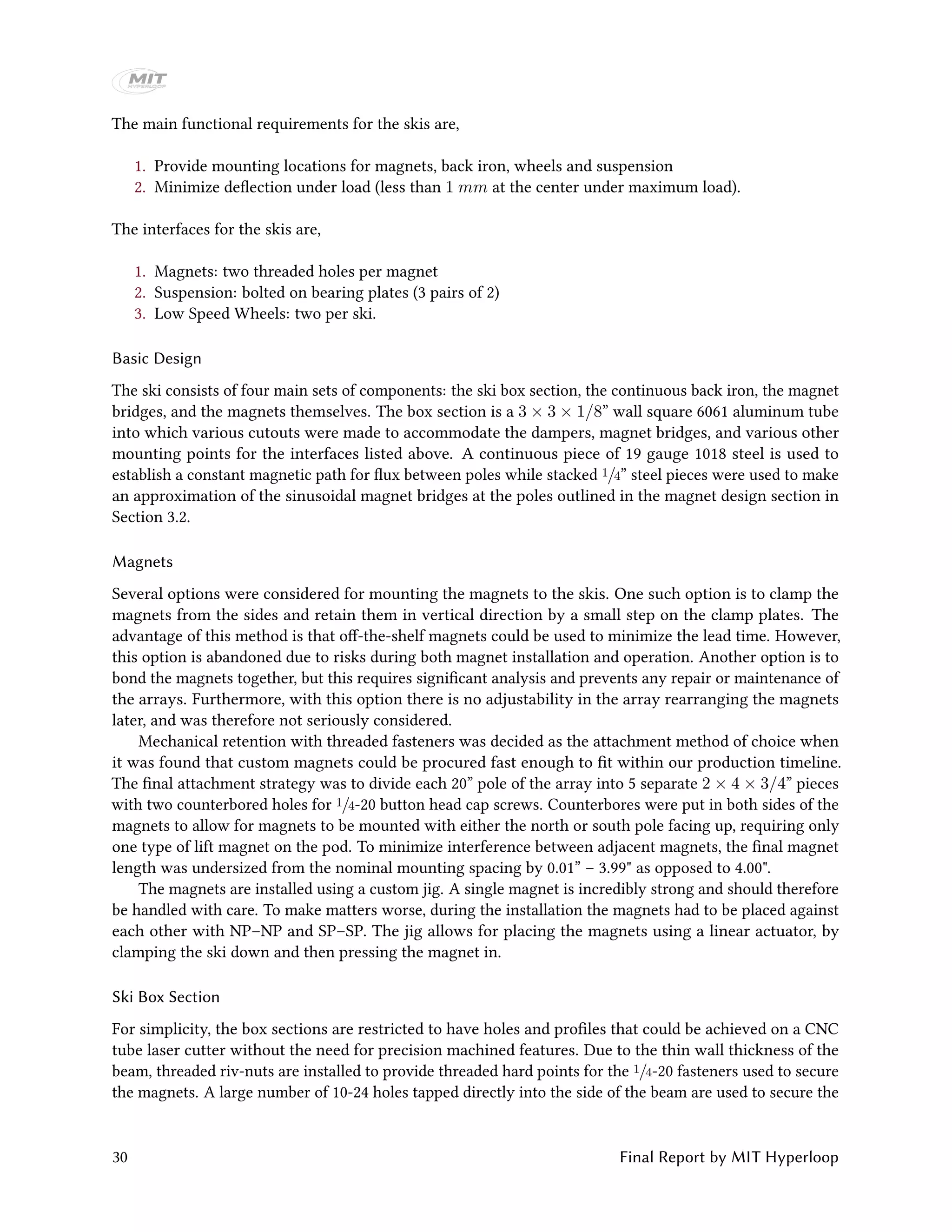 The main functional requirements for the skis are,
1. Provide mounting locations for magnets, back iron, wheels and suspension
2. Minimize deflection under load (less than 1 mm at the center under maximum load).
The interfaces for the skis are,
1. Magnets: two threaded holes per magnet
2. Suspension: bolted on bearing plates (3 pairs of 2)
3. Low Speed Wheels: two per ski.
Basic Design
The ski consists of four main sets of components: the ski box section, the continuous back iron, the magnet
bridges, and the magnets themselves. The box section is a 3 × 3 × 1/8” wall square 6061 aluminum tube
into which various cutouts were made to accommodate the dampers, magnet bridges, and various other
mounting points for the interfaces listed above. A continuous piece of 19 gauge 1018 steel is used to
establish a constant magnetic path for flux between poles while stacked 1/4” steel pieces were used to make
an approximation of the sinusoidal magnet bridges at the poles outlined in the magnet design section in
Section 3.2.
Magnets
Several options were considered for mounting the magnets to the skis. One such option is to clamp the
magnets from the sides and retain them in vertical direction by a small step on the clamp plates. The
advantage of this method is that off-the-shelf magnets could be used to minimize the lead time. However,
this option is abandoned due to risks during both magnet installation and operation. Another option is to
bond the magnets together, but this requires significant analysis and prevents any repair or maintenance of
the arrays. Furthermore, with this option there is no adjustability in the array rearranging the magnets
later, and was therefore not seriously considered.
Mechanical retention with threaded fasteners was decided as the attachment method of choice when
it was found that custom magnets could be procured fast enough to fit within our production timeline.
The final attachment strategy was to divide each 20” pole of the array into 5 separate 2 × 4 × 3/4” pieces
with two counterbored holes for 1/4-20 button head cap screws. Counterbores were put in both sides of the
magnets to allow for magnets to be mounted with either the north or south pole facing up, requiring only
one type of lift magnet on the pod. To minimize interference between adjacent magnets, the final magnet
length was undersized from the nominal mounting spacing by 0.01” – 3.99" as opposed to 4.00".
The magnets are installed using a custom jig. A single magnet is incredibly strong and should therefore
be handled with care. To make matters worse, during the installation the magnets had to be placed against
each other with NP–NP and SP–SP. The jig allows for placing the magnets using a linear actuator, by
clamping the ski down and then pressing the magnet in.
Ski Box Section
For simplicity, the box sections are restricted to have holes and profiles that could be achieved on a CNC
tube laser cutter without the need for precision machined features. Due to the thin wall thickness of the
beam, threaded riv-nuts are installed to provide threaded hard points for the 1/4-20 fasteners used to secure
the magnets. A large number of 10-24 holes tapped directly into the side of the beam are used to secure the
30 Final Report by MIT Hyperloop
 