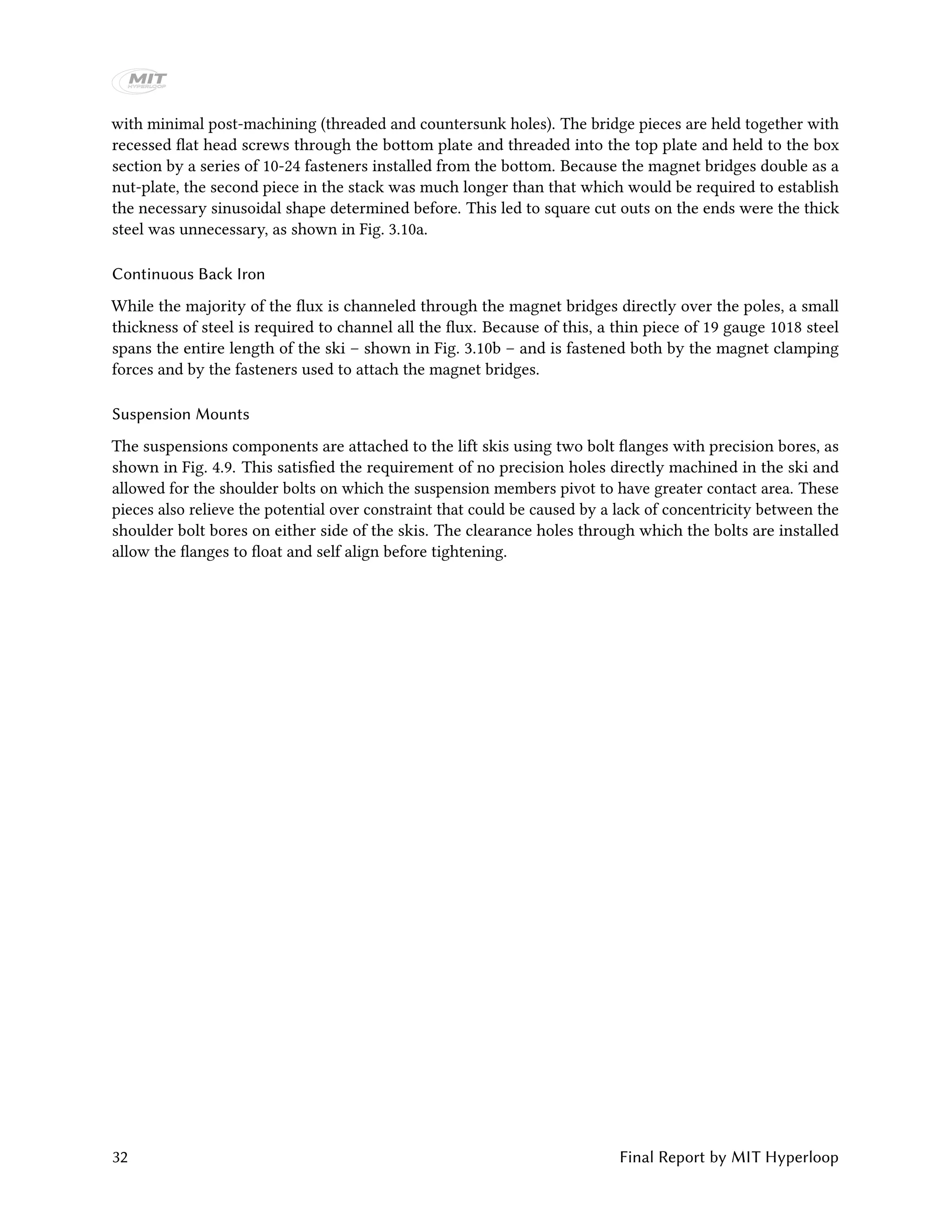 with minimal post-machining (threaded and countersunk holes). The bridge pieces are held together with
recessed flat head screws through the bottom plate and threaded into the top plate and held to the box
section by a series of 10-24 fasteners installed from the bottom. Because the magnet bridges double as a
nut-plate, the second piece in the stack was much longer than that which would be required to establish
the necessary sinusoidal shape determined before. This led to square cut outs on the ends were the thick
steel was unnecessary, as shown in Fig. 3.10a.
Continuous Back Iron
While the majority of the flux is channeled through the magnet bridges directly over the poles, a small
thickness of steel is required to channel all the flux. Because of this, a thin piece of 19 gauge 1018 steel
spans the entire length of the ski – shown in Fig. 3.10b – and is fastened both by the magnet clamping
forces and by the fasteners used to attach the magnet bridges.
Suspension Mounts
The suspensions components are attached to the lift skis using two bolt flanges with precision bores, as
shown in Fig. 4.9. This satisfied the requirement of no precision holes directly machined in the ski and
allowed for the shoulder bolts on which the suspension members pivot to have greater contact area. These
pieces also relieve the potential over constraint that could be caused by a lack of concentricity between the
shoulder bolt bores on either side of the skis. The clearance holes through which the bolts are installed
allow the flanges to float and self align before tightening.
32 Final Report by MIT Hyperloop
 