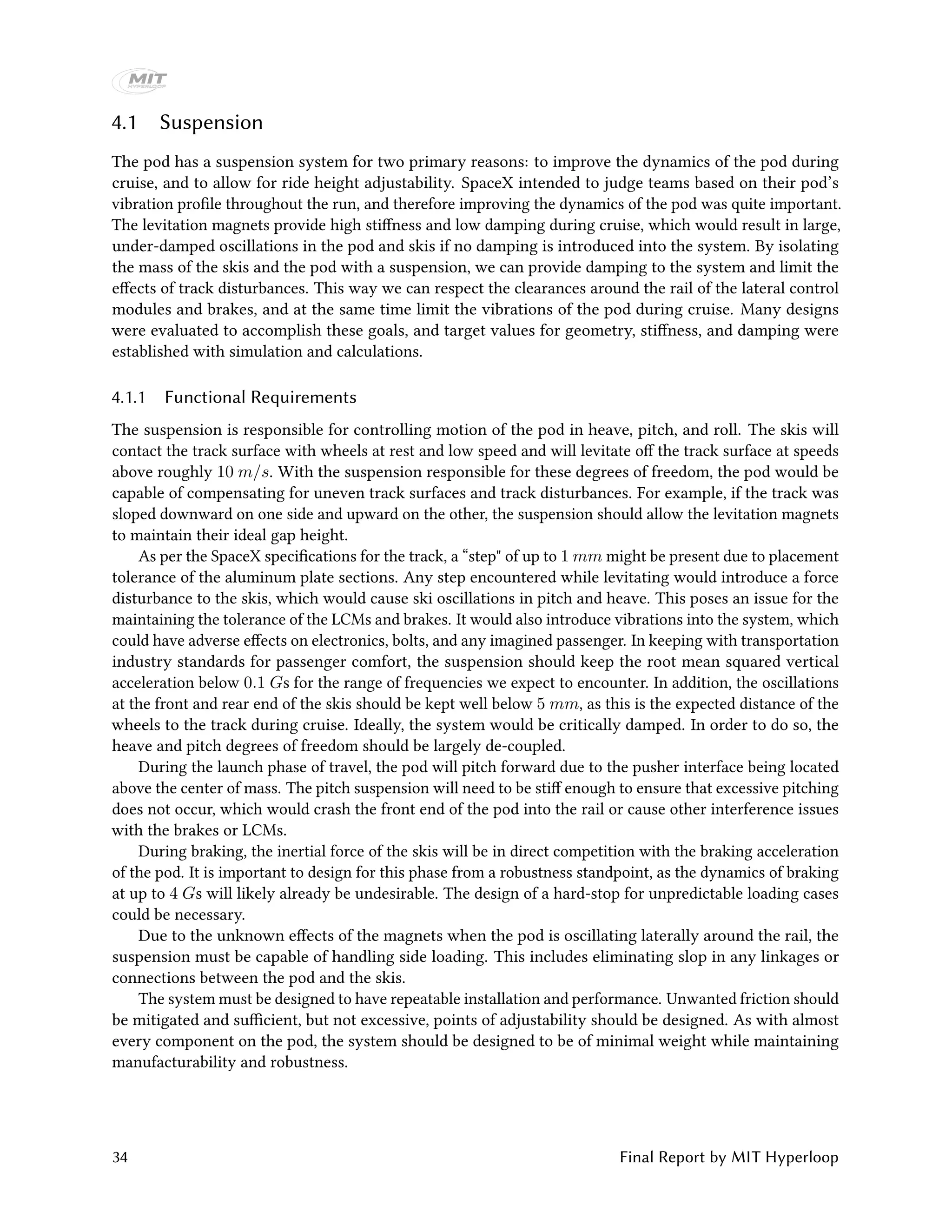 4.1 Suspension
The pod has a suspension system for two primary reasons: to improve the dynamics of the pod during
cruise, and to allow for ride height adjustability. SpaceX intended to judge teams based on their pod’s
vibration profile throughout the run, and therefore improving the dynamics of the pod was quite important.
The levitation magnets provide high stiffness and low damping during cruise, which would result in large,
under-damped oscillations in the pod and skis if no damping is introduced into the system. By isolating
the mass of the skis and the pod with a suspension, we can provide damping to the system and limit the
effects of track disturbances. This way we can respect the clearances around the rail of the lateral control
modules and brakes, and at the same time limit the vibrations of the pod during cruise. Many designs
were evaluated to accomplish these goals, and target values for geometry, stiffness, and damping were
established with simulation and calculations.
4.1.1 Functional Requirements
The suspension is responsible for controlling motion of the pod in heave, pitch, and roll. The skis will
contact the track surface with wheels at rest and low speed and will levitate off the track surface at speeds
above roughly 10 m/s. With the suspension responsible for these degrees of freedom, the pod would be
capable of compensating for uneven track surfaces and track disturbances. For example, if the track was
sloped downward on one side and upward on the other, the suspension should allow the levitation magnets
to maintain their ideal gap height.
As per the SpaceX specifications for the track, a “step" of up to 1 mm might be present due to placement
tolerance of the aluminum plate sections. Any step encountered while levitating would introduce a force
disturbance to the skis, which would cause ski oscillations in pitch and heave. This poses an issue for the
maintaining the tolerance of the LCMs and brakes. It would also introduce vibrations into the system, which
could have adverse effects on electronics, bolts, and any imagined passenger. In keeping with transportation
industry standards for passenger comfort, the suspension should keep the root mean squared vertical
acceleration below 0.1 Gs for the range of frequencies we expect to encounter. In addition, the oscillations
at the front and rear end of the skis should be kept well below 5 mm, as this is the expected distance of the
wheels to the track during cruise. Ideally, the system would be critically damped. In order to do so, the
heave and pitch degrees of freedom should be largely de-coupled.
During the launch phase of travel, the pod will pitch forward due to the pusher interface being located
above the center of mass. The pitch suspension will need to be stiff enough to ensure that excessive pitching
does not occur, which would crash the front end of the pod into the rail or cause other interference issues
with the brakes or LCMs.
During braking, the inertial force of the skis will be in direct competition with the braking acceleration
of the pod. It is important to design for this phase from a robustness standpoint, as the dynamics of braking
at up to 4 Gs will likely already be undesirable. The design of a hard-stop for unpredictable loading cases
could be necessary.
Due to the unknown effects of the magnets when the pod is oscillating laterally around the rail, the
suspension must be capable of handling side loading. This includes eliminating slop in any linkages or
connections between the pod and the skis.
The system must be designed to have repeatable installation and performance. Unwanted friction should
be mitigated and sufficient, but not excessive, points of adjustability should be designed. As with almost
every component on the pod, the system should be designed to be of minimal weight while maintaining
manufacturability and robustness.
34 Final Report by MIT Hyperloop
 