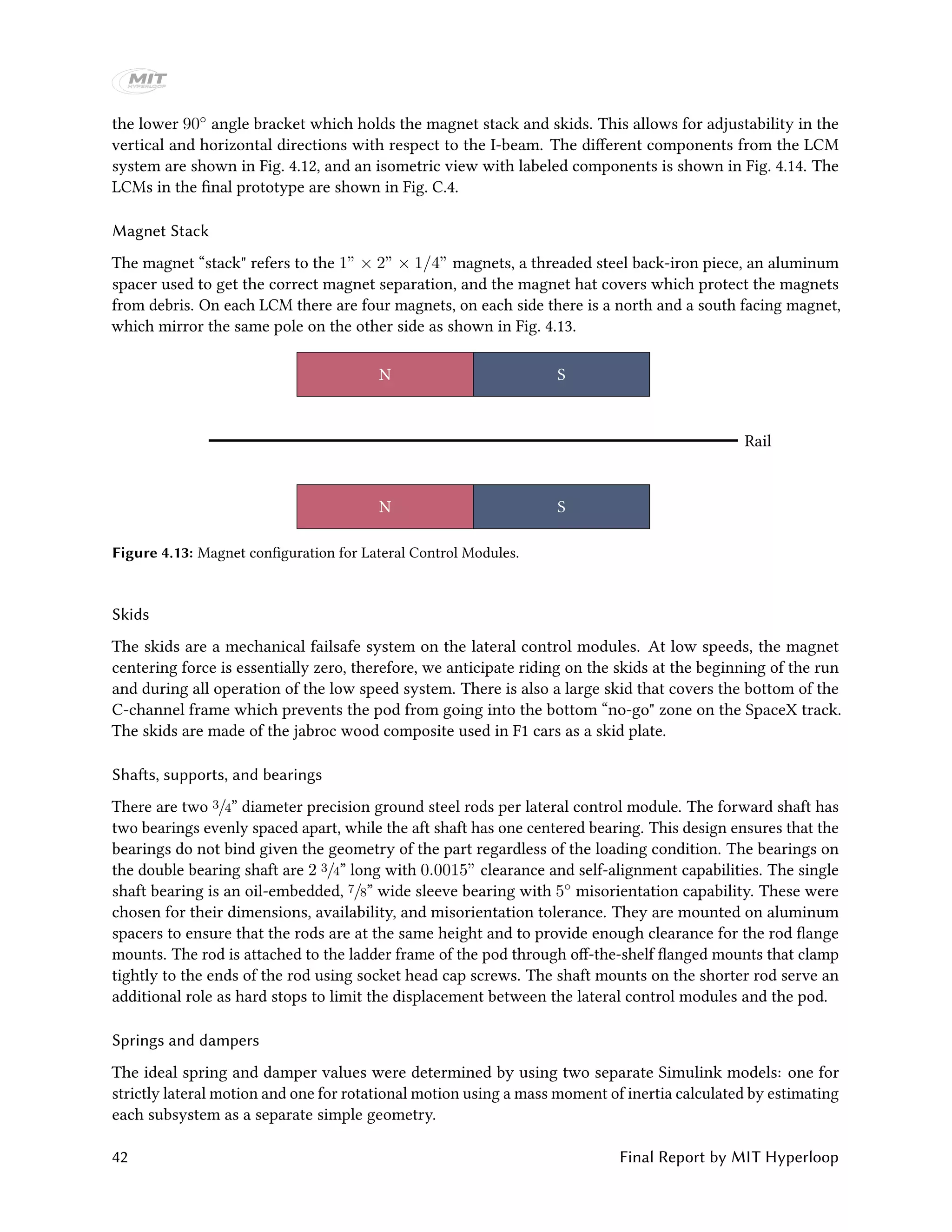 the lower 90◦ angle bracket which holds the magnet stack and skids. This allows for adjustability in the
vertical and horizontal directions with respect to the I-beam. The different components from the LCM
system are shown in Fig. 4.12, and an isometric view with labeled components is shown in Fig. 4.14. The
LCMs in the final prototype are shown in Fig. C.4.
Magnet Stack
The magnet “stack" refers to the 1” × 2” × 1/4” magnets, a threaded steel back-iron piece, an aluminum
spacer used to get the correct magnet separation, and the magnet hat covers which protect the magnets
from debris. On each LCM there are four magnets, on each side there is a north and a south facing magnet,
which mirror the same pole on the other side as shown in Fig. 4.13.
N
N
Rail
S
S
Figure 4.13: Magnet configuration for Lateral Control Modules.
Skids
The skids are a mechanical failsafe system on the lateral control modules. At low speeds, the magnet
centering force is essentially zero, therefore, we anticipate riding on the skids at the beginning of the run
and during all operation of the low speed system. There is also a large skid that covers the bottom of the
C-channel frame which prevents the pod from going into the bottom “no-go" zone on the SpaceX track.
The skids are made of the jabroc wood composite used in F1 cars as a skid plate.
Shafts, supports, and bearings
There are two 3/4” diameter precision ground steel rods per lateral control module. The forward shaft has
two bearings evenly spaced apart, while the aft shaft has one centered bearing. This design ensures that the
bearings do not bind given the geometry of the part regardless of the loading condition. The bearings on
the double bearing shaft are 2 3/4” long with 0.0015” clearance and self-alignment capabilities. The single
shaft bearing is an oil-embedded, 7/8” wide sleeve bearing with 5◦ misorientation capability. These were
chosen for their dimensions, availability, and misorientation tolerance. They are mounted on aluminum
spacers to ensure that the rods are at the same height and to provide enough clearance for the rod flange
mounts. The rod is attached to the ladder frame of the pod through off-the-shelf flanged mounts that clamp
tightly to the ends of the rod using socket head cap screws. The shaft mounts on the shorter rod serve an
additional role as hard stops to limit the displacement between the lateral control modules and the pod.
Springs and dampers
The ideal spring and damper values were determined by using two separate Simulink models: one for
strictly lateral motion and one for rotational motion using a mass moment of inertia calculated by estimating
each subsystem as a separate simple geometry.
42 Final Report by MIT Hyperloop
 