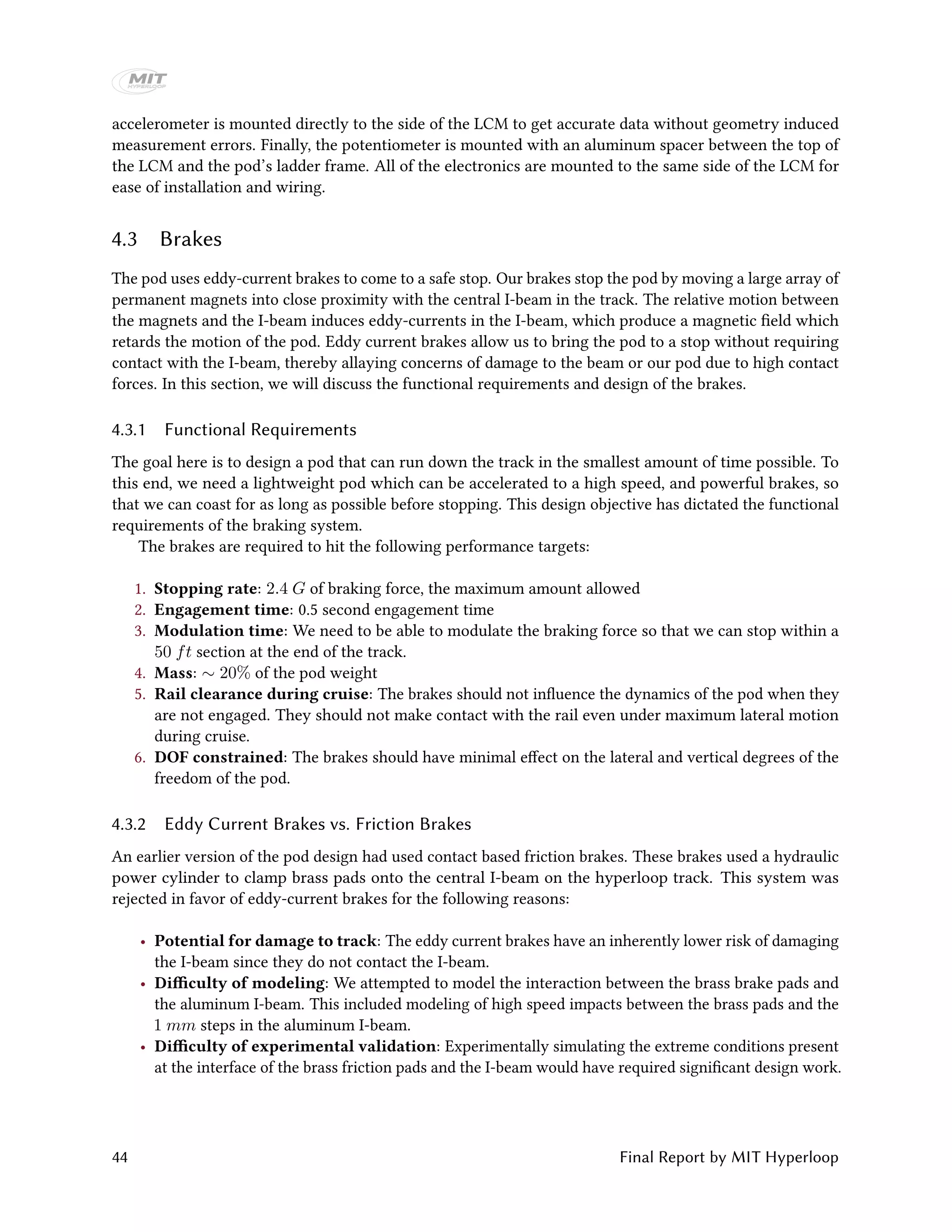 accelerometer is mounted directly to the side of the LCM to get accurate data without geometry induced
measurement errors. Finally, the potentiometer is mounted with an aluminum spacer between the top of
the LCM and the pod’s ladder frame. All of the electronics are mounted to the same side of the LCM for
ease of installation and wiring.
4.3 Brakes
The pod uses eddy-current brakes to come to a safe stop. Our brakes stop the pod by moving a large array of
permanent magnets into close proximity with the central I-beam in the track. The relative motion between
the magnets and the I-beam induces eddy-currents in the I-beam, which produce a magnetic field which
retards the motion of the pod. Eddy current brakes allow us to bring the pod to a stop without requiring
contact with the I-beam, thereby allaying concerns of damage to the beam or our pod due to high contact
forces. In this section, we will discuss the functional requirements and design of the brakes.
4.3.1 Functional Requirements
The goal here is to design a pod that can run down the track in the smallest amount of time possible. To
this end, we need a lightweight pod which can be accelerated to a high speed, and powerful brakes, so
that we can coast for as long as possible before stopping. This design objective has dictated the functional
requirements of the braking system.
The brakes are required to hit the following performance targets:
1. Stopping rate: 2.4 G of braking force, the maximum amount allowed
2. Engagement time: 0.5 second engagement time
3. Modulation time: We need to be able to modulate the braking force so that we can stop within a
50 ft section at the end of the track.
4. Mass: ∼ 20% of the pod weight
5. Rail clearance during cruise: The brakes should not influence the dynamics of the pod when they
are not engaged. They should not make contact with the rail even under maximum lateral motion
during cruise.
6. DOF constrained: The brakes should have minimal effect on the lateral and vertical degrees of the
freedom of the pod.
4.3.2 Eddy Current Brakes vs. Friction Brakes
An earlier version of the pod design had used contact based friction brakes. These brakes used a hydraulic
power cylinder to clamp brass pads onto the central I-beam on the hyperloop track. This system was
rejected in favor of eddy-current brakes for the following reasons:
• Potential for damage to track: The eddy current brakes have an inherently lower risk of damaging
the I-beam since they do not contact the I-beam.
• Difficulty of modeling: We attempted to model the interaction between the brass brake pads and
the aluminum I-beam. This included modeling of high speed impacts between the brass pads and the
1 mm steps in the aluminum I-beam.
• Difficulty of experimental validation: Experimentally simulating the extreme conditions present
at the interface of the brass friction pads and the I-beam would have required significant design work.
44 Final Report by MIT Hyperloop
 