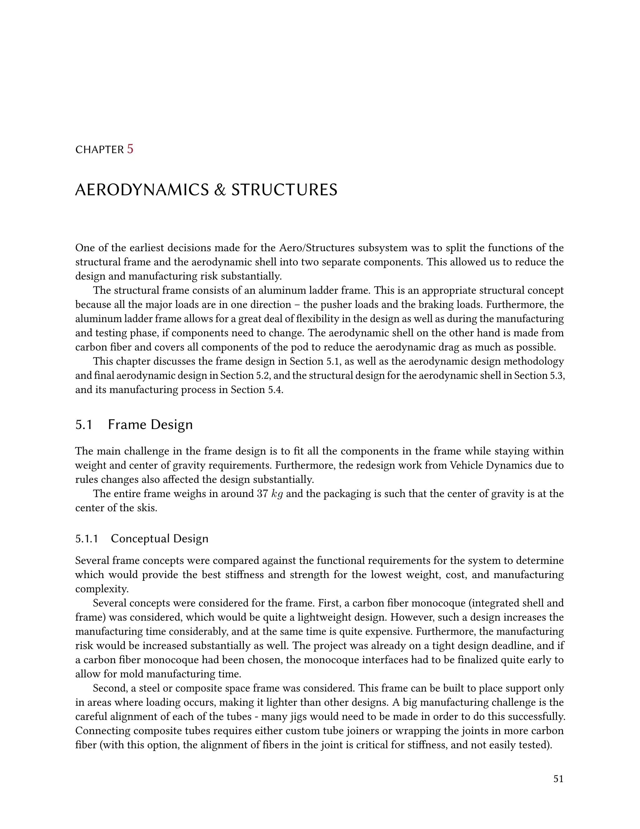 CHAPTER 5
AERODYNAMICS & STRUCTURES
One of the earliest decisions made for the Aero/Structures subsystem was to split the functions of the
structural frame and the aerodynamic shell into two separate components. This allowed us to reduce the
design and manufacturing risk substantially.
The structural frame consists of an aluminum ladder frame. This is an appropriate structural concept
because all the major loads are in one direction – the pusher loads and the braking loads. Furthermore, the
aluminum ladder frame allows for a great deal of flexibility in the design as well as during the manufacturing
and testing phase, if components need to change. The aerodynamic shell on the other hand is made from
carbon fiber and covers all components of the pod to reduce the aerodynamic drag as much as possible.
This chapter discusses the frame design in Section 5.1, as well as the aerodynamic design methodology
and final aerodynamic design in Section 5.2, and the structural design for the aerodynamic shell in Section 5.3,
and its manufacturing process in Section 5.4.
5.1 Frame Design
The main challenge in the frame design is to fit all the components in the frame while staying within
weight and center of gravity requirements. Furthermore, the redesign work from Vehicle Dynamics due to
rules changes also affected the design substantially.
The entire frame weighs in around 37 kg and the packaging is such that the center of gravity is at the
center of the skis.
5.1.1 Conceptual Design
Several frame concepts were compared against the functional requirements for the system to determine
which would provide the best stiffness and strength for the lowest weight, cost, and manufacturing
complexity.
Several concepts were considered for the frame. First, a carbon fiber monocoque (integrated shell and
frame) was considered, which would be quite a lightweight design. However, such a design increases the
manufacturing time considerably, and at the same time is quite expensive. Furthermore, the manufacturing
risk would be increased substantially as well. The project was already on a tight design deadline, and if
a carbon fiber monocoque had been chosen, the monocoque interfaces had to be finalized quite early to
allow for mold manufacturing time.
Second, a steel or composite space frame was considered. This frame can be built to place support only
in areas where loading occurs, making it lighter than other designs. A big manufacturing challenge is the
careful alignment of each of the tubes - many jigs would need to be made in order to do this successfully.
Connecting composite tubes requires either custom tube joiners or wrapping the joints in more carbon
fiber (with this option, the alignment of fibers in the joint is critical for stiffness, and not easily tested).
51
 
