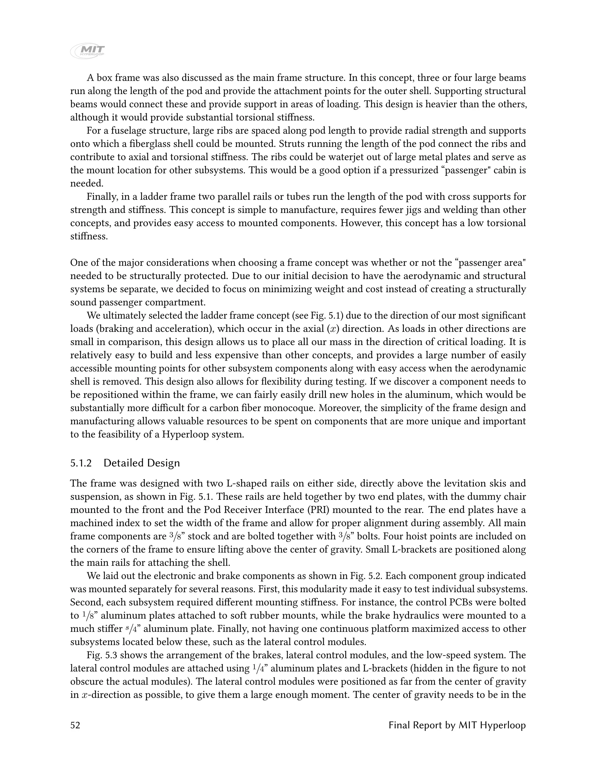 A box frame was also discussed as the main frame structure. In this concept, three or four large beams
run along the length of the pod and provide the attachment points for the outer shell. Supporting structural
beams would connect these and provide support in areas of loading. This design is heavier than the others,
although it would provide substantial torsional stiffness.
For a fuselage structure, large ribs are spaced along pod length to provide radial strength and supports
onto which a fiberglass shell could be mounted. Struts running the length of the pod connect the ribs and
contribute to axial and torsional stiffness. The ribs could be waterjet out of large metal plates and serve as
the mount location for other subsystems. This would be a good option if a pressurized “passenger" cabin is
needed.
Finally, in a ladder frame two parallel rails or tubes run the length of the pod with cross supports for
strength and stiffness. This concept is simple to manufacture, requires fewer jigs and welding than other
concepts, and provides easy access to mounted components. However, this concept has a low torsional
stiffness.
One of the major considerations when choosing a frame concept was whether or not the “passenger area"
needed to be structurally protected. Due to our initial decision to have the aerodynamic and structural
systems be separate, we decided to focus on minimizing weight and cost instead of creating a structurally
sound passenger compartment.
We ultimately selected the ladder frame concept (see Fig. 5.1) due to the direction of our most significant
loads (braking and acceleration), which occur in the axial (x) direction. As loads in other directions are
small in comparison, this design allows us to place all our mass in the direction of critical loading. It is
relatively easy to build and less expensive than other concepts, and provides a large number of easily
accessible mounting points for other subsystem components along with easy access when the aerodynamic
shell is removed. This design also allows for flexibility during testing. If we discover a component needs to
be repositioned within the frame, we can fairly easily drill new holes in the aluminum, which would be
substantially more difficult for a carbon fiber monocoque. Moreover, the simplicity of the frame design and
manufacturing allows valuable resources to be spent on components that are more unique and important
to the feasibility of a Hyperloop system.
5.1.2 Detailed Design
The frame was designed with two L-shaped rails on either side, directly above the levitation skis and
suspension, as shown in Fig. 5.1. These rails are held together by two end plates, with the dummy chair
mounted to the front and the Pod Receiver Interface (PRI) mounted to the rear. The end plates have a
machined index to set the width of the frame and allow for proper alignment during assembly. All main
frame components are 3/8” stock and are bolted together with 3/8” bolts. Four hoist points are included on
the corners of the frame to ensure lifting above the center of gravity. Small L-brackets are positioned along
the main rails for attaching the shell.
We laid out the electronic and brake components as shown in Fig. 5.2. Each component group indicated
was mounted separately for several reasons. First, this modularity made it easy to test individual subsystems.
Second, each subsystem required different mounting stiffness. For instance, the control PCBs were bolted
to 1/8” aluminum plates attached to soft rubber mounts, while the brake hydraulics were mounted to a
much stiffer s/4” aluminum plate. Finally, not having one continuous platform maximized access to other
subsystems located below these, such as the lateral control modules.
Fig. 5.3 shows the arrangement of the brakes, lateral control modules, and the low-speed system. The
lateral control modules are attached using 1/4” aluminum plates and L-brackets (hidden in the figure to not
obscure the actual modules). The lateral control modules were positioned as far from the center of gravity
in x-direction as possible, to give them a large enough moment. The center of gravity needs to be in the
52 Final Report by MIT Hyperloop
 