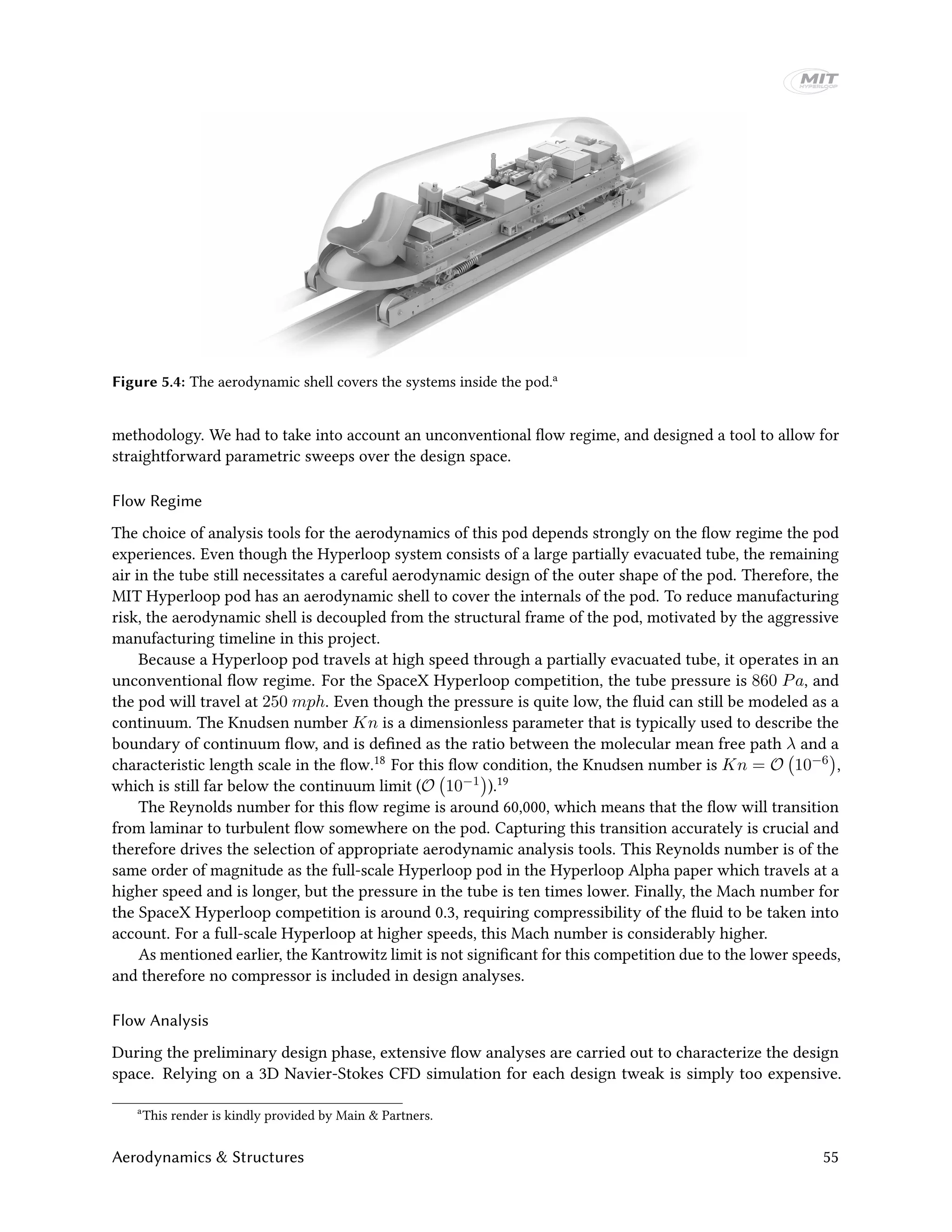 Figure 5.4: The aerodynamic shell covers the systems inside the pod.a
methodology. We had to take into account an unconventional flow regime, and designed a tool to allow for
straightforward parametric sweeps over the design space.
Flow Regime
The choice of analysis tools for the aerodynamics of this pod depends strongly on the flow regime the pod
experiences. Even though the Hyperloop system consists of a large partially evacuated tube, the remaining
air in the tube still necessitates a careful aerodynamic design of the outer shape of the pod. Therefore, the
MIT Hyperloop pod has an aerodynamic shell to cover the internals of the pod. To reduce manufacturing
risk, the aerodynamic shell is decoupled from the structural frame of the pod, motivated by the aggressive
manufacturing timeline in this project.
Because a Hyperloop pod travels at high speed through a partially evacuated tube, it operates in an
unconventional flow regime. For the SpaceX Hyperloop competition, the tube pressure is 860 Pa, and
the pod will travel at 250 mph. Even though the pressure is quite low, the fluid can still be modeled as a
continuum. The Knudsen number Kn is a dimensionless parameter that is typically used to describe the
boundary of continuum flow, and is defined as the ratio between the molecular mean free path λ and a
characteristic length scale in the flow.18 For this flow condition, the Knudsen number is Kn = O 10−6 ,
which is still far below the continuum limit (O 10−1 ).19
The Reynolds number for this flow regime is around 60,000, which means that the flow will transition
from laminar to turbulent flow somewhere on the pod. Capturing this transition accurately is crucial and
therefore drives the selection of appropriate aerodynamic analysis tools. This Reynolds number is of the
same order of magnitude as the full-scale Hyperloop pod in the Hyperloop Alpha paper which travels at a
higher speed and is longer, but the pressure in the tube is ten times lower. Finally, the Mach number for
the SpaceX Hyperloop competition is around 0.3, requiring compressibility of the fluid to be taken into
account. For a full-scale Hyperloop at higher speeds, this Mach number is considerably higher.
As mentioned earlier, the Kantrowitz limit is not significant for this competition due to the lower speeds,
and therefore no compressor is included in design analyses.
Flow Analysis
During the preliminary design phase, extensive flow analyses are carried out to characterize the design
space. Relying on a 3D Navier-Stokes CFD simulation for each design tweak is simply too expensive.
a
This render is kindly provided by Main & Partners.
Aerodynamics & Structures 55
 