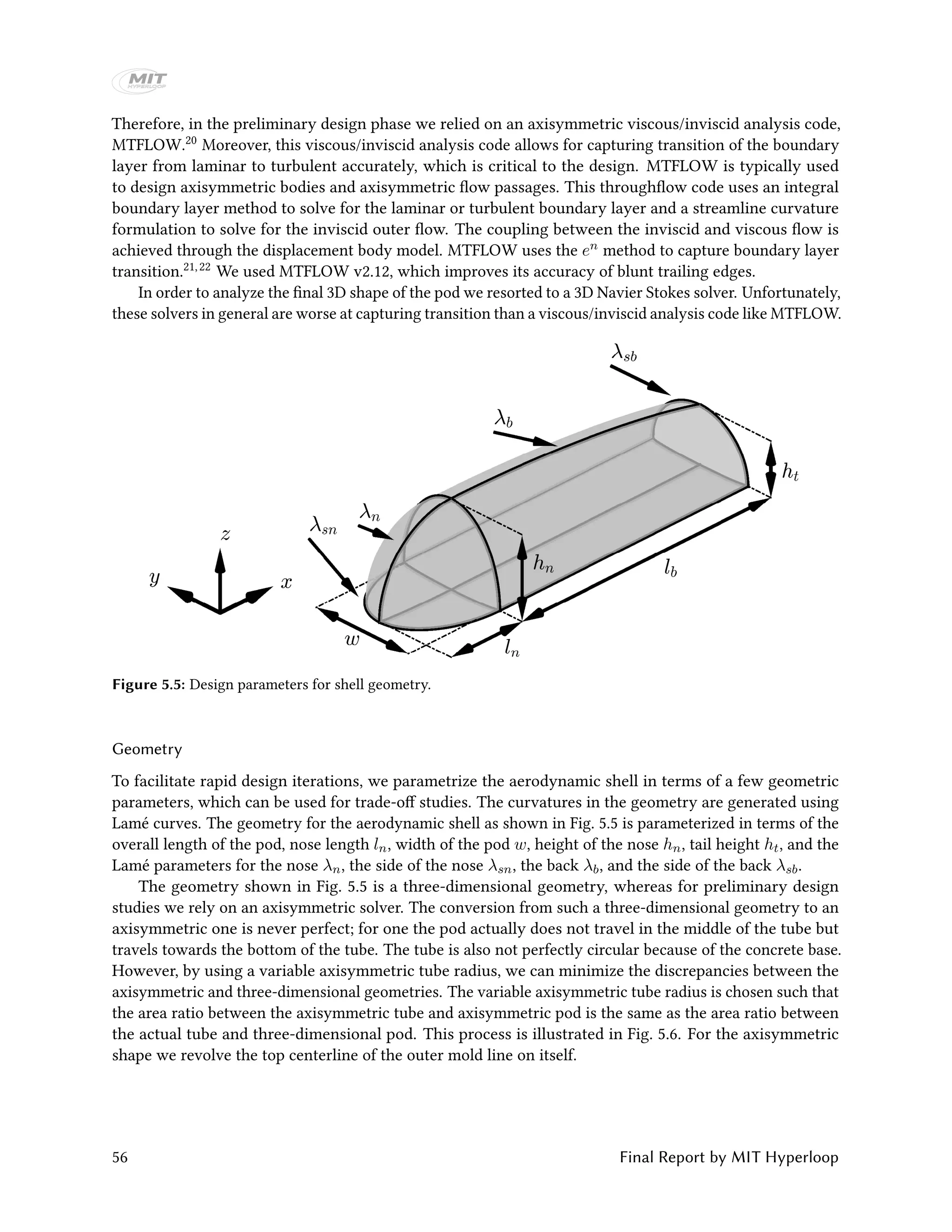 Therefore, in the preliminary design phase we relied on an axisymmetric viscous/inviscid analysis code,
MTFLOW.20 Moreover, this viscous/inviscid analysis code allows for capturing transition of the boundary
layer from laminar to turbulent accurately, which is critical to the design. MTFLOW is typically used
to design axisymmetric bodies and axisymmetric flow passages. This throughflow code uses an integral
boundary layer method to solve for the laminar or turbulent boundary layer and a streamline curvature
formulation to solve for the inviscid outer flow. The coupling between the inviscid and viscous flow is
achieved through the displacement body model. MTFLOW uses the en method to capture boundary layer
transition.21,22 We used MTFLOW v2.12, which improves its accuracy of blunt trailing edges.
In order to analyze the final 3D shape of the pod we resorted to a 3D Navier Stokes solver. Unfortunately,
these solvers in general are worse at capturing transition than a viscous/inviscid analysis code like MTFLOW.
Figure 5.5: Design parameters for shell geometry.
Geometry
To facilitate rapid design iterations, we parametrize the aerodynamic shell in terms of a few geometric
parameters, which can be used for trade-off studies. The curvatures in the geometry are generated using
Lamé curves. The geometry for the aerodynamic shell as shown in Fig. 5.5 is parameterized in terms of the
overall length of the pod, nose length ln, width of the pod w, height of the nose hn, tail height ht, and the
Lamé parameters for the nose λn, the side of the nose λsn, the back λb, and the side of the back λsb.
The geometry shown in Fig. 5.5 is a three-dimensional geometry, whereas for preliminary design
studies we rely on an axisymmetric solver. The conversion from such a three-dimensional geometry to an
axisymmetric one is never perfect; for one the pod actually does not travel in the middle of the tube but
travels towards the bottom of the tube. The tube is also not perfectly circular because of the concrete base.
However, by using a variable axisymmetric tube radius, we can minimize the discrepancies between the
axisymmetric and three-dimensional geometries. The variable axisymmetric tube radius is chosen such that
the area ratio between the axisymmetric tube and axisymmetric pod is the same as the area ratio between
the actual tube and three-dimensional pod. This process is illustrated in Fig. 5.6. For the axisymmetric
shape we revolve the top centerline of the outer mold line on itself.
56 Final Report by MIT Hyperloop
 