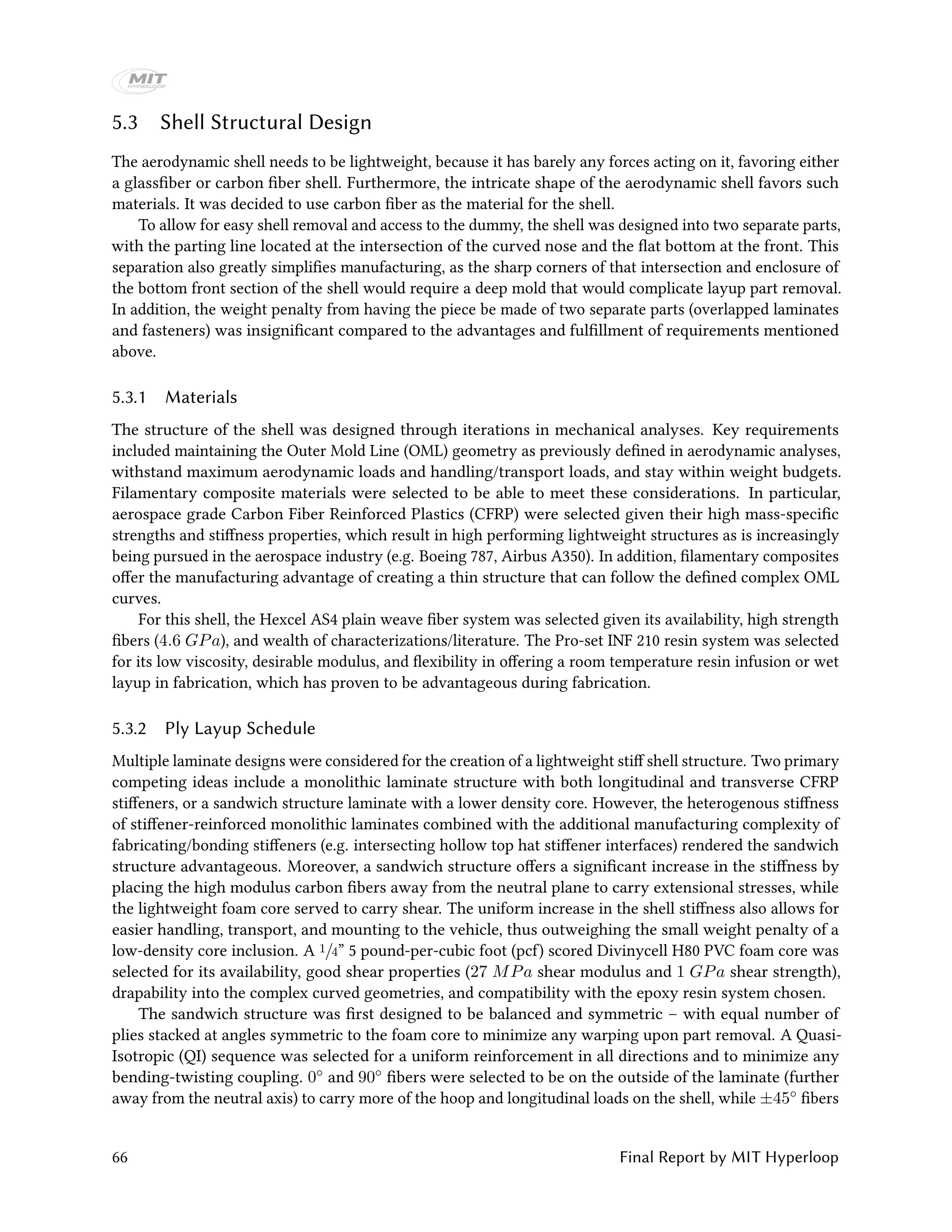 5.3 Shell Structural Design
The aerodynamic shell needs to be lightweight, because it has barely any forces acting on it, favoring either
a glassfiber or carbon fiber shell. Furthermore, the intricate shape of the aerodynamic shell favors such
materials. It was decided to use carbon fiber as the material for the shell.
To allow for easy shell removal and access to the dummy, the shell was designed into two separate parts,
with the parting line located at the intersection of the curved nose and the flat bottom at the front. This
separation also greatly simplifies manufacturing, as the sharp corners of that intersection and enclosure of
the bottom front section of the shell would require a deep mold that would complicate layup part removal.
In addition, the weight penalty from having the piece be made of two separate parts (overlapped laminates
and fasteners) was insignificant compared to the advantages and fulfillment of requirements mentioned
above.
5.3.1 Materials
The structure of the shell was designed through iterations in mechanical analyses. Key requirements
included maintaining the Outer Mold Line (OML) geometry as previously defined in aerodynamic analyses,
withstand maximum aerodynamic loads and handling/transport loads, and stay within weight budgets.
Filamentary composite materials were selected to be able to meet these considerations. In particular,
aerospace grade Carbon Fiber Reinforced Plastics (CFRP) were selected given their high mass-specific
strengths and stiffness properties, which result in high performing lightweight structures as is increasingly
being pursued in the aerospace industry (e.g. Boeing 787, Airbus A350). In addition, filamentary composites
offer the manufacturing advantage of creating a thin structure that can follow the defined complex OML
curves.
For this shell, the Hexcel AS4 plain weave fiber system was selected given its availability, high strength
fibers (4.6 GPa), and wealth of characterizations/literature. The Pro-set INF 210 resin system was selected
for its low viscosity, desirable modulus, and flexibility in offering a room temperature resin infusion or wet
layup in fabrication, which has proven to be advantageous during fabrication.
5.3.2 Ply Layup Schedule
Multiple laminate designs were considered for the creation of a lightweight stiff shell structure. Two primary
competing ideas include a monolithic laminate structure with both longitudinal and transverse CFRP
stiffeners, or a sandwich structure laminate with a lower density core. However, the heterogenous stiffness
of stiffener-reinforced monolithic laminates combined with the additional manufacturing complexity of
fabricating/bonding stiffeners (e.g. intersecting hollow top hat stiffener interfaces) rendered the sandwich
structure advantageous. Moreover, a sandwich structure offers a significant increase in the stiffness by
placing the high modulus carbon fibers away from the neutral plane to carry extensional stresses, while
the lightweight foam core served to carry shear. The uniform increase in the shell stiffness also allows for
easier handling, transport, and mounting to the vehicle, thus outweighing the small weight penalty of a
low-density core inclusion. A 1/4” 5 pound-per-cubic foot (pcf) scored Divinycell H80 PVC foam core was
selected for its availability, good shear properties (27 MPa shear modulus and 1 GPa shear strength),
drapability into the complex curved geometries, and compatibility with the epoxy resin system chosen.
The sandwich structure was first designed to be balanced and symmetric – with equal number of
plies stacked at angles symmetric to the foam core to minimize any warping upon part removal. A Quasi-
Isotropic (QI) sequence was selected for a uniform reinforcement in all directions and to minimize any
bending-twisting coupling. 0◦ and 90◦ fibers were selected to be on the outside of the laminate (further
away from the neutral axis) to carry more of the hoop and longitudinal loads on the shell, while ±45◦ fibers
66 Final Report by MIT Hyperloop
 