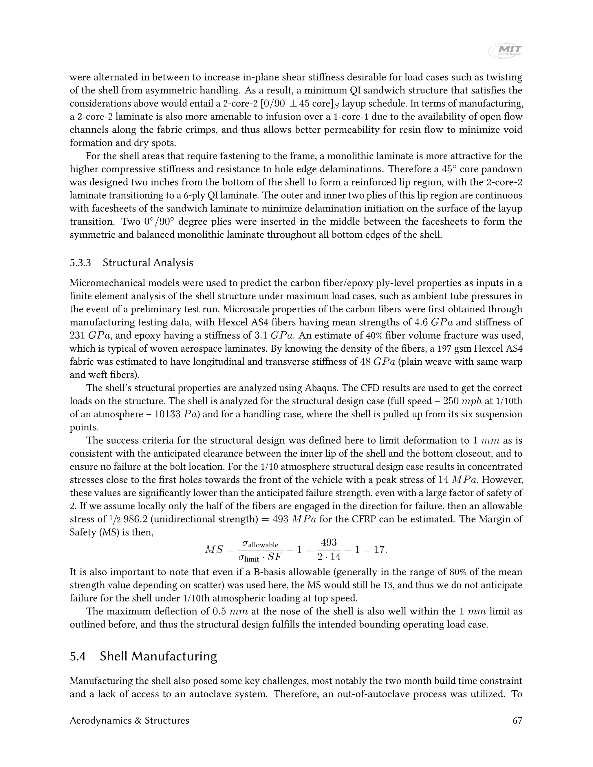 were alternated in between to increase in-plane shear stiffness desirable for load cases such as twisting
of the shell from asymmetric handling. As a result, a minimum QI sandwich structure that satisfies the
considerations above would entail a 2-core-2 [0/90 ± 45 core]S layup schedule. In terms of manufacturing,
a 2-core-2 laminate is also more amenable to infusion over a 1-core-1 due to the availability of open flow
channels along the fabric crimps, and thus allows better permeability for resin flow to minimize void
formation and dry spots.
For the shell areas that require fastening to the frame, a monolithic laminate is more attractive for the
higher compressive stiffness and resistance to hole edge delaminations. Therefore a 45◦ core pandown
was designed two inches from the bottom of the shell to form a reinforced lip region, with the 2-core-2
laminate transitioning to a 6-ply QI laminate. The outer and inner two plies of this lip region are continuous
with facesheets of the sandwich laminate to minimize delamination initiation on the surface of the layup
transition. Two 0◦/90◦ degree plies were inserted in the middle between the facesheets to form the
symmetric and balanced monolithic laminate throughout all bottom edges of the shell.
5.3.3 Structural Analysis
Micromechanical models were used to predict the carbon fiber/epoxy ply-level properties as inputs in a
finite element analysis of the shell structure under maximum load cases, such as ambient tube pressures in
the event of a preliminary test run. Microscale properties of the carbon fibers were first obtained through
manufacturing testing data, with Hexcel AS4 fibers having mean strengths of 4.6 GPa and stiffness of
231 GPa, and epoxy having a stiffness of 3.1 GPa. An estimate of 40% fiber volume fracture was used,
which is typical of woven aerospace laminates. By knowing the density of the fibers, a 197 gsm Hexcel AS4
fabric was estimated to have longitudinal and transverse stiffness of 48 GPa (plain weave with same warp
and weft fibers).
The shell’s structural properties are analyzed using Abaqus. The CFD results are used to get the correct
loads on the structure. The shell is analyzed for the structural design case (full speed – 250 mph at 1/10th
of an atmosphere – 10133 Pa) and for a handling case, where the shell is pulled up from its six suspension
points.
The success criteria for the structural design was defined here to limit deformation to 1 mm as is
consistent with the anticipated clearance between the inner lip of the shell and the bottom closeout, and to
ensure no failure at the bolt location. For the 1/10 atmosphere structural design case results in concentrated
stresses close to the first holes towards the front of the vehicle with a peak stress of 14 MPa. However,
these values are significantly lower than the anticipated failure strength, even with a large factor of safety of
2. If we assume locally only the half of the fibers are engaged in the direction for failure, then an allowable
stress of 1/2 986.2 (unidirectional strength) = 493 MPa for the CFRP can be estimated. The Margin of
Safety (MS) is then,
MS =
σallowable
σlimit · SF
− 1 =
493
2 · 14
− 1 = 17.
It is also important to note that even if a B-basis allowable (generally in the range of 80% of the mean
strength value depending on scatter) was used here, the MS would still be 13, and thus we do not anticipate
failure for the shell under 1/10th atmospheric loading at top speed.
The maximum deflection of 0.5 mm at the nose of the shell is also well within the 1 mm limit as
outlined before, and thus the structural design fulfills the intended bounding operating load case.
5.4 Shell Manufacturing
Manufacturing the shell also posed some key challenges, most notably the two month build time constraint
and a lack of access to an autoclave system. Therefore, an out-of-autoclave process was utilized. To
Aerodynamics & Structures 67
 