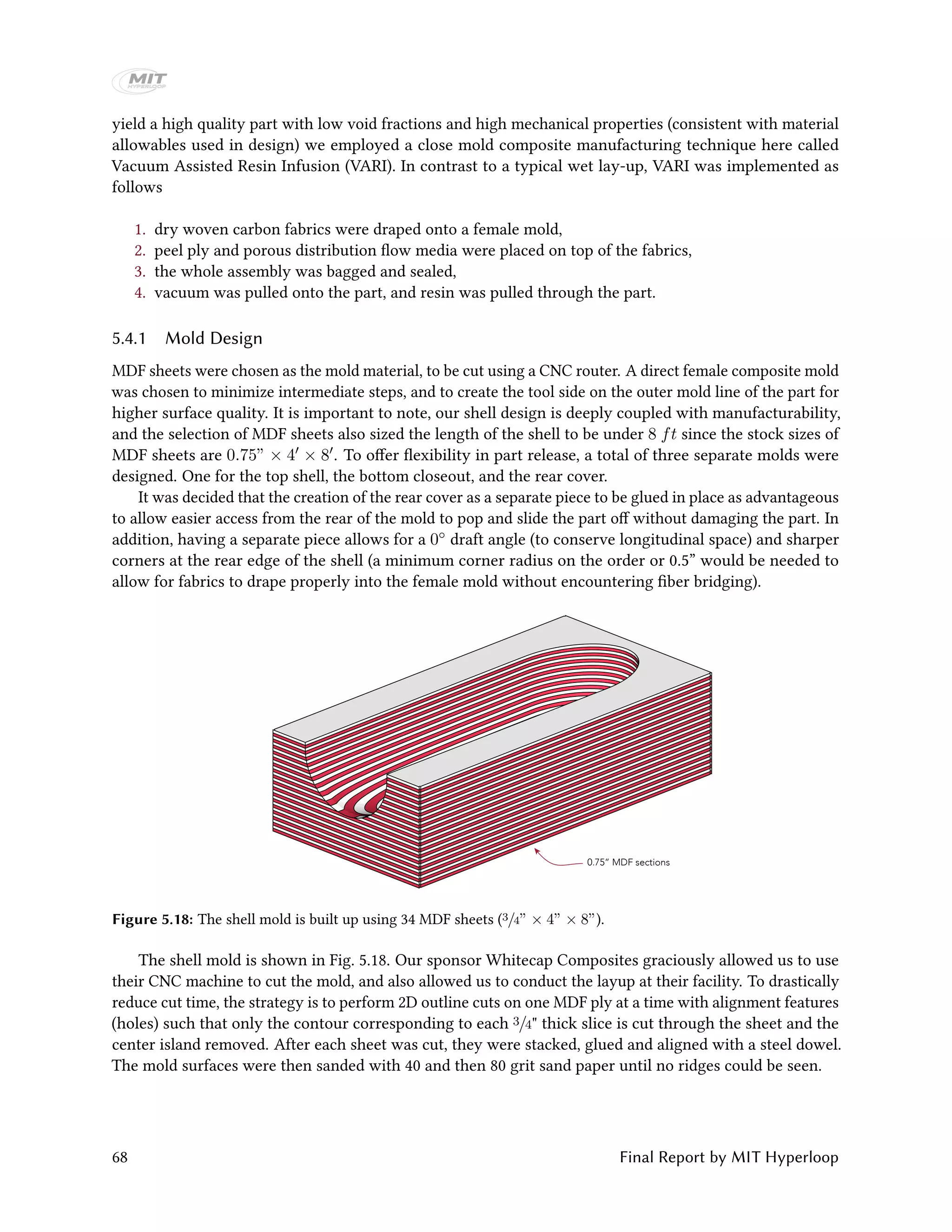 yield a high quality part with low void fractions and high mechanical properties (consistent with material
allowables used in design) we employed a close mold composite manufacturing technique here called
Vacuum Assisted Resin Infusion (VARI). In contrast to a typical wet lay-up, VARI was implemented as
follows
1. dry woven carbon fabrics were draped onto a female mold,
2. peel ply and porous distribution flow media were placed on top of the fabrics,
3. the whole assembly was bagged and sealed,
4. vacuum was pulled onto the part, and resin was pulled through the part.
5.4.1 Mold Design
MDF sheets were chosen as the mold material, to be cut using a CNC router. A direct female composite mold
was chosen to minimize intermediate steps, and to create the tool side on the outer mold line of the part for
higher surface quality. It is important to note, our shell design is deeply coupled with manufacturability,
and the selection of MDF sheets also sized the length of the shell to be under 8 ft since the stock sizes of
MDF sheets are 0.75” × 4 × 8 . To offer flexibility in part release, a total of three separate molds were
designed. One for the top shell, the bottom closeout, and the rear cover.
It was decided that the creation of the rear cover as a separate piece to be glued in place as advantageous
to allow easier access from the rear of the mold to pop and slide the part off without damaging the part. In
addition, having a separate piece allows for a 0◦ draft angle (to conserve longitudinal space) and sharper
corners at the rear edge of the shell (a minimum corner radius on the order or 0.5” would be needed to
allow for fabrics to drape properly into the female mold without encountering fiber bridging).
0.75” MDF sections
Figure 5.18: The shell mold is built up using 34 MDF sheets (3/4” × 4” × 8”).
The shell mold is shown in Fig. 5.18. Our sponsor Whitecap Composites graciously allowed us to use
their CNC machine to cut the mold, and also allowed us to conduct the layup at their facility. To drastically
reduce cut time, the strategy is to perform 2D outline cuts on one MDF ply at a time with alignment features
(holes) such that only the contour corresponding to each 3/4" thick slice is cut through the sheet and the
center island removed. After each sheet was cut, they were stacked, glued and aligned with a steel dowel.
The mold surfaces were then sanded with 40 and then 80 grit sand paper until no ridges could be seen.
68 Final Report by MIT Hyperloop
 
