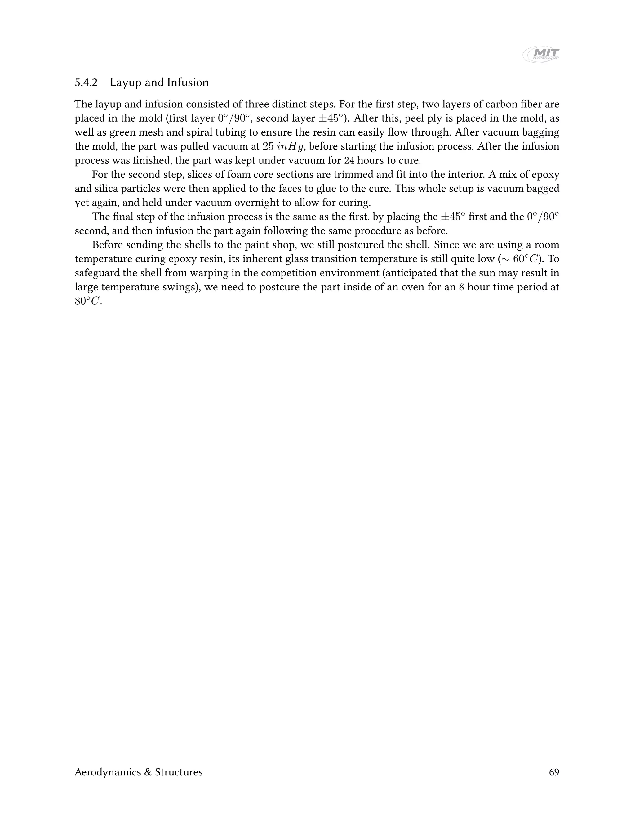 5.4.2 Layup and Infusion
The layup and infusion consisted of three distinct steps. For the first step, two layers of carbon fiber are
placed in the mold (first layer 0◦/90◦, second layer ±45◦). After this, peel ply is placed in the mold, as
well as green mesh and spiral tubing to ensure the resin can easily flow through. After vacuum bagging
the mold, the part was pulled vacuum at 25 inHg, before starting the infusion process. After the infusion
process was finished, the part was kept under vacuum for 24 hours to cure.
For the second step, slices of foam core sections are trimmed and fit into the interior. A mix of epoxy
and silica particles were then applied to the faces to glue to the cure. This whole setup is vacuum bagged
yet again, and held under vacuum overnight to allow for curing.
The final step of the infusion process is the same as the first, by placing the ±45◦ first and the 0◦/90◦
second, and then infusion the part again following the same procedure as before.
Before sending the shells to the paint shop, we still postcured the shell. Since we are using a room
temperature curing epoxy resin, its inherent glass transition temperature is still quite low (∼ 60◦C). To
safeguard the shell from warping in the competition environment (anticipated that the sun may result in
large temperature swings), we need to postcure the part inside of an oven for an 8 hour time period at
80◦C.
Aerodynamics & Structures 69
 