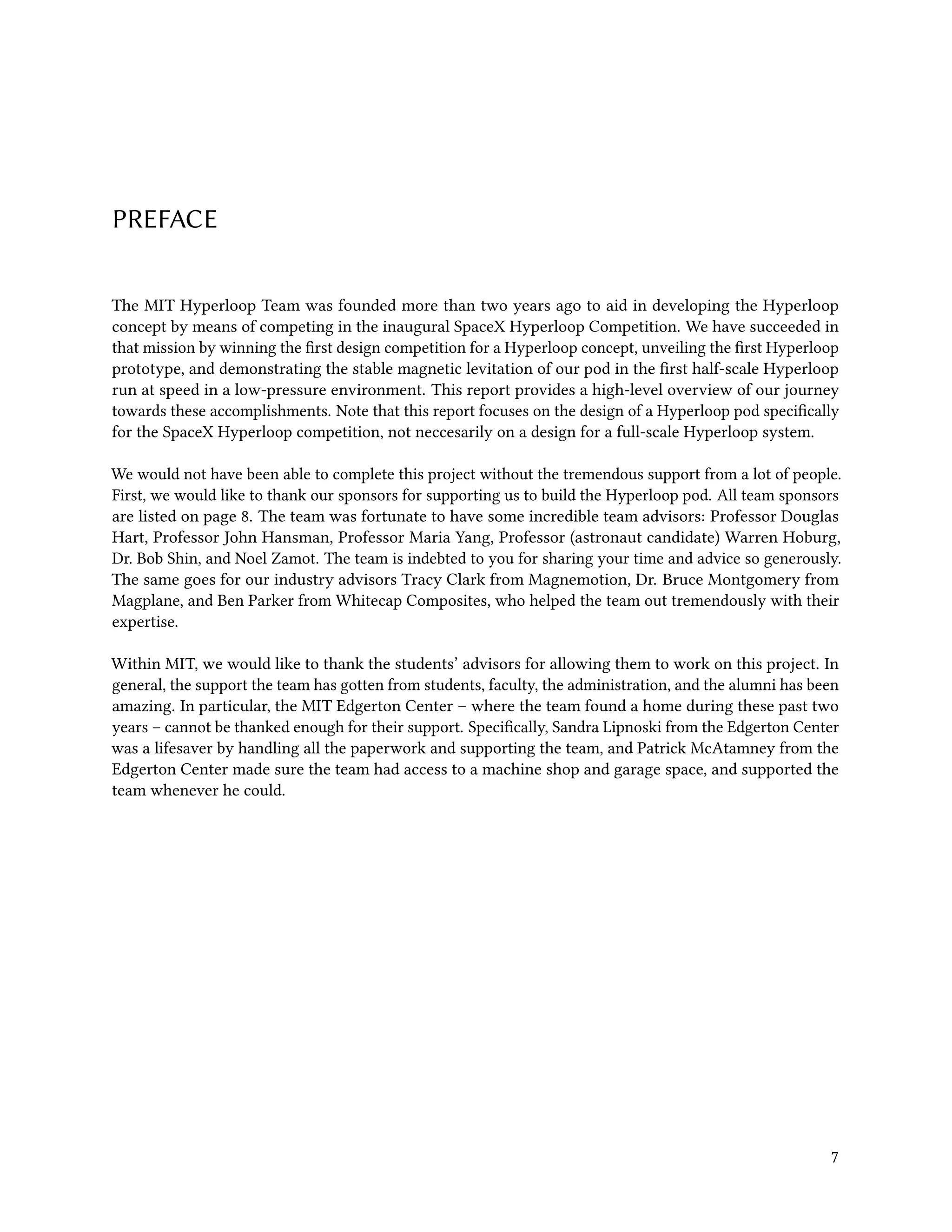 PREFACE
The MIT Hyperloop Team was founded more than two years ago to aid in developing the Hyperloop
concept by means of competing in the inaugural SpaceX Hyperloop Competition. We have succeeded in
that mission by winning the first design competition for a Hyperloop concept, unveiling the first Hyperloop
prototype, and demonstrating the stable magnetic levitation of our pod in the first half-scale Hyperloop
run at speed in a low-pressure environment. This report provides a high-level overview of our journey
towards these accomplishments. Note that this report focuses on the design of a Hyperloop pod specifically
for the SpaceX Hyperloop competition, not neccesarily on a design for a full-scale Hyperloop system.
We would not have been able to complete this project without the tremendous support from a lot of people.
First, we would like to thank our sponsors for supporting us to build the Hyperloop pod. All team sponsors
are listed on page 8. The team was fortunate to have some incredible team advisors: Professor Douglas
Hart, Professor John Hansman, Professor Maria Yang, Professor (astronaut candidate) Warren Hoburg,
Dr. Bob Shin, and Noel Zamot. The team is indebted to you for sharing your time and advice so generously.
The same goes for our industry advisors Tracy Clark from Magnemotion, Dr. Bruce Montgomery from
Magplane, and Ben Parker from Whitecap Composites, who helped the team out tremendously with their
expertise.
Within MIT, we would like to thank the students’ advisors for allowing them to work on this project. In
general, the support the team has gotten from students, faculty, the administration, and the alumni has been
amazing. In particular, the MIT Edgerton Center – where the team found a home during these past two
years – cannot be thanked enough for their support. Specifically, Sandra Lipnoski from the Edgerton Center
was a lifesaver by handling all the paperwork and supporting the team, and Patrick McAtamney from the
Edgerton Center made sure the team had access to a machine shop and garage space, and supported the
team whenever he could.
7
 