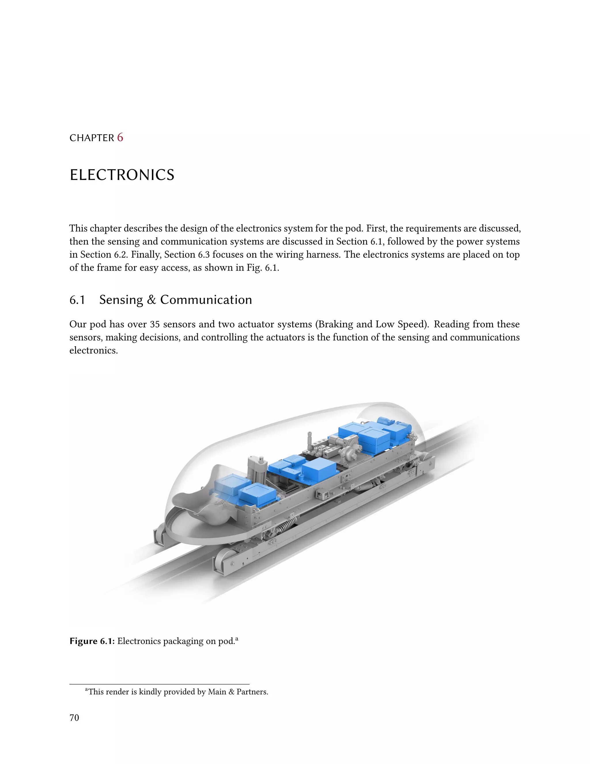 CHAPTER 6
ELECTRONICS
This chapter describes the design of the electronics system for the pod. First, the requirements are discussed,
then the sensing and communication systems are discussed in Section 6.1, followed by the power systems
in Section 6.2. Finally, Section 6.3 focuses on the wiring harness. The electronics systems are placed on top
of the frame for easy access, as shown in Fig. 6.1.
6.1 Sensing & Communication
Our pod has over 35 sensors and two actuator systems (Braking and Low Speed). Reading from these
sensors, making decisions, and controlling the actuators is the function of the sensing and communications
electronics.
Figure 6.1: Electronics packaging on pod.a
a
This render is kindly provided by Main & Partners.
70
 