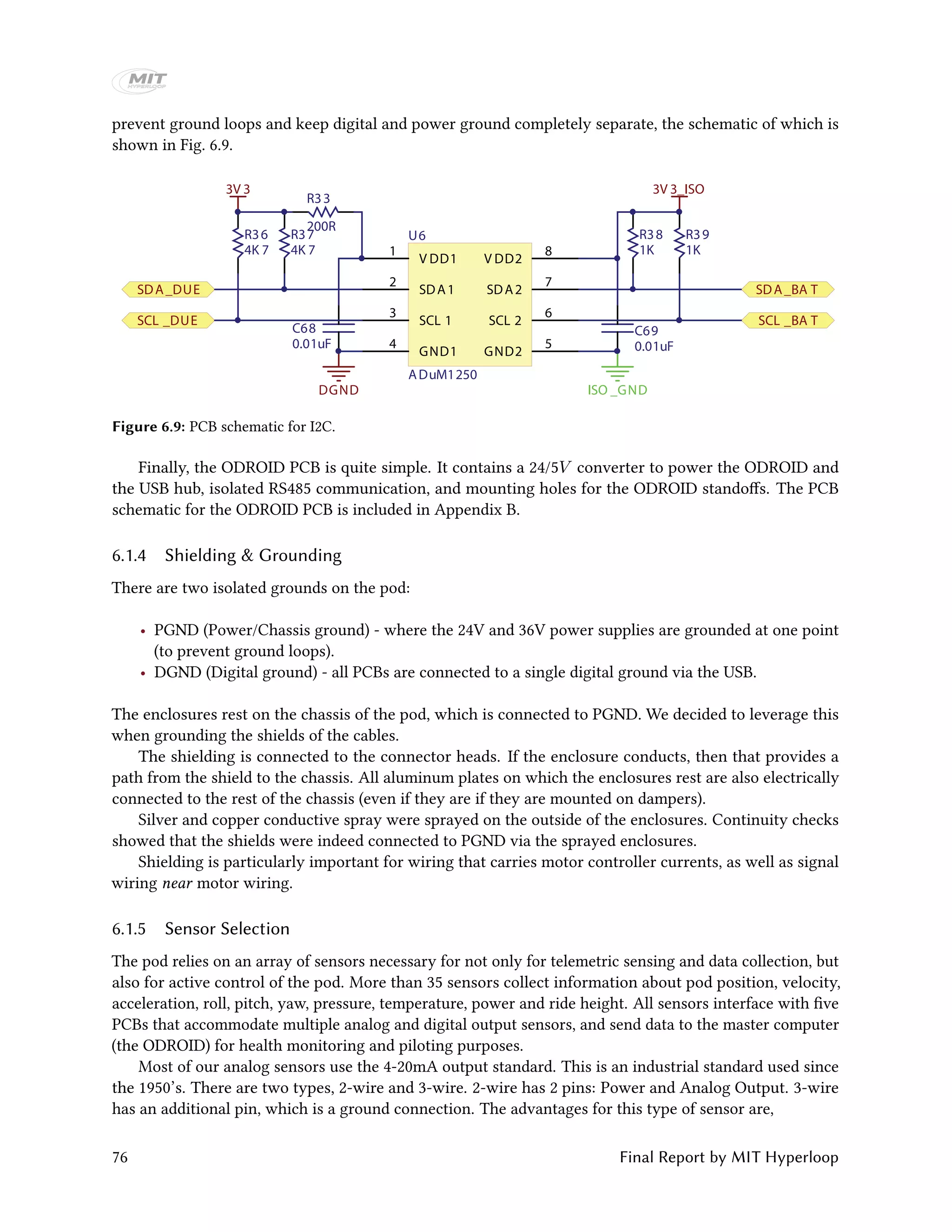 prevent ground loops and keep digital and power ground completely separate, the schematic of which is
shown in Fig. 6.9.
I2C
V DD1
1
SDA1
2
SCL 1
3
GND1
4
GND2
5
SCL 2
6
SDA2
7
V DD2
8
V DD1
SDA1
SCL 1
GND1 GND2
SCL 2
SDA2
V DD2
U6
ADuM1250
200R
R33
4K 7
R36
4K 7
R37
1K
R38
1K
R39
0.01uF
C68
0.01uF
C69
ISO _GND
3V 3
DGND
3V 3_ISO
SDA_DUE
SCL _DUE
SDA_BA T
SCL _BA T
Figure 6.9: PCB schematic for I2C.
Finally, the ODROID PCB is quite simple. It contains a 24/5V converter to power the ODROID and
the USB hub, isolated RS485 communication, and mounting holes for the ODROID standoffs. The PCB
schematic for the ODROID PCB is included in Appendix B.
6.1.4 Shielding & Grounding
There are two isolated grounds on the pod:
• PGND (Power/Chassis ground) - where the 24V and 36V power supplies are grounded at one point
(to prevent ground loops).
• DGND (Digital ground) - all PCBs are connected to a single digital ground via the USB.
The enclosures rest on the chassis of the pod, which is connected to PGND. We decided to leverage this
when grounding the shields of the cables.
The shielding is connected to the connector heads. If the enclosure conducts, then that provides a
path from the shield to the chassis. All aluminum plates on which the enclosures rest are also electrically
connected to the rest of the chassis (even if they are if they are mounted on dampers).
Silver and copper conductive spray were sprayed on the outside of the enclosures. Continuity checks
showed that the shields were indeed connected to PGND via the sprayed enclosures.
Shielding is particularly important for wiring that carries motor controller currents, as well as signal
wiring near motor wiring.
6.1.5 Sensor Selection
The pod relies on an array of sensors necessary for not only for telemetric sensing and data collection, but
also for active control of the pod. More than 35 sensors collect information about pod position, velocity,
acceleration, roll, pitch, yaw, pressure, temperature, power and ride height. All sensors interface with five
PCBs that accommodate multiple analog and digital output sensors, and send data to the master computer
(the ODROID) for health monitoring and piloting purposes.
Most of our analog sensors use the 4-20mA output standard. This is an industrial standard used since
the 1950’s. There are two types, 2-wire and 3-wire. 2-wire has 2 pins: Power and Analog Output. 3-wire
has an additional pin, which is a ground connection. The advantages for this type of sensor are,
76 Final Report by MIT Hyperloop
 