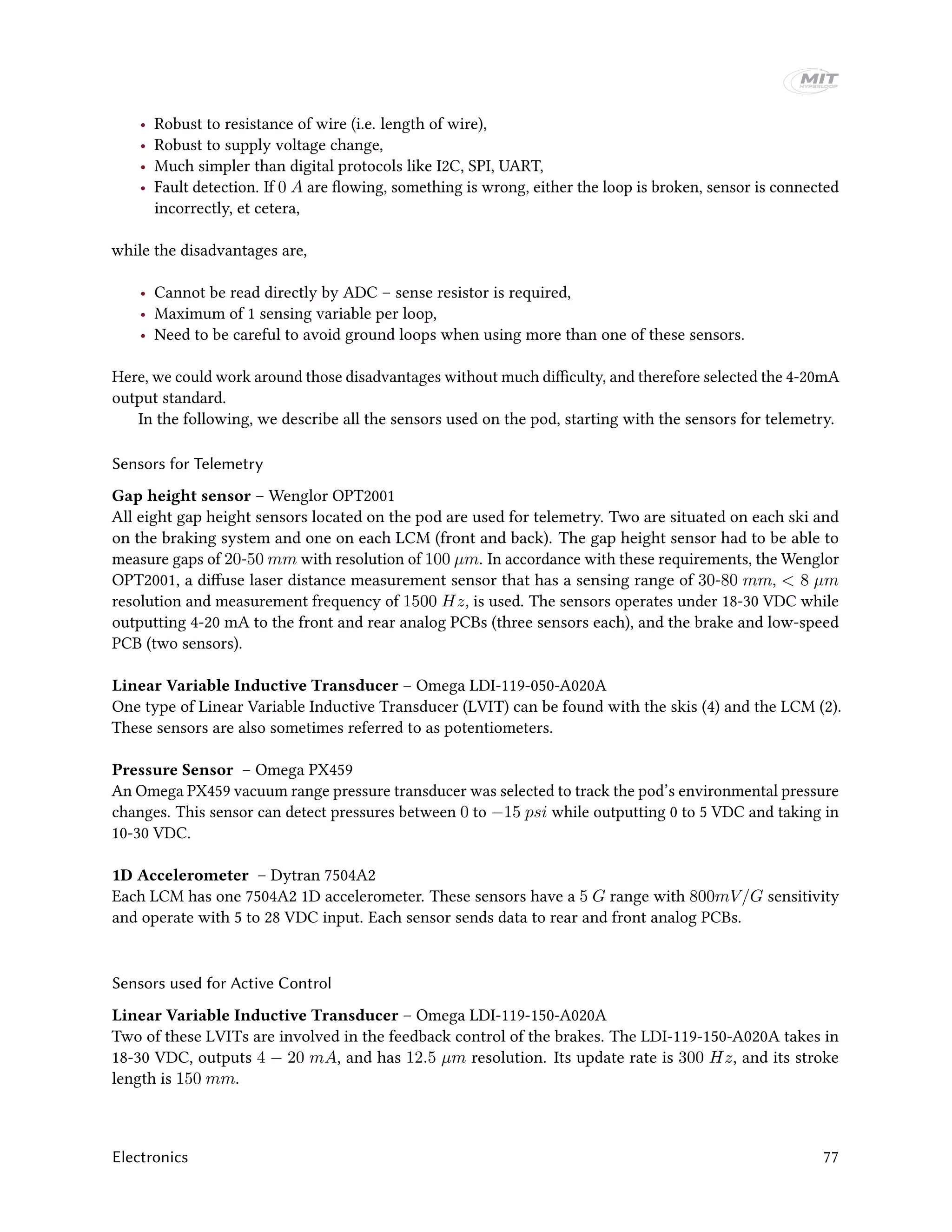 • Robust to resistance of wire (i.e. length of wire),
• Robust to supply voltage change,
• Much simpler than digital protocols like I2C, SPI, UART,
• Fault detection. If 0 A are flowing, something is wrong, either the loop is broken, sensor is connected
incorrectly, et cetera,
while the disadvantages are,
• Cannot be read directly by ADC – sense resistor is required,
• Maximum of 1 sensing variable per loop,
• Need to be careful to avoid ground loops when using more than one of these sensors.
Here, we could work around those disadvantages without much difficulty, and therefore selected the 4-20mA
output standard.
In the following, we describe all the sensors used on the pod, starting with the sensors for telemetry.
Sensors for Telemetry
Gap height sensor – Wenglor OPT2001
All eight gap height sensors located on the pod are used for telemetry. Two are situated on each ski and
on the braking system and one on each LCM (front and back). The gap height sensor had to be able to
measure gaps of 20-50 mm with resolution of 100 µm. In accordance with these requirements, the Wenglor
OPT2001, a diffuse laser distance measurement sensor that has a sensing range of 30-80 mm, < 8 µm
resolution and measurement frequency of 1500 Hz, is used. The sensors operates under 18-30 VDC while
outputting 4-20 mA to the front and rear analog PCBs (three sensors each), and the brake and low-speed
PCB (two sensors).
Linear Variable Inductive Transducer – Omega LDI-119-050-A020A
One type of Linear Variable Inductive Transducer (LVIT) can be found with the skis (4) and the LCM (2).
These sensors are also sometimes referred to as potentiometers.
Pressure Sensor – Omega PX459
An Omega PX459 vacuum range pressure transducer was selected to track the pod’s environmental pressure
changes. This sensor can detect pressures between 0 to −15 psi while outputting 0 to 5 VDC and taking in
10-30 VDC.
1D Accelerometer – Dytran 7504A2
Each LCM has one 7504A2 1D accelerometer. These sensors have a 5 G range with 800mV/G sensitivity
and operate with 5 to 28 VDC input. Each sensor sends data to rear and front analog PCBs.
Sensors used for Active Control
Linear Variable Inductive Transducer – Omega LDI-119-150-A020A
Two of these LVITs are involved in the feedback control of the brakes. The LDI-119-150-A020A takes in
18-30 VDC, outputs 4 − 20 mA, and has 12.5 µm resolution. Its update rate is 300 Hz, and its stroke
length is 150 mm.
Electronics 77
 