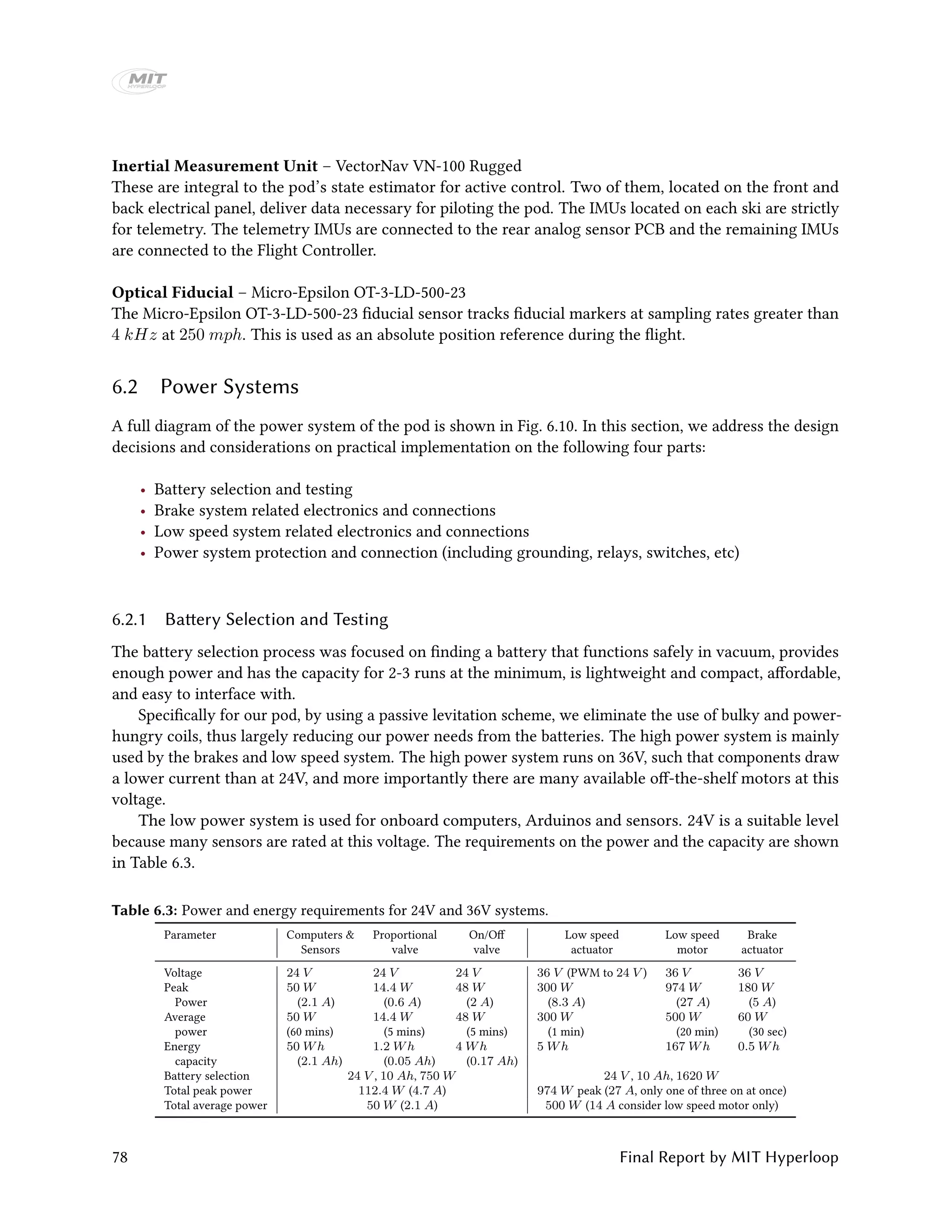 Inertial Measurement Unit – VectorNav VN-100 Rugged
These are integral to the pod’s state estimator for active control. Two of them, located on the front and
back electrical panel, deliver data necessary for piloting the pod. The IMUs located on each ski are strictly
for telemetry. The telemetry IMUs are connected to the rear analog sensor PCB and the remaining IMUs
are connected to the Flight Controller.
Optical Fiducial – Micro-Epsilon OT-3-LD-500-23
The Micro-Epsilon OT-3-LD-500-23 fiducial sensor tracks fiducial markers at sampling rates greater than
4 kHz at 250 mph. This is used as an absolute position reference during the flight.
6.2 Power Systems
A full diagram of the power system of the pod is shown in Fig. 6.10. In this section, we address the design
decisions and considerations on practical implementation on the following four parts:
• Battery selection and testing
• Brake system related electronics and connections
• Low speed system related electronics and connections
• Power system protection and connection (including grounding, relays, switches, etc)
6.2.1 Battery Selection and Testing
The battery selection process was focused on finding a battery that functions safely in vacuum, provides
enough power and has the capacity for 2-3 runs at the minimum, is lightweight and compact, affordable,
and easy to interface with.
Specifically for our pod, by using a passive levitation scheme, we eliminate the use of bulky and power-
hungry coils, thus largely reducing our power needs from the batteries. The high power system is mainly
used by the brakes and low speed system. The high power system runs on 36V, such that components draw
a lower current than at 24V, and more importantly there are many available off-the-shelf motors at this
voltage.
The low power system is used for onboard computers, Arduinos and sensors. 24V is a suitable level
because many sensors are rated at this voltage. The requirements on the power and the capacity are shown
in Table 6.3.
Table 6.3: Power and energy requirements for 24V and 36V systems.
Parameter Computers & Proportional On/Off Low speed Low speed Brake
Sensors valve valve actuator motor actuator
Voltage 24 V 24 V 24 V 36 V (PWM to 24 V ) 36 V 36 V
Peak 50 W 14.4 W 48 W 300 W 974 W 180 W
Power (2.1 A) (0.6 A) (2 A) (8.3 A) (27 A) (5 A)
Average 50 W 14.4 W 48 W 300 W 500 W 60 W
power (60 mins) (5 mins) (5 mins) (1 min) (20 min) (30 sec)
Energy 50 Wh 1.2 Wh 4 Wh 5 Wh 167 Wh 0.5 Wh
capacity (2.1 Ah) (0.05 Ah) (0.17 Ah)
Battery selection 24 V , 10 Ah, 750 W 24 V , 10 Ah, 1620 W
Total peak power 112.4 W (4.7 A) 974 W peak (27 A, only one of three on at once)
Total average power 50 W (2.1 A) 500 W (14 A consider low speed motor only)
78 Final Report by MIT Hyperloop
 