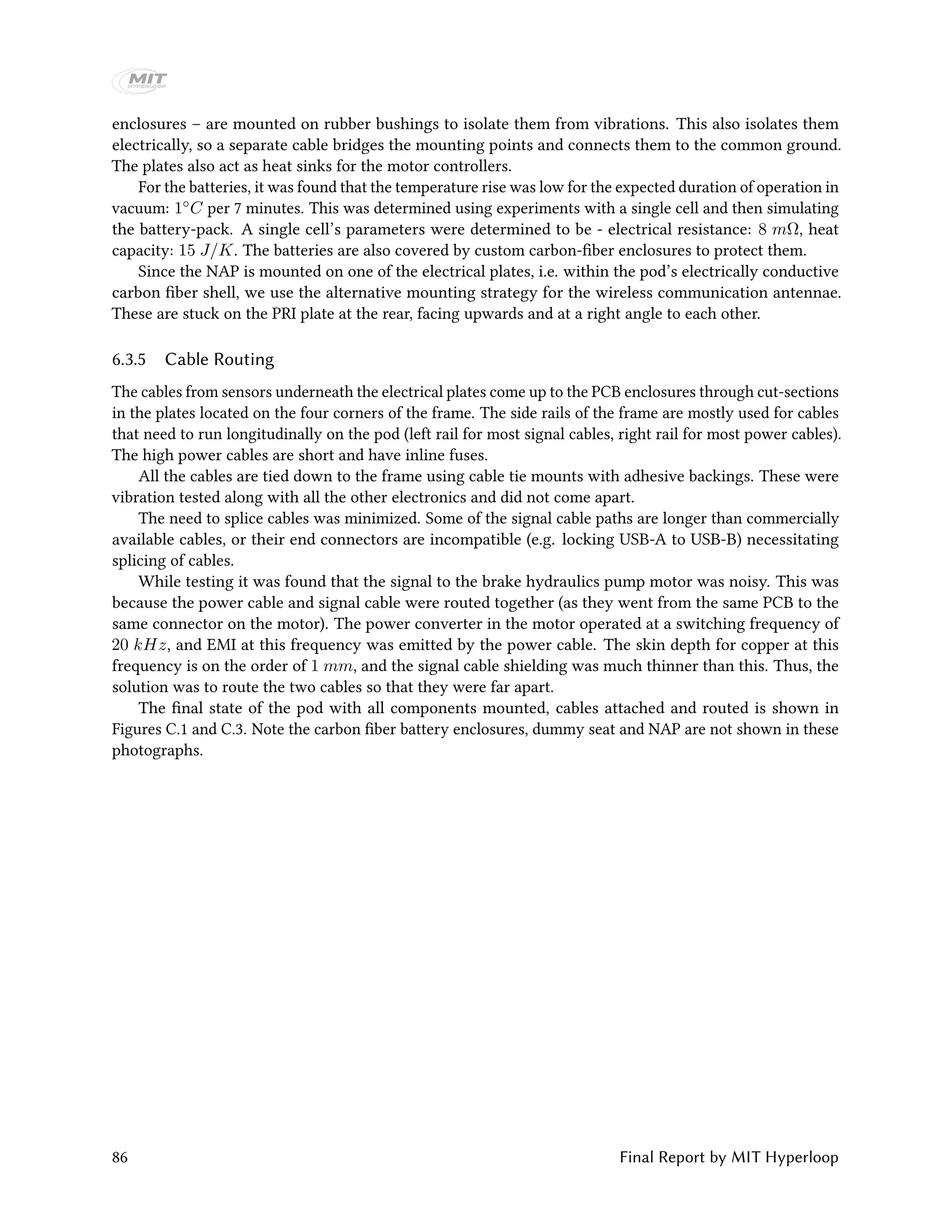 enclosures – are mounted on rubber bushings to isolate them from vibrations. This also isolates them
electrically, so a separate cable bridges the mounting points and connects them to the common ground.
The plates also act as heat sinks for the motor controllers.
For the batteries, it was found that the temperature rise was low for the expected duration of operation in
vacuum: 1◦C per 7 minutes. This was determined using experiments with a single cell and then simulating
the battery-pack. A single cell’s parameters were determined to be - electrical resistance: 8 mΩ, heat
capacity: 15 J/K. The batteries are also covered by custom carbon-fiber enclosures to protect them.
Since the NAP is mounted on one of the electrical plates, i.e. within the pod’s electrically conductive
carbon fiber shell, we use the alternative mounting strategy for the wireless communication antennae.
These are stuck on the PRI plate at the rear, facing upwards and at a right angle to each other.
6.3.5 Cable Routing
The cables from sensors underneath the electrical plates come up to the PCB enclosures through cut-sections
in the plates located on the four corners of the frame. The side rails of the frame are mostly used for cables
that need to run longitudinally on the pod (left rail for most signal cables, right rail for most power cables).
The high power cables are short and have inline fuses.
All the cables are tied down to the frame using cable tie mounts with adhesive backings. These were
vibration tested along with all the other electronics and did not come apart.
The need to splice cables was minimized. Some of the signal cable paths are longer than commercially
available cables, or their end connectors are incompatible (e.g. locking USB-A to USB-B) necessitating
splicing of cables.
While testing it was found that the signal to the brake hydraulics pump motor was noisy. This was
because the power cable and signal cable were routed together (as they went from the same PCB to the
same connector on the motor). The power converter in the motor operated at a switching frequency of
20 kHz, and EMI at this frequency was emitted by the power cable. The skin depth for copper at this
frequency is on the order of 1 mm, and the signal cable shielding was much thinner than this. Thus, the
solution was to route the two cables so that they were far apart.
The final state of the pod with all components mounted, cables attached and routed is shown in
Figures C.1 and C.3. Note the carbon fiber battery enclosures, dummy seat and NAP are not shown in these
photographs.
86 Final Report by MIT Hyperloop
 