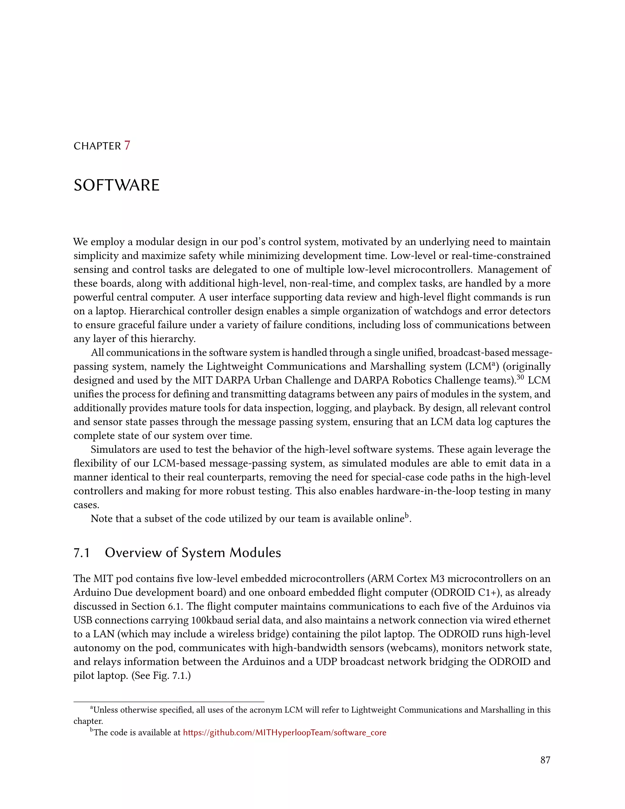 CHAPTER 7
SOFTWARE
We employ a modular design in our pod’s control system, motivated by an underlying need to maintain
simplicity and maximize safety while minimizing development time. Low-level or real-time-constrained
sensing and control tasks are delegated to one of multiple low-level microcontrollers. Management of
these boards, along with additional high-level, non-real-time, and complex tasks, are handled by a more
powerful central computer. A user interface supporting data review and high-level flight commands is run
on a laptop. Hierarchical controller design enables a simple organization of watchdogs and error detectors
to ensure graceful failure under a variety of failure conditions, including loss of communications between
any layer of this hierarchy.
All communications in the software system is handled through a single unified, broadcast-based message-
passing system, namely the Lightweight Communications and Marshalling system (LCMa) (originally
designed and used by the MIT DARPA Urban Challenge and DARPA Robotics Challenge teams).30 LCM
unifies the process for defining and transmitting datagrams between any pairs of modules in the system, and
additionally provides mature tools for data inspection, logging, and playback. By design, all relevant control
and sensor state passes through the message passing system, ensuring that an LCM data log captures the
complete state of our system over time.
Simulators are used to test the behavior of the high-level software systems. These again leverage the
flexibility of our LCM-based message-passing system, as simulated modules are able to emit data in a
manner identical to their real counterparts, removing the need for special-case code paths in the high-level
controllers and making for more robust testing. This also enables hardware-in-the-loop testing in many
cases.
Note that a subset of the code utilized by our team is available onlineb.
7.1 Overview of System Modules
The MIT pod contains five low-level embedded microcontrollers (ARM Cortex M3 microcontrollers on an
Arduino Due development board) and one onboard embedded flight computer (ODROID C1+), as already
discussed in Section 6.1. The flight computer maintains communications to each five of the Arduinos via
USB connections carrying 100kbaud serial data, and also maintains a network connection via wired ethernet
to a LAN (which may include a wireless bridge) containing the pilot laptop. The ODROID runs high-level
autonomy on the pod, communicates with high-bandwidth sensors (webcams), monitors network state,
and relays information between the Arduinos and a UDP broadcast network bridging the ODROID and
pilot laptop. (See Fig. 7.1.)
a
Unless otherwise specified, all uses of the acronym LCM will refer to Lightweight Communications and Marshalling in this
chapter.
b
The code is available at https://github.com/MITHyperloopTeam/software_core
87
 