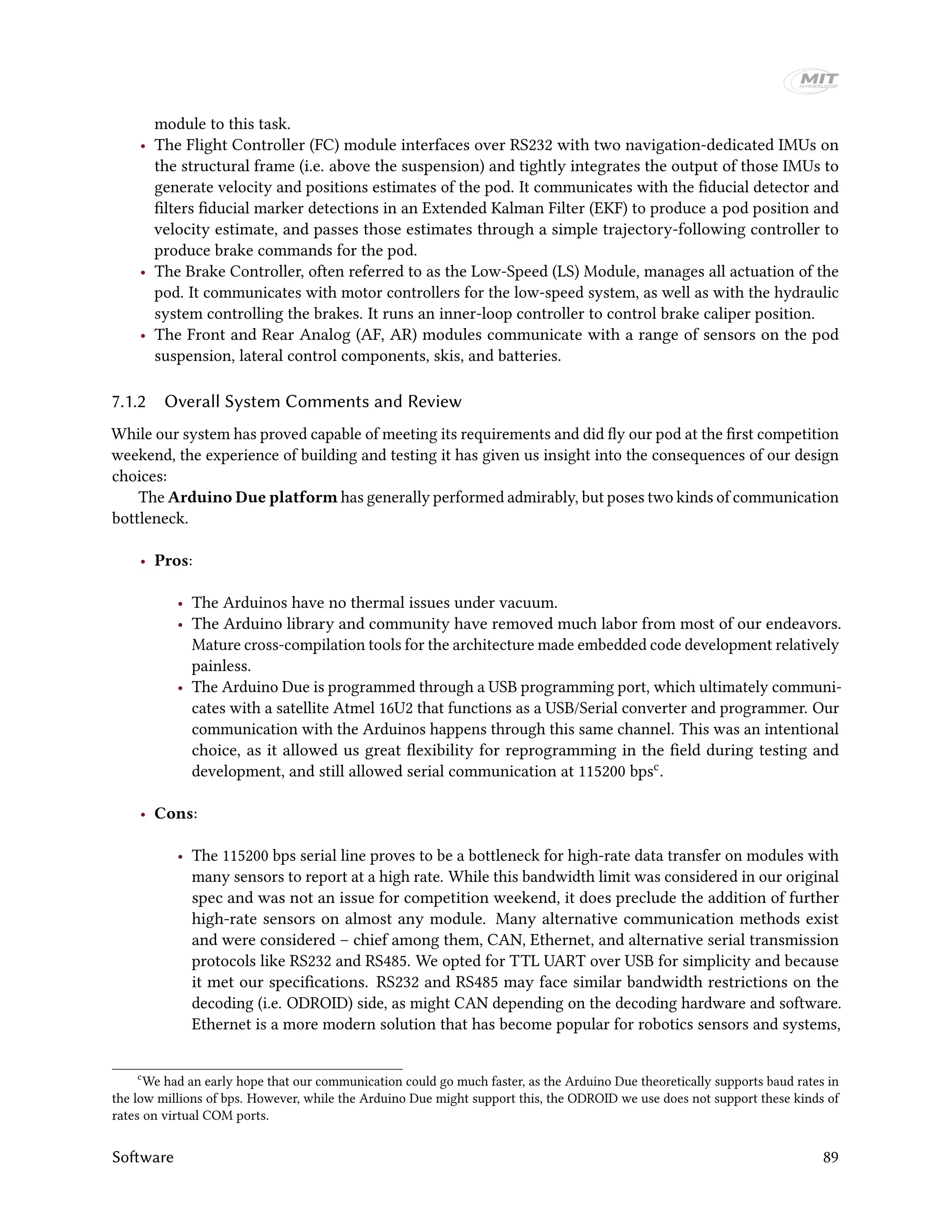 module to this task.
• The Flight Controller (FC) module interfaces over RS232 with two navigation-dedicated IMUs on
the structural frame (i.e. above the suspension) and tightly integrates the output of those IMUs to
generate velocity and positions estimates of the pod. It communicates with the fiducial detector and
filters fiducial marker detections in an Extended Kalman Filter (EKF) to produce a pod position and
velocity estimate, and passes those estimates through a simple trajectory-following controller to
produce brake commands for the pod.
• The Brake Controller, often referred to as the Low-Speed (LS) Module, manages all actuation of the
pod. It communicates with motor controllers for the low-speed system, as well as with the hydraulic
system controlling the brakes. It runs an inner-loop controller to control brake caliper position.
• The Front and Rear Analog (AF, AR) modules communicate with a range of sensors on the pod
suspension, lateral control components, skis, and batteries.
7.1.2 Overall System Comments and Review
While our system has proved capable of meeting its requirements and did fly our pod at the first competition
weekend, the experience of building and testing it has given us insight into the consequences of our design
choices:
The Arduino Due platform has generally performed admirably, but poses two kinds of communication
bottleneck.
• Pros:
• The Arduinos have no thermal issues under vacuum.
• The Arduino library and community have removed much labor from most of our endeavors.
Mature cross-compilation tools for the architecture made embedded code development relatively
painless.
• The Arduino Due is programmed through a USB programming port, which ultimately communi-
cates with a satellite Atmel 16U2 that functions as a USB/Serial converter and programmer. Our
communication with the Arduinos happens through this same channel. This was an intentional
choice, as it allowed us great flexibility for reprogramming in the field during testing and
development, and still allowed serial communication at 115200 bpsc.
• Cons:
• The 115200 bps serial line proves to be a bottleneck for high-rate data transfer on modules with
many sensors to report at a high rate. While this bandwidth limit was considered in our original
spec and was not an issue for competition weekend, it does preclude the addition of further
high-rate sensors on almost any module. Many alternative communication methods exist
and were considered – chief among them, CAN, Ethernet, and alternative serial transmission
protocols like RS232 and RS485. We opted for TTL UART over USB for simplicity and because
it met our specifications. RS232 and RS485 may face similar bandwidth restrictions on the
decoding (i.e. ODROID) side, as might CAN depending on the decoding hardware and software.
Ethernet is a more modern solution that has become popular for robotics sensors and systems,
c
We had an early hope that our communication could go much faster, as the Arduino Due theoretically supports baud rates in
the low millions of bps. However, while the Arduino Due might support this, the ODROID we use does not support these kinds of
rates on virtual COM ports.
Software 89
 