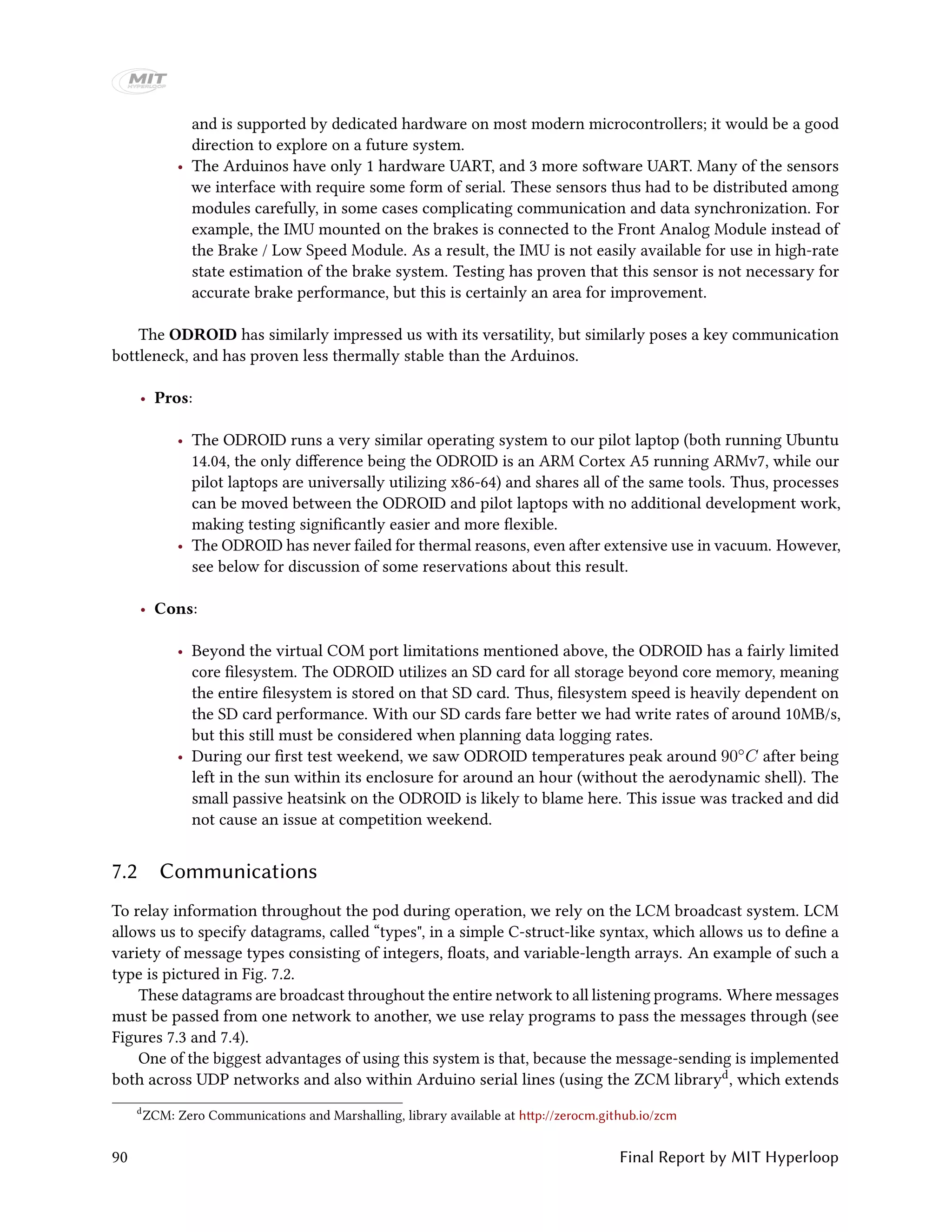 and is supported by dedicated hardware on most modern microcontrollers; it would be a good
direction to explore on a future system.
• The Arduinos have only 1 hardware UART, and 3 more software UART. Many of the sensors
we interface with require some form of serial. These sensors thus had to be distributed among
modules carefully, in some cases complicating communication and data synchronization. For
example, the IMU mounted on the brakes is connected to the Front Analog Module instead of
the Brake / Low Speed Module. As a result, the IMU is not easily available for use in high-rate
state estimation of the brake system. Testing has proven that this sensor is not necessary for
accurate brake performance, but this is certainly an area for improvement.
The ODROID has similarly impressed us with its versatility, but similarly poses a key communication
bottleneck, and has proven less thermally stable than the Arduinos.
• Pros:
• The ODROID runs a very similar operating system to our pilot laptop (both running Ubuntu
14.04, the only difference being the ODROID is an ARM Cortex A5 running ARMv7, while our
pilot laptops are universally utilizing x86-64) and shares all of the same tools. Thus, processes
can be moved between the ODROID and pilot laptops with no additional development work,
making testing significantly easier and more flexible.
• The ODROID has never failed for thermal reasons, even after extensive use in vacuum. However,
see below for discussion of some reservations about this result.
• Cons:
• Beyond the virtual COM port limitations mentioned above, the ODROID has a fairly limited
core filesystem. The ODROID utilizes an SD card for all storage beyond core memory, meaning
the entire filesystem is stored on that SD card. Thus, filesystem speed is heavily dependent on
the SD card performance. With our SD cards fare better we had write rates of around 10MB/s,
but this still must be considered when planning data logging rates.
• During our first test weekend, we saw ODROID temperatures peak around 90◦C after being
left in the sun within its enclosure for around an hour (without the aerodynamic shell). The
small passive heatsink on the ODROID is likely to blame here. This issue was tracked and did
not cause an issue at competition weekend.
7.2 Communications
To relay information throughout the pod during operation, we rely on the LCM broadcast system. LCM
allows us to specify datagrams, called “types", in a simple C-struct-like syntax, which allows us to define a
variety of message types consisting of integers, floats, and variable-length arrays. An example of such a
type is pictured in Fig. 7.2.
These datagrams are broadcast throughout the entire network to all listening programs. Where messages
must be passed from one network to another, we use relay programs to pass the messages through (see
Figures 7.3 and 7.4).
One of the biggest advantages of using this system is that, because the message-sending is implemented
both across UDP networks and also within Arduino serial lines (using the ZCM libraryd, which extends
d
ZCM: Zero Communications and Marshalling, library available at http://zerocm.github.io/zcm
90 Final Report by MIT Hyperloop
 