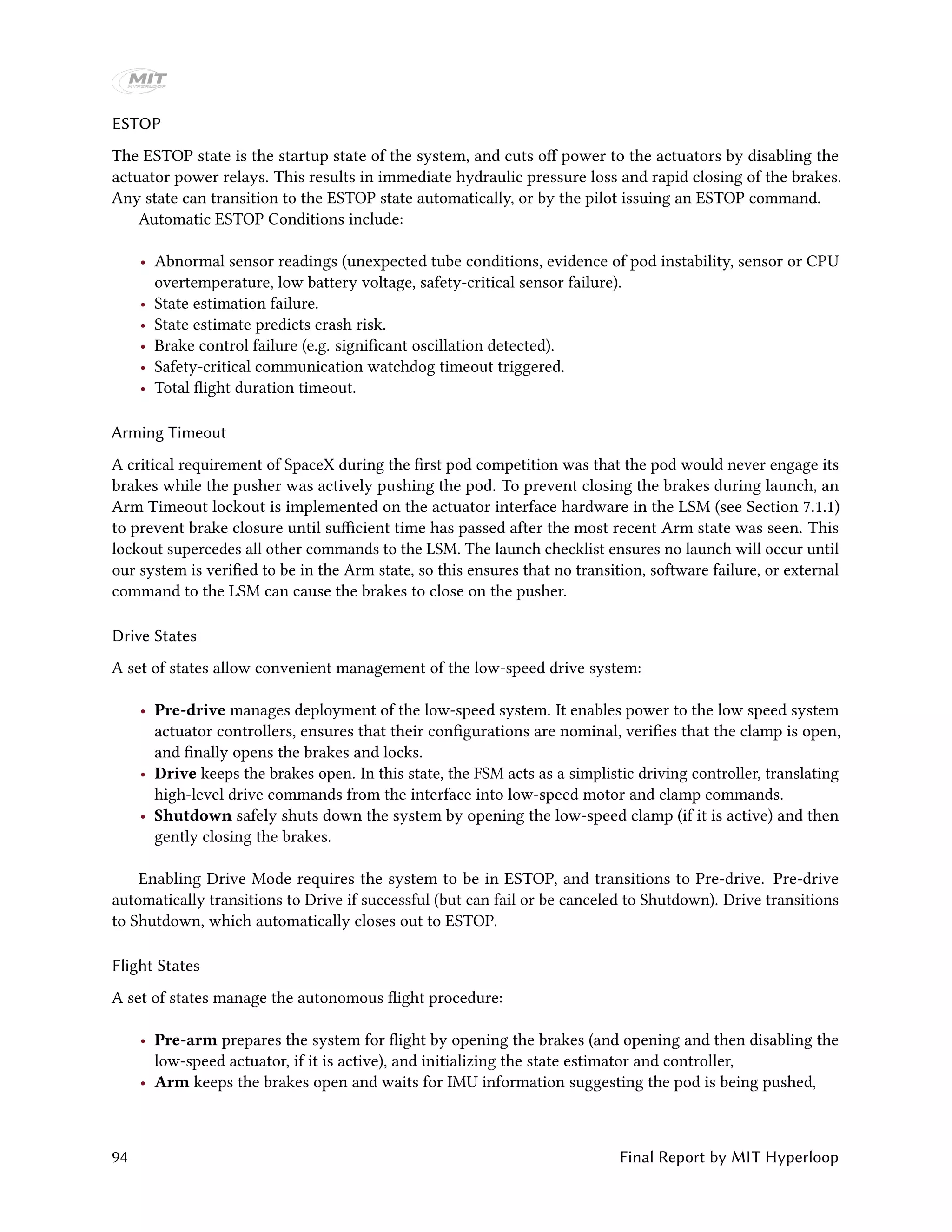 ESTOP
The ESTOP state is the startup state of the system, and cuts off power to the actuators by disabling the
actuator power relays. This results in immediate hydraulic pressure loss and rapid closing of the brakes.
Any state can transition to the ESTOP state automatically, or by the pilot issuing an ESTOP command.
Automatic ESTOP Conditions include:
• Abnormal sensor readings (unexpected tube conditions, evidence of pod instability, sensor or CPU
overtemperature, low battery voltage, safety-critical sensor failure).
• State estimation failure.
• State estimate predicts crash risk.
• Brake control failure (e.g. significant oscillation detected).
• Safety-critical communication watchdog timeout triggered.
• Total flight duration timeout.
Arming Timeout
A critical requirement of SpaceX during the first pod competition was that the pod would never engage its
brakes while the pusher was actively pushing the pod. To prevent closing the brakes during launch, an
Arm Timeout lockout is implemented on the actuator interface hardware in the LSM (see Section 7.1.1)
to prevent brake closure until sufficient time has passed after the most recent Arm state was seen. This
lockout supercedes all other commands to the LSM. The launch checklist ensures no launch will occur until
our system is verified to be in the Arm state, so this ensures that no transition, software failure, or external
command to the LSM can cause the brakes to close on the pusher.
Drive States
A set of states allow convenient management of the low-speed drive system:
• Pre-drive manages deployment of the low-speed system. It enables power to the low speed system
actuator controllers, ensures that their configurations are nominal, verifies that the clamp is open,
and finally opens the brakes and locks.
• Drive keeps the brakes open. In this state, the FSM acts as a simplistic driving controller, translating
high-level drive commands from the interface into low-speed motor and clamp commands.
• Shutdown safely shuts down the system by opening the low-speed clamp (if it is active) and then
gently closing the brakes.
Enabling Drive Mode requires the system to be in ESTOP, and transitions to Pre-drive. Pre-drive
automatically transitions to Drive if successful (but can fail or be canceled to Shutdown). Drive transitions
to Shutdown, which automatically closes out to ESTOP.
Flight States
A set of states manage the autonomous flight procedure:
• Pre-arm prepares the system for flight by opening the brakes (and opening and then disabling the
low-speed actuator, if it is active), and initializing the state estimator and controller,
• Arm keeps the brakes open and waits for IMU information suggesting the pod is being pushed,
94 Final Report by MIT Hyperloop
 