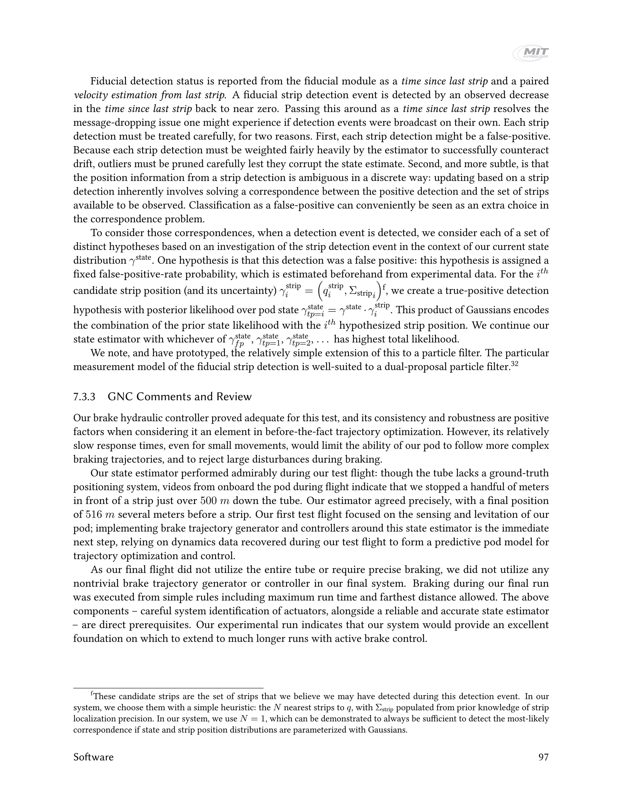 Fiducial detection status is reported from the fiducial module as a time since last strip and a paired
velocity estimation from last strip. A fiducial strip detection event is detected by an observed decrease
in the time since last strip back to near zero. Passing this around as a time since last strip resolves the
message-dropping issue one might experience if detection events were broadcast on their own. Each strip
detection must be treated carefully, for two reasons. First, each strip detection might be a false-positive.
Because each strip detection must be weighted fairly heavily by the estimator to successfully counteract
drift, outliers must be pruned carefully lest they corrupt the state estimate. Second, and more subtle, is that
the position information from a strip detection is ambiguous in a discrete way: updating based on a strip
detection inherently involves solving a correspondence between the positive detection and the set of strips
available to be observed. Classification as a false-positive can conveniently be seen as an extra choice in
the correspondence problem.
To consider those correspondences, when a detection event is detected, we consider each of a set of
distinct hypotheses based on an investigation of the strip detection event in the context of our current state
distribution γstate. One hypothesis is that this detection was a false positive: this hypothesis is assigned a
fixed false-positive-rate probability, which is estimated beforehand from experimental data. For the ith
candidate strip position (and its uncertainty) γ
strip
i = q
strip
i , Σstripi
f, we create a true-positive detection
hypothesis with posterior likelihood over pod state γstate
tp=i = γstate ·γ
strip
i . This product of Gaussians encodes
the combination of the prior state likelihood with the ith hypothesized strip position. We continue our
state estimator with whichever of γstate
fp , γstate
tp=1, γstate
tp=2, . . . has highest total likelihood.
We note, and have prototyped, the relatively simple extension of this to a particle filter. The particular
measurement model of the fiducial strip detection is well-suited to a dual-proposal particle filter.32
7.3.3 GNC Comments and Review
Our brake hydraulic controller proved adequate for this test, and its consistency and robustness are positive
factors when considering it an element in before-the-fact trajectory optimization. However, its relatively
slow response times, even for small movements, would limit the ability of our pod to follow more complex
braking trajectories, and to reject large disturbances during braking.
Our state estimator performed admirably during our test flight: though the tube lacks a ground-truth
positioning system, videos from onboard the pod during flight indicate that we stopped a handful of meters
in front of a strip just over 500 m down the tube. Our estimator agreed precisely, with a final position
of 516 m several meters before a strip. Our first test flight focused on the sensing and levitation of our
pod; implementing brake trajectory generator and controllers around this state estimator is the immediate
next step, relying on dynamics data recovered during our test flight to form a predictive pod model for
trajectory optimization and control.
As our final flight did not utilize the entire tube or require precise braking, we did not utilize any
nontrivial brake trajectory generator or controller in our final system. Braking during our final run
was executed from simple rules including maximum run time and farthest distance allowed. The above
components – careful system identification of actuators, alongside a reliable and accurate state estimator
– are direct prerequisites. Our experimental run indicates that our system would provide an excellent
foundation on which to extend to much longer runs with active brake control.
f
These candidate strips are the set of strips that we believe we may have detected during this detection event. In our
system, we choose them with a simple heuristic: the N nearest strips to q, with Σstrip populated from prior knowledge of strip
localization precision. In our system, we use N = 1, which can be demonstrated to always be sufficient to detect the most-likely
correspondence if state and strip position distributions are parameterized with Gaussians.
Software 97
 
