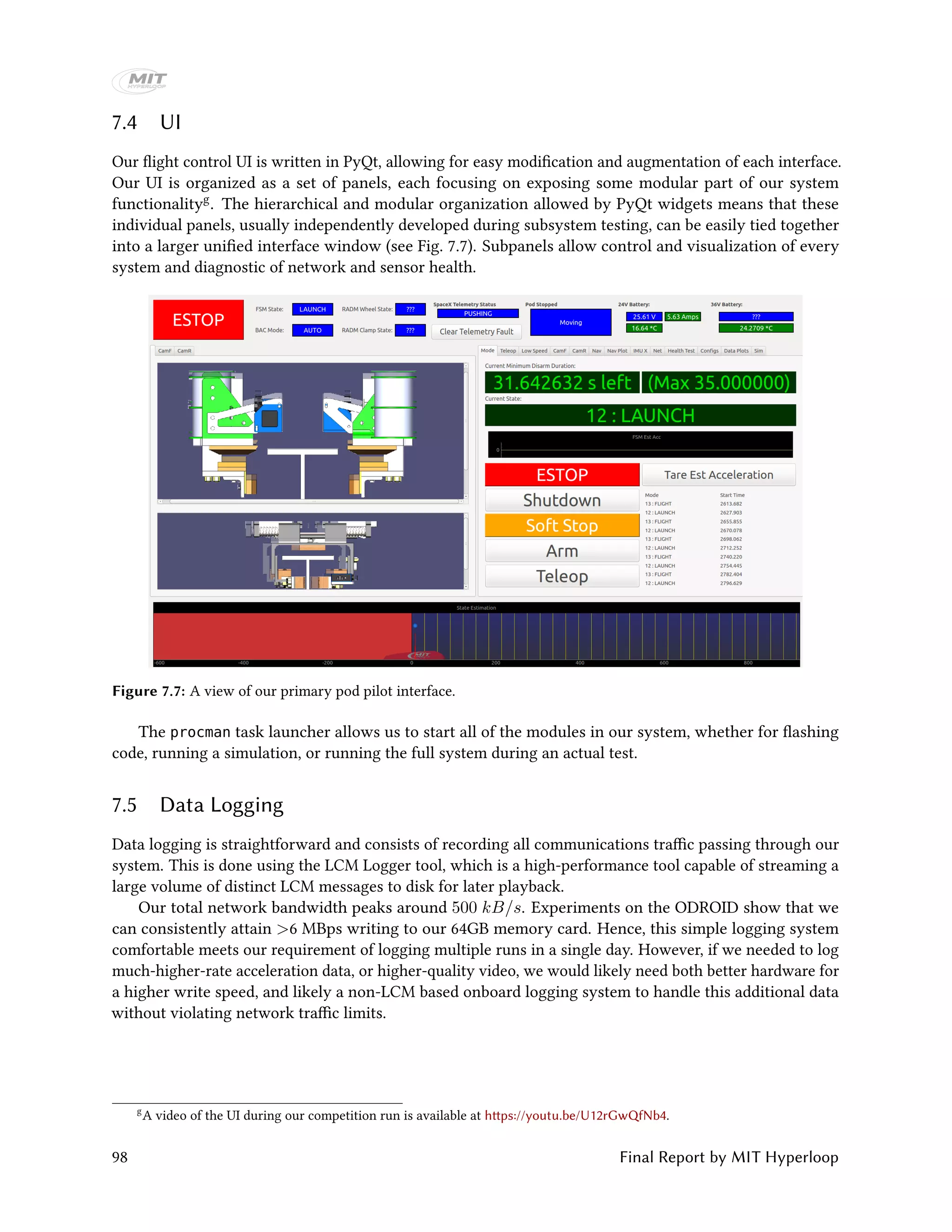 7.4 UI
Our flight control UI is written in PyQt, allowing for easy modification and augmentation of each interface.
Our UI is organized as a set of panels, each focusing on exposing some modular part of our system
functionalityg. The hierarchical and modular organization allowed by PyQt widgets means that these
individual panels, usually independently developed during subsystem testing, can be easily tied together
into a larger unified interface window (see Fig. 7.7). Subpanels allow control and visualization of every
system and diagnostic of network and sensor health.
Figure 7.7: A view of our primary pod pilot interface.
The procman task launcher allows us to start all of the modules in our system, whether for flashing
code, running a simulation, or running the full system during an actual test.
7.5 Data Logging
Data logging is straightforward and consists of recording all communications traffic passing through our
system. This is done using the LCM Logger tool, which is a high-performance tool capable of streaming a
large volume of distinct LCM messages to disk for later playback.
Our total network bandwidth peaks around 500 kB/s. Experiments on the ODROID show that we
can consistently attain >6 MBps writing to our 64GB memory card. Hence, this simple logging system
comfortable meets our requirement of logging multiple runs in a single day. However, if we needed to log
much-higher-rate acceleration data, or higher-quality video, we would likely need both better hardware for
a higher write speed, and likely a non-LCM based onboard logging system to handle this additional data
without violating network traffic limits.
g
A video of the UI during our competition run is available at https://youtu.be/U12rGwQfNb4.
98 Final Report by MIT Hyperloop
 