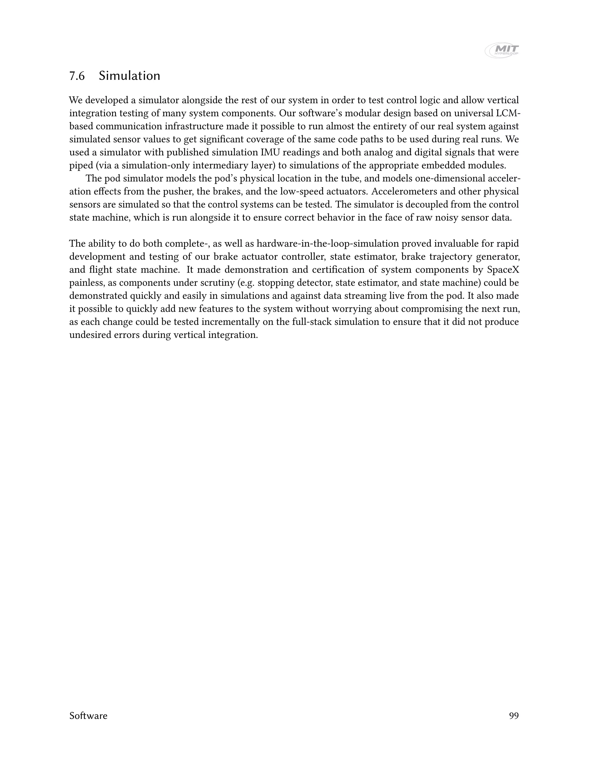 7.6 Simulation
We developed a simulator alongside the rest of our system in order to test control logic and allow vertical
integration testing of many system components. Our software’s modular design based on universal LCM-
based communication infrastructure made it possible to run almost the entirety of our real system against
simulated sensor values to get significant coverage of the same code paths to be used during real runs. We
used a simulator with published simulation IMU readings and both analog and digital signals that were
piped (via a simulation-only intermediary layer) to simulations of the appropriate embedded modules.
The pod simulator models the pod’s physical location in the tube, and models one-dimensional acceler-
ation effects from the pusher, the brakes, and the low-speed actuators. Accelerometers and other physical
sensors are simulated so that the control systems can be tested. The simulator is decoupled from the control
state machine, which is run alongside it to ensure correct behavior in the face of raw noisy sensor data.
The ability to do both complete-, as well as hardware-in-the-loop-simulation proved invaluable for rapid
development and testing of our brake actuator controller, state estimator, brake trajectory generator,
and flight state machine. It made demonstration and certification of system components by SpaceX
painless, as components under scrutiny (e.g. stopping detector, state estimator, and state machine) could be
demonstrated quickly and easily in simulations and against data streaming live from the pod. It also made
it possible to quickly add new features to the system without worrying about compromising the next run,
as each change could be tested incrementally on the full-stack simulation to ensure that it did not produce
undesired errors during vertical integration.
Software 99
 
