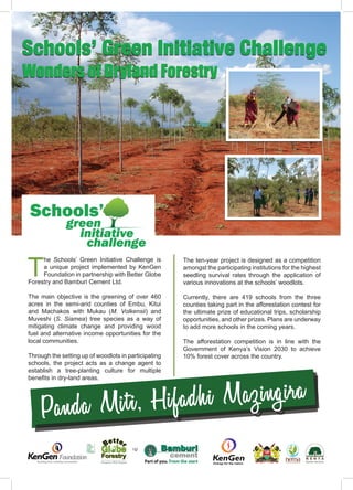 ISSUE 43 | JULY - SEPTEMBER 20192
I
B A M B O O
Schools’ Green Initiative Challenge
Wonders of Dryland Forestry
Panda Miti, Hifadhi Mazingira
T
he Schools’ Green Initiative Challenge is
a unique project implemented by KenGen
Foundation in partnership with Better Globe
Forestry and Bamburi Cement Ltd.
The main objective is the greening of over 460
acres in the semi-arid counties of Embu, Kitui
and Machakos with Mukau (M. Volkensii) and
Muveshi (S. Siamea) tree species as a way of
mitigating climate change and providing wood
fuel and alternative income opportunities for the
local communities.
Through the setting up of woodlots in participating
schools, the project acts as a change agent to
establish a tree-planting culture for multiple
benefits in dry-land areas.
The ten-year project is designed as a competition
amongst the participating institutions for the highest
seedling survival rates through the application of
various innovations at the schools’ woodlots.
Currently, there are 419 schools from the three
counties taking part in the afforestation contest for
the ultimate prize of educational trips, scholarship
opportunities, and other prizes. Plans are underway
to add more schools in the coming years.
The afforestation competition is in line with the
Government of Kenya’s Vision 2030 to achieve
10% forest cover across the country.
 