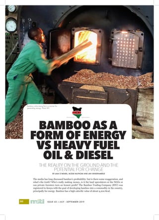 ISSUE 43 | JULY - SEPTEMBER 201930
I
B A M B O O
THE REALITYONTHE GROUND ANDTHE
POTENTIALFOR CHANGE
BY LIAM O’MEARA, MCRAE MUTHOMI AND JAN VANDENABEELE
The media has long discussed bamboo’s profitability: but is there some exaggeration, and
what’s the truth? Who’s really making money, is it the land speculators or the NGOs or
can private foresters turn an honest profit? The Bamboo Trading Company (BTC) was
registered in Kenya with the goal of developing bamboo into a commodity in the country,
principally for energy. Bamboo has a high calorific value of about 4,200 Kcal.
BAMBOO AS A
FORM OF ENERGY
VS HEAVYFUEL
OIL& DIESEL
Bamboo culms being fed in a burner for
generating energy. Photo BTC
 