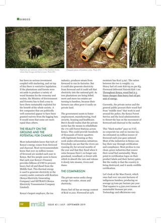 ISSUE 43 | JULY - SEPTEMBER 201932
I
B A M B O O
has been no serious investment
coupled with marketing, and on top
of this there is restrictive legislation.
If the plantations and forests were
set aside to produce a variety of
wood biomass for the economy and
society, the Ministry of Environment
and Forestry has to find a way to
have them sustainably exploited for
the benefit of the whole society. A
few companies that are politically
well connected appear to have been
granted waivers from the logging ban.
It would seem that some are more
equal than others.
THE REALITY ON THE
GROUND AND THE
POTENTIAL FOR CHANGE
Most industrialists know that 65% of
Kenya’s energy comes from firewood
and charcoal. Most environmentalists
know that over 25 million tonnes
of firewood are needed each year in
Kenya. But few people seem to know
that each year Kenya’s Treasury
provides billions of USD to procure
heavy fuel oil and diesel from the
Middle East. This thermal energy
is used to generate electricity in the
country under contracts with KenGen
(Kenya Electricity Generating
Company) and KETRACO (Kenya
Electricity Transmission Company
Limited).
Kenya’s largest employer, the tea
industry, produces steam from
firewood to run its factories. But
it could also generate electricity
from firewood and it could sell that
electricity into the national grid. As
tree plantations are being felled,
more and more tea estates are
turning to bamboo, because their
farmers can often grow it easily on
private land.
The government wants to foster
employment, manufacturing, food
security, housing and healthcare.
But it should realise that the private
sector has the means to rehabilitate
the 170 odd Forest Stations across
Kenya. This could provide hundreds
of thousands of forest squatters
with legitimate housing as they
work under reforestation initiatives.
Everybody can see that the rivers are
running dry for several months of
the year and that they flood when it
rains because there’s no longer any
grassland, woodland, or forest with
which to absorb the rain and release
it slowly into steams, rivers and
dams.
THE COMPARISON
The private sector seeks cheap
energy: hot water, steam and
electricity.
Heavy fuel oil has an energy content
of Kcal 10,222. Firewood at 25%
moisture has Kcal 3,297. The ration
between the two is roughly 1:3.
Heavy fuel oil costs Ksh 64.00 per Kg.
Firewood delivered Nairobi Ksh 7.00
Throughout Kenya, wood fuel is 3
times cheaper than heavy fuel oil per
unit of energy.
Currently, the private sector and the
general public procure their wood fuel
from “middle men” that work in and
around the police, the Kenya Forest
Service and the local administration
to thwart the ban on the movement of
firewood and charcoal to the market.
This “black market” pays no VAT,
no corporate tax and no income tax.
An estimated 25 million tonnes of
firewood each year goes untaxed.
Most of the industries in Kenya can
buy their way through certification
and compliance. Most profess to run
clean, green industries that source
their wood fuel sustainably. Many
point to certification logos on their
product labels and their factory gates.
But the reality is that the country is
being destroyed, and it needs credible
certification.
Let’s look at the Mau Forest, which
once had over 100,000 hectares of
indigenous bamboo, producing on
average 45 tons per hectare per year.
That equates to 4,500,000 tonnes of
sustainable biomass per year.
Technology and efficiencies vary
Elephants are common visitors to the bamboo forest,
where they forage and feel at ease. Photo BTC
Chopped pieces of bamboo culms. Photo BTC
 